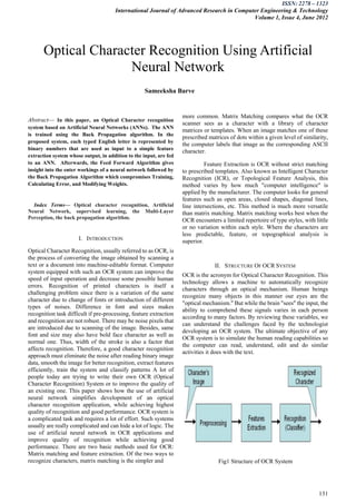 ISSN: 2278 – 1323
                                      International Journal of Advanced Research in Computer Engineering & Technology
                                                                                          Volume 1, Issue 4, June 2012




      Optical Character Recognition Using Artificial
                    Neural Network
                                                    Sameeksha Barve


                                                                    more common. Matrix Matching compares what the OCR
Abstract— In this paper, an Optical Character recognition
                                                                    scanner sees as a character with a library of character
system based on Artificial Neural Networks (ANNs). The ANN
                                                                    matrices or templates. When an image matches one of these
is trained using the Back Propagation algorithm. In the
                                                                    prescribed matrices of dots within a given level of similarity,
proposed system, each typed English letter is represented by
                                                                    the computer labels that image as the corresponding ASCII
binary numbers that are used as input to a simple feature
                                                                    character.
extraction system whose output, in addition to the input, are fed
to an ANN. Afterwards, the Feed Forward Algorithm gives                       Feature Extraction is OCR without strict matching
insight into the enter workings of a neural network followed by     to prescribed templates. Also known as Intelligent Character
the Back Propagation Algorithm which compromises Training,          Recognition (ICR), or Topological Feature Analysis, this
Calculating Error, and Modifying Weights.                           method varies by how much "computer intelligence" is
                                                                    applied by the manufacturer. The computer looks for general
                                                                    features such as open areas, closed shapes, diagonal lines,
  Index Terms— Optical character recognition, Artificial            line intersections, etc. This method is much more versatile
Neural Network, supervised learning, the Multi-Layer                than matrix matching. Matrix matching works best when the
Perception, the back propagation algorithm.
                                                                    OCR encounters a limited repertoire of type styles, with little
                                                                    or no variation within each style. Where the characters are
                                                                    less predictable, feature, or topographical analysis is
                      I. INTRODUCTION                               superior.
Optical Character Recognition, usually referred to as OCR, is
the process of converting the image obtained by scanning a
text or a document into machine-editable format. Computer                         II. STRUCTURE OF OCR SYSTEM
system equipped with such an OCR system can improve the
                                                                    OCR is the acronym for Optical Character Recognition. This
speed of input operation and decrease some possible human
                                                                    technology allows a machine to automatically recognize
errors. Recognition of printed characters is itself a
                                                                    characters through an optical mechanism. Human beings
challenging problem since there is a variation of the same
                                                                    recognize many objects in this manner our eyes are the
character due to change of fonts or introduction of different
                                                                    "optical mechanism." But while the brain "sees" the input, the
types of noises. Difference in font and sizes makes
                                                                    ability to comprehend these signals varies in each person
recognition task difficult if pre-processing, feature extraction
                                                                    according to many factors. By reviewing these variables, we
and recognition are not robust. There may be noise pixels that
                                                                    can understand the challenges faced by the technologist
are introduced due to scanning of the image. Besides, same
                                                                    developing an OCR system. The ultimate objective of any
font and size may also have bold face character as well as
                                                                    OCR system is to simulate the human reading capabilities so
normal one. Thus, width of the stroke is also a factor that
                                                                    the computer can read, understand, edit and do similar
affects recognition. Therefore, a good character recognition
                                                                    activities it does with the text.
approach must eliminate the noise after reading binary image
data, smooth the image for better recognition, extract features
efficiently, train the system and classify patterns A lot of
people today are trying to write their own OCR (Optical
Character Recognition) System or to improve the quality of
an existing one. This paper shows how the use of artificial
neural network simplifies development of an optical
character recognition application, while achieving highest
quality of recognition and good performance. OCR system is
a complicated task and requires a lot of effort. Such systems
usually are really complicated and can hide a lot of logic. The
use of artificial neural network in OCR applications and
improve quality of recognition while achieving good
performance. There are two basic methods used for OCR:
Matrix matching and feature extraction. Of the two ways to
recognize characters, matrix matching is the simpler and                           Fig1 Structure of OCR System




                                                                                                                               131
 