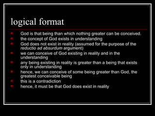 logical format God is that being than which nothing greater can be conceived. the concept of God exists in understanding God does not exist in reality (assumed for the purpose of the  reductio ad absurdum  argument) we can conceive of God existing in reality and in the understanding any being existing in reality is greater than a being that exists only in understanding hence, we can conceive of some being greater than God, the greatest conceivable being this is a contradiction hence, it must be that God does exist in reality 