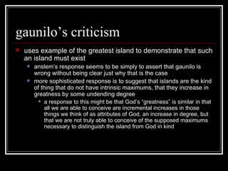 gaunilo’s criticism uses example of the greatest island to demonstrate that such an island must exist anslem’s response seems to be simply to assert that gaunilo is wrong without being clear just why that is the case more sophisticated response is to suggest that islands are the kind of thing that do not have intrinsic maximums, that they increase in greatness by some undending degree a response to this might be that God’s “greatness” is similar in that all we are able to conceive are incremental increases in those things we think of as attributes of God, an increase in degree, but that we are not truly able to conceive of the supposed maximums necessary to distinguish the island from God in kind 