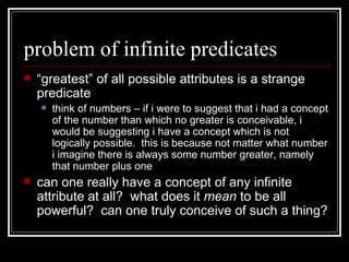 problem of infinite predicates “ greatest” of all possible attributes is a strange predicate think of numbers – if i were to suggest that i had a concept of the number than which no greater is conceivable, i would be suggesting i have a concept which is not logically possible.  this is because not matter what number i imagine there is always some number greater, namely that number plus one can one really have a concept of any infinite attribute at all?  what does it  mean  to be all powerful?  can one truly conceive of such a thing? 
