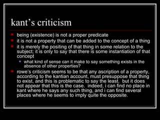 kant’s criticism being (existence) is not a proper predicate it is not a property that can be added to the concept of a thing it is merely the positing of that thing in some relation to the subject; it is only to say that there is some instantiation of that concept what kind of sense can it make to say something exists in the absence of other properties? rowe’s criticism seems to be that any ascription of a property, according to the kantian account, must presuppose that thing to exist, and this is problematic to say the least.  but it does not appear that this is the case.  indeed, i can find no place in kant where he says any such thing, and i can find several places where he seems to imply quite the opposite. 