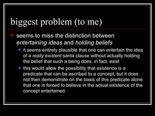 biggest problem (to me) seems to miss the distinction between  entertaining ideas  and  holding beliefs it seems entirely plausible that one can entertain the idea of a  really existent  santa clause without actually holding the belief that such a being does, in fact, exist this would allow the possibility that existence is a predicate that can be ascribed to a concept, but it does not then demonstrate on the basis of this predicate alone that one is forced to believe in the actual existence of the concept entertained 