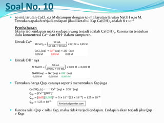 Soal No. 10
 50 mL larutan CaCl2 0,1 M dicampur dengan 50 mL larutan larutan NaOH 0,01 M.
Tentukan apakah terjadi endapan jika diketahui Ksp Ca(OH)2 adalah 8 x 10−6
Pembahasan
Jika terjadi endapan maka endapan yang terjadi adalah Ca(OH)2. Karena itu tentukan
dulu konsentrasi Ca2+ dan OH− dalam campuran.
Untuk Ca2+
 Untuk OH− nya
 Tentukan harga Qsp, caranya seperti menentukan Ksp juga
 Karena nilai Qsp < nilai Ksp, maka tidak terjadi endapan. Endapan akan terjadi jika Qsp
> Ksp.
 