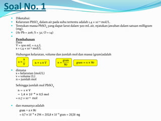 Soal No. 1
 Diketahui:
 Kelarutan PbSO4 dalam air pada suhu tertentu adalah 1,4 × 10−4 mol/L.
 Tentukan massa PbSO4 yang dapat larut dalam 500 mL air, nyatakan jawaban dalam satuan milligram
(mg).
 (Ar Pb = 206; S = 32; O = 14)

Pembahasan
Data
V = 500 mL = 0,5 L
s = 1,4 × 10−4 mol/L
Hubungan kelarutan, volume dan jumlah mol dan massa (gram)adalah
 dimana
s = kelarutan (mol/L)
v = volume (L)
n = jumlah mol
Sehingga jumlah mol PbSO4
= 0,7 × 10−4 mol
 dan massanya adalah
 