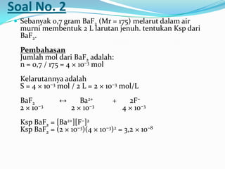 Soal No. 2
 Sebanyak 0,7 gram BaF2 (Mr = 175) melarut dalam air
murni membentuk 2 L larutan jenuh. tentukan Ksp dari
BaF2.
Pembahasan
Jumlah mol dari BaF2 adalah:
n = 0,7 / 175 = 4 × 10−3 mol
Kelarutannya adalah
S = 4 × 10−3 mol / 2 L = 2 × 10−3 mol/L
BaF2 ↔ Ba2+ + 2F−
2 × 10−3 2 × 10−3 4 × 10−3
Ksp BaF2 = [Ba2+][F−]2
Ksp BaF2 = (2 × 10−3)(4 × 10−3)2 = 3,2 × 10−8
 