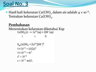 Soal No. 3
 Hasil kali kelarutan Ca(OH)2 dalam air adalah 4 × 10−6.
Tentukan kelarutan Ca(OH)2.
Pembahasan
Menentukan kelarutan diketahui Ksp
 