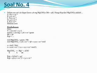 Soal No. 4
 Dalam 100 cm3 air dapat larut 1,16 mg Mg(OH)2 (Mr = 58). Harga Ksp dari Mg(OH)2 adalah....
A. 16,0 × 10−12
B. 3,2× 10−11
C. 8,0× 10−10
D. 4,0× 10−10
E. 8,0× 10−8
Ebtanas 2001
Pembahasan
Data:
V = 100 cm3 = 0,1 L
massa = 1,16 mg = 1,16 × 10−3 gram
Mr = 58
Ksp = ....
mol Mg(OH)2 = gram / Mr
mol Mg(OH)2 = 1,16 × 10−3 / 58 = 0,02 × 10−3 mol
s = mol / liter
s = 0,02 × 10−3 / 0,1 = 0,2 × 10−3 mol/L
Mg(OH)2 ↔ Mg2+ + 2OH−
s s 2s
Ksp = (s)(2s)2 = 4s3
Ksp = 4(0,2 × 10−3)3 = 3,2 × 10−11
 