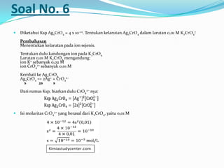 Soal No. 6
 Diketahui Ksp Ag2CrO4 = 4 x 10−12. Tentukan kelarutan Ag2CrO4 dalam larutan 0,01 M K2CrO4!
Pembahasan
Menentukan kelarutan pada ion sejenis.
Tentukan dulu kandungan ion pada K2CrO4
Larutan 0,01 M K2CrO4 mengandung:
ion K+ sebanyak 0,02 M
ion CrO4
2− sebanyak 0,01 M
Kembali ke Ag2CrO4
Ag2CrO4 ↔ 2Ag+ + CrO4
2−
s 2s s
Dari rumus Ksp, biarkan dulu CrO4
2− nya:
 Isi molaritas CrO4
2− yang berasal dari K2CrO4, yaitu 0,01 M
 