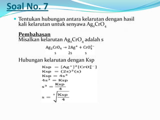 Soal No. 7
 Tentukan hubungan antara kelarutan dengan hasil
kali kelarutan untuk senyawa Ag2CrO4
Pembahasan
Misalkan kelarutan Ag2CrO4 adalah s
Hubungan kelarutan dengan Ksp
 