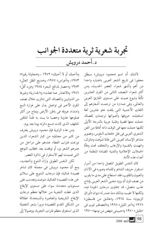 2008 ‫أكتوبر‬� 98
‫�سيظل‬ »‫دروي�ش‬ ‫«حممود‬ ‫ا�سم‬ ‫أن‬� ‫ال�شك‬
‫واحدا‬ ‫باعتباره‬ ‫العربى‬ ‫ال�شعر‬ ‫تاريخ‬ ‫فى‬ ‫حمفورا‬
‫ومن‬ ،‫احلديث‬ ‫الع�صر‬ ‫�شعراء‬ ‫أ�شهر‬�‫و‬ ‫أهم‬� ‫من‬
‫الع�شرين‬ ‫القرن‬ ‫من‬ ‫الثانى‬ ‫الن�صف‬ ‫�شعراء‬ ‫أكرث‬�
‫العربى‬ ‫القارئ‬ ‫م�ستوى‬ ‫على‬ ‫�صيت‬ ‫وذيوع‬ ‫ًا‬‫ق‬‫أل‬�‫ت‬
‫إىل‬� ‫أ�شعارهم‬� ‫ترجمت‬ ‫من‬ ‫�صدارة‬ ‫وفى‬ ،‫والعاملى‬
‫لغة‬ ‫ع�شرين‬ ‫نحو‬ ‫بلغت‬ ‫التى‬ ‫جنبية‬‫الأ‬ ‫اللغات‬
‫لق�صائد‬ ‫ترجمات‬ ‫أ�صواتها‬�‫و‬ ‫حروفها‬ ‫ا�ستقبلت‬
‫وىل‬‫الأ‬ ‫بالدرجة‬ ‫عربية‬ ‫وطنية‬ ‫ق�ضية‬ ‫معها‬ ‫حملت‬
‫الفن‬ ‫من‬ ‫أمناطا‬� ‫ذاته‬ ‫الوقت‬ ‫فى‬ ‫معها‬ ‫حملت‬ ‫لكنها‬
‫وت�صوير‬،‫النفو�س‬‫خلجات‬‫نقل‬‫فى‬‫العربى‬‫ال�شعرى‬
،‫وماتزال‬‫ِّهت‬‫و‬‫�ش‬‫طاملا‬‫التى‬‫العربى‬‫ن�سان‬‫الإ‬‫م�شاعر‬
‫أة‬�‫وط‬ ‫حتت‬ ‫والتخلف‬ ‫رهاب‬‫والإ‬ ‫بالق�سوة‬ ‫واتهمت‬
‫من‬ ‫املنظمة‬ ‫امل�ضادة‬ ‫والفنية‬ ‫عالمية‬‫الإ‬ ‫احلمالت‬
.‫مة‬‫الأ‬‫هذه‬‫أعداء‬�
‫أ�سرار‬� ‫من‬ ‫واحدا‬ ‫املت�صل‬ ‫الطويل‬ ‫النف�س‬ ‫كان‬
‫ذان‬‫الآ‬‫فى‬‫و�صوره‬‫وكلماته‬‫ال�شاعر‬‫حروف‬‫ا�ستقرار‬
‫يقرب‬‫ما‬‫مدى‬‫على‬‫ا�ستطاع‬‫فقد‬،‫والقلوب‬‫والعيون‬
‫إنتاج‬�‫ب‬‫العربى‬‫ال�شعر‬‫حمبى‬‫يزود‬‫أن‬�‫قرن‬‫ن�صف‬‫من‬
،‫فيه‬ ‫اجلودة‬ ‫درجات‬ ‫تتفاوت‬ ‫قد‬ ،‫مت�صل‬ ‫عذب‬
‫أوراق‬�«‫ديوان‬‫له‬‫�صدر‬‫منذ‬‫وذلك‬،‫تغيب‬‫ال‬‫ولكنها‬
»‫فل�سطني‬ ‫من‬ ‫و«عا�شق‬ ،1964 ‫�سنة‬ »‫الزيتون‬
‫فى‬ ‫متوت‬ ‫و«الع�صافري‬ 1967 »‫الليل‬ ‫آخر‬�«‫و‬ 1966
1970»‫نومها‬‫من‬‫تنه�ض‬‫و«حبيبتى‬1970»‫اجلليل‬
»7‫رقم‬ ‫و«حماولة‬ ، 1972 »‫أحبك‬� ‫ال‬ ‫أو‬� ‫أحبك‬�«‫و‬
»‫العاىل‬ ‫الظل‬ ‫و«مديح‬ ،1977 »‫أعرا�س‬�«‫و‬ ،1973
» ّ‫أقل‬� ‫و«ورد‬ 1984 »‫البحر‬ ‫ملدائح‬ ‫و«ح�صار‬ 1983
‫وغريها‬ »‫و«اجلدارية‬ »‫فعلت‬ ‫عما‬ ‫و«التعتذر‬ 1986
‫ن�صف‬‫خالل‬‫تناثرت‬‫التى‬‫والق�صائد‬‫الدواوين‬‫من‬
‫النبع‬ ‫غزارة‬ ‫على‬ ‫يدل‬ ‫توا�صل‬ ‫فى‬ ‫خري‬‫الأ‬ ‫القرن‬
‫أكرث‬� ‫من‬ ‫وميتاح‬ ‫ر�ض‬‫الأ‬ ‫باطن‬ ‫فى‬ ‫عروقه‬ ‫وامتداد‬
‫املتلقى‬ ‫أ‬�‫ظم‬ ‫به‬ ‫ي�سد‬ ‫ما‬ ‫وخ�صبا‬ ‫عذوبة‬ ‫�ضلوعها‬
.‫يوم‬‫بعد‬‫يوما‬‫دائرته‬‫تت�سع‬‫كانت‬‫الذى‬‫املتلهف‬
‫يغرتف‬ ‫دروي�ش‬ ‫حممود‬ ‫إن‬�‫ف‬ ‫الزاوية‬ ‫هذه‬ ‫ومن‬
‫الذين‬ ‫ال�شعراء‬ ‫كبار‬ ‫من‬ ‫جمايليه‬ ‫من‬ ‫كثري‬ ‫من‬
‫من‬ ‫مراحل‬ ‫على‬ ‫عندهم‬ ‫العطاء‬ ‫فرتات‬ ‫توزعت‬
‫التوهج‬ ‫حلظات‬ ‫بعد‬ ‫توقفت‬ ‫أو‬� ،‫ى‬ ‫ال�شعر‬ ‫عمرهم‬
.‫الع�صر‬‫ذاكرة‬‫فى‬‫اال�ستقرار‬‫لهم‬‫�ضمنت‬‫التى‬
،‫والتجديد‬ ‫التنوع‬ ُ‫ه‬‫َا‬‫ز‬‫َا‬‫و‬ ‫الطويل‬ ‫النف�س‬ ‫لكن‬
‫�شاعر‬ ‫كان‬ ‫جممله‬ ‫فى‬ ‫دروي�ش‬ ‫حممود‬ ‫أن‬� ‫ومع‬
‫�سالمل‬ ‫على‬ ‫التنويع‬ ‫درجات‬ ‫إن‬�‫ف‬ ،‫غنائية‬ ‫ق�صيدة‬
‫على‬‫وتعددت‬‫تنوعت‬،‫الغنائية‬‫الق�صيدة‬‫هذه‬‫حلن‬
‫يقاع‬‫الإ‬ ‫م�ستوى‬ ‫على‬ ‫�سواء‬ ،‫متعددة‬ ‫م�ستويات‬
‫درجات‬ ‫معظم‬ ‫خاللها‬ ‫من‬ ‫التجربة‬ ‫غطت‬ ‫الذى‬
‫انطالقا‬ ‫وامل�ستحدثة‬ ‫واملعا�صرة‬ ‫التاريخية‬ ‫يقاع‬‫الإ‬
‫التفعيلة‬ ‫ب�شعر‬ ‫مرورا‬ ‫للق�صيدة‬ ‫القدمي‬ ‫ال�شكل‬ ‫من‬
‫إىل‬� ‫وو�صوال‬ ،‫التجربة‬ ‫فرتات‬ ‫معظم‬ ‫ا�ستغرق‬ ‫الذى‬
‫اجلوانب‬ ‫متعددة‬ ‫ثرية‬ ‫�شعرية‬ ‫جتربة‬
‫دروي�ش‬‫أحمد‬�.‫د‬
 