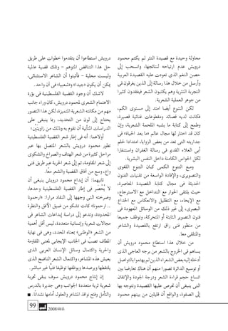 99 2008‫خريف‬
‫حممود‬ ‫يكتم‬ ‫مل‬ ‫النرث‬ ‫ق�صيدة‬ ‫مع‬ ‫وحيدة‬ ‫حماولة‬
‫إىل‬� ‫وان�سحب‬ ،‫لنتائجها‬ ‫ارتياحه‬ ‫عدم‬ ‫دروي�ش‬
‫العربية‬ ‫الق�صيدة‬ ‫عليه‬ ‫تعودت‬ ‫الذى‬ ‫النغم‬ ‫ح�صن‬
‫فى‬‫يغرقون‬‫الذين‬‫إىل‬�‫ر�سالة‬‫هذا‬‫خالل‬‫من‬‫أر�سل‬�‫و‬
‫كثريا‬ ‫فيفقدون‬ ‫ال�شعر‬ ‫يكتبون‬ ‫وهم‬ ‫النرثية‬ ‫التجربة‬
.‫ال�شعرية‬‫العملية‬‫جوهر‬‫من‬
،‫الكم‬ ‫م�ستوى‬ ‫إىل‬� ‫امتد‬ ‫أي�ضا‬� ‫التنوع‬ ‫لكن‬
،‫ق�صرية‬ ‫غنائية‬ ‫ومقطوعات‬ ‫ق�صائد‬ ‫لديه‬ ‫فكانت‬
‫إن‬�‫و‬ ،‫ال�شعرية‬ ‫امللحمة‬ ‫ي�شبه‬ ‫ما‬ ‫كتابة‬ ‫إىل‬� ‫وطمح‬
‫فى‬ »‫احلياة‬ ‫بعد‬ ‫«ما‬ ‫عامل‬ ‫جمال‬ ‫لها‬ ‫اختار‬ ‫قد‬ ‫كان‬
‫حللم‬ ‫امتدادا‬ ،‫الزوايا‬ ‫بع�ض‬ ‫من‬ ‫تعد‬ ‫التى‬ ‫جداريته‬
‫وا�ستنفارا‬ ‫الغفران‬ ‫ر�سالة‬ ‫فى‬ ‫القدمي‬ ‫العالء‬ ‫أبى‬�
.‫الب�شرية‬‫النف�س‬‫داخل‬‫الكامنة‬‫احلوا�س‬‫لكل‬
‫اللغوى‬ ‫التنوع‬ ‫�ان‬�‫ك‬ ‫الكمى‬ ‫التنوع‬ ‫�ع‬�‫وم‬
‫الفنون‬ ‫تقنيات‬ ‫من‬ ‫الوا�سعة‬ ‫فادة‬‫والإ‬ ،‫والت�صويرى‬
،‫املعا�صرة‬ ‫الق�صيدة‬ ‫كتابة‬ ‫جمال‬ ‫فى‬ ‫احلديثة‬
،‫اال�سرتجاع‬ ‫مع‬ ‫التداخل‬ ‫مع‬ ‫احلوار‬ ‫يلتقى‬ ‫حيث‬
‫اخلداع‬ ‫مع‬ ‫واالنعكا�س‬ ‫التظليل‬ ‫مع‬ ،‫يحاء‬‫الإ‬ ‫مع‬
‫فى‬ ‫املعهودة‬ ‫الو�سائل‬ ‫من‬ ‫ذلك‬ ‫غري‬ ‫إىل‬� ،‫الب�صرى‬
‫جميعا‬ ‫وتوظف‬ ،‫املتحركة‬ ‫أو‬� ‫الثابتة‬ ‫الت�صوير‬ ‫فنون‬
‫وال�شاعر‬ ‫بالق�صيدة‬ ‫ارتفع‬ ‫راق‬ ‫فنى‬ ‫منظور‬ ‫من‬
.‫معا‬‫واملتلقى‬
‫أن‬� ‫دروي�ش‬ ‫حممود‬ ‫ا�ستطاع‬ ‫هذا‬ ‫خالل‬ ‫من‬
‫الذى‬‫العاجى‬‫برجه‬‫من‬‫بال�شعر‬‫اخلروج‬‫فى‬‫ي�ساهم‬
‫بالتوا�صل‬‫يهتموا‬‫مل‬‫الذين‬‫ال�شعراء‬‫بع�ض‬‫إليه‬�‫أدخله‬�
‫بني‬‫تعار�ضا‬‫هناك‬‫أن‬�‫منهم‬‫ت�صورا‬‫الدائرة‬‫تو�سيع‬‫أو‬�
‫تقان‬‫والإ‬ ‫اجلودة‬ ‫ودرجة‬ ‫ال�شعر‬ ‫قراءة‬ ‫حجم‬ ‫ات�ساع‬
‫بها‬ ‫وتتوجه‬ ‫الق�صيدة‬ ‫عليها‬ ‫حتر�ص‬ ‫أن‬� ‫ينبغى‬ ‫التى‬
‫حممود‬ ‫بينهم‬ ‫من‬ ‫قليلني‬ ‫أن‬� ‫والواقع‬ ،‫ال�صفوة‬ ‫إىل‬�
‫طريق‬ ‫على‬ ‫خطوات‬ ‫يتقدموا‬ ‫أن‬� ‫ا�ستطاعوا‬ ‫دروي�ش‬
‫عاملية‬ ‫ق�ضية‬ ‫وتلك‬ - ‫املتوهم‬ ‫التناق�ض‬ ‫هذا‬ ‫حل‬
،‫اال�ستثنائى‬ ‫ال�شاعر‬ ‫أن‬� ‫أثبتوا‬�‫ف‬ - ‫حملية‬ ‫ولي�ست‬
.‫واحد‬‫آن‬�‫فى‬»‫و«�شعبيا‬»‫«جيدا‬‫يكون‬‫أن‬�‫ميكن‬
‫ؤرة‬�‫ب‬ ‫فى‬ ‫الفل�سطينية‬ ‫الق�ضية‬ ‫وجود‬ ‫أن‬� ‫ال�شك‬
‫جانب‬‫وراء‬‫كان‬،‫دروي�ش‬‫ملحمود‬‫ال�شعرى‬‫االهتمام‬
‫الت�صور‬‫هذا‬‫لكن‬،‫املتميزة‬‫ال�شعرية‬‫مكانته‬‫من‬‫مهم‬
‫على‬ ‫ينبغى‬ ‫رمبا‬ ،‫التحديد‬ ‫من‬ ‫لون‬ ‫إىل‬� ‫يحتاج‬
‫َينْ؛‬‫ت‬‫زاوي‬‫من‬‫وذلك‬‫به‬‫تقوم‬‫أن‬�‫أنية‬�‫املت‬‫الدرا�سات‬
‫الفل�سطينية‬ ‫الق�ضية‬ ‫�شعر‬ ‫إطار‬� ‫فى‬ ‫أنه‬� :‫أوالهما‬�
‫عرب‬ ‫بها‬ ‫املت�صل‬ ‫بال�شعر‬ ‫دروي�ش‬ ‫حممود‬ ‫تطور‬
‫وال�شكوى‬‫وال�صراخ‬‫الهتاف‬‫�شعر‬‫من‬‫كثرية‬‫مراحل‬
‫فنى‬‫طريق‬‫عرب‬‫احلرية‬‫�شعر‬‫إىل‬�‫ثم‬،‫املقاومة‬‫�شعر‬‫إىل‬�
.‫ًا‬‫ع‬‫م‬‫وال�شعر‬‫الق�ضية‬‫آفاق‬�‫من‬‫و�سع‬،‫واع‬
‫أن‬� ‫ينبغى‬ ‫دروي�ش‬ ‫حممود‬ ‫إبداع‬� ‫أن‬� :‫ثانيهما‬
،‫وحدها‬ ‫الفل�سطينية‬ ‫الق�ضية‬ ‫إطار‬� ‫فى‬ ‫ر‬ َ‫�ص‬ْ‫ُح‬‫ي‬ ‫ال‬
‫«ارحمونا‬ :‫مرارا‬ ‫النقاد‬ ‫إىل‬� ‫وجهها‬ ‫التى‬ ‫و�صرخته‬
‫والنظرة‬ ‫فق‬‫الأ‬ ‫�ضيق‬ ‫من‬ ‫ت�شكو‬ ‫كانت‬ »‫ارحمونا‬ ..
‫فى‬ ‫ال�شاعر‬ ‫إبداعات‬� ‫درا�سة‬ ‫إىل‬� ‫وتدعو‬ ،‫املحدودة‬
‫أهمية‬�‫أقل‬�‫لي�س‬،‫متعددة‬‫إن�سانية‬�‫و‬‫�شعرية‬‫جماالت‬
‫نهاية‬ ‫فى‬ ‫وهى‬ ،‫املحدد‬ ‫مبعناه‬ »‫«الوطنى‬ ‫ال�شعر‬ ‫من‬
‫املقاومة‬ ‫ملعنى‬ ‫يجابى‬‫الإ‬ ‫اجلانب‬ ‫فى‬ ّ‫ت�صب‬ ‫املطاف‬
‫الذى‬ ‫العربى‬ ‫ن�سان‬‫الإ‬ ‫و�سائل‬ ‫واكتمال‬ ‫واحلرية‬
‫الذى‬‫النا�ضج‬‫ال�شعر‬‫واكتمال‬،‫امل�شاعر‬‫هذه‬‫يعي�ش‬
.‫مبا�شر‬‫غري‬‫ًّا‬‫ي‬‫فن‬‫توظيفا‬‫ويوظفها‬‫وير�صدها‬‫يلتقطها‬
‫جتربة‬ ‫يبقى‬ ‫�سوف‬ ‫دروي�ش‬ ‫حممود‬ ‫إنتاج‬� ‫إن‬�
‫بالدر�س‬ ‫جديرة‬ ‫وهى‬ ‫اجلوانب‬ ‫متعددة‬ ‫ثرية‬ ‫�شعرية‬
.‫ًا‬‫ن‬‫ن�شدا‬‫أمامها‬�‫والعقول‬‫امل�شاعر‬‫نوافذ‬‫وفتح‬‫أمل‬�‫والت‬
 