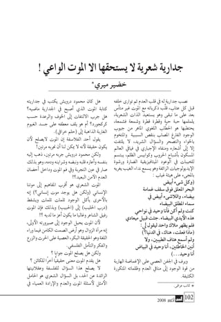 2008 ‫أكتوبر‬� 102
‫خلفه‬‫توارى‬‫ثم‬‫العدم‬‫قلب‬‫يف‬‫له‬‫جدارية‬‫ن�صب‬
‫أ�س‬�‫مت‬ ‫غري‬ ‫املوت‬ ‫مع‬ ‫ذكرياته‬ ‫َّب‬‫ل‬‫ق‬ ،‫عتاب‬ ‫كل‬ ‫قبل‬
،‫ال�شعرية‬ ‫الذات‬ ‫ي�ستعيد‬ ‫وهو‬ ‫تبقى‬ ‫ما‬ ‫على‬ ‫بعد‬
،‫ف�شمعة‬ ‫و�شمعة‬ ‫قطرة‬ ‫وقطرة‬ ‫حبة‬ ‫حبة‬ ‫يلملمها‬
‫جيوب‬ ‫من‬ ‫املاهر‬ ‫اللغوي‬ ‫اب‬َّ‫احلط‬ ‫هو‬ ‫يحتطبها‬
‫واملتخوم‬ ‫ال�سببية‬ ‫بنق�ص‬ ‫امل�صاب‬ ‫الفارغ‬ ‫الوجود‬
‫يلتفت‬ ‫ال‬ ،‫ال�شريد‬ ‫ؤال‬�‫وال�س‬ ‫والت�صحر‬ ‫باخلواء‬
‫العامل‬ ‫فيايف‬ ‫يف‬ ‫جباري‬‫الإ‬ ‫ومنفاه‬ ‫أ�شعاره‬� ‫إىل‬� ‫إال‬�
‫يبت�سم‬ ،‫الظلم‬ ‫وكوابي�س‬ ‫احلروب‬ ‫أ�شباح‬�‫ب‬ ‫امل�سكون‬
‫ور�شوة‬ ‫ال�ضارة‬ ‫امليتافيزيقية‬ ‫الوعود‬ ‫يف‬ ‫للخيبات‬
‫يغريه‬‫الغيب‬‫نداء‬‫ي�سمع‬‫وهو‬‫الزائفة‬‫يديولوجيات‬‫الإ‬
:‫غياب‬‫هيئة‬‫على‬‫باملجىء‬
‫أبي�ض‬�‫�شىء‬‫(وكل‬
‫غمامة‬‫�سقف‬‫فوق‬‫املعلق‬‫البحر‬
‫يف‬‫أبي�ض‬�‫والال�شىء‬,‫بي�ضاء‬
‫البي�ضاء‬‫املطلق‬‫�سماء‬
‫نواحي‬‫يف‬‫وحيد‬‫أنا‬�‫ف‬‫أكن‬�‫ومل‬‫كنت‬
‫ميعادي‬‫قبيل‬‫البي�ضاء.جئت‬‫يدي‬‫الأ‬‫هذه‬
:‫يل‬‫ليقول‬‫واحد‬‫مالك‬‫يظهر‬‫فلم‬
)‫الدنيا؟‬‫يف‬،‫هناك‬،‫فعلت‬‫(ماذا‬
‫وال‬،‫الطيبني‬‫هتاف‬‫أ�سمع‬�‫ومل‬
‫البيا�ض‬‫يف‬‫وحيد‬‫أنا‬�،‫اخلاطئني‬‫أنني‬�
)...‫وحيد‬‫أنا‬�
‫الهاربة‬‫غما�ضة‬‫الإ‬‫على‬‫الع�صي‬‫اجلفن‬‫يف‬‫ويرف‬
‫املتكررة‬ ‫وظلماته‬ ‫العدم‬ ‫منايف‬ ‫إىل‬� ‫الوجود‬ ‫قوة‬ ‫من‬
.‫الكثيفة‬
‫جداريته‬ ‫يف‬ ‫يكتب‬ ‫دروي�ش‬ ‫حممود‬ ‫كان‬ ‫هل‬
‫ما�ضيه؟‬ ‫اجلدارية‬ ‫يف‬ ‫أ�صبح‬� ‫الذي‬ ‫املوت‬ ‫كتابة‬
‫ح�سب‬ ‫والرعدة‬ ‫اخلوف‬ ‫إىل‬� ‫االلتفات‬ ‫جرب‬ ‫هل‬
‫الغيوم‬ ‫ج�سد‬ ‫على‬ ‫معطفه‬ ‫يلف‬ ‫هو‬ ‫أم‬� ‫كركجورد؟‬
.)‫خرايف‬‫(حلم‬‫إىل‬�‫الذاهبة‬‫الغاربة‬
‫ن‬‫لأ‬ ‫الي�صلح‬ ‫املوت‬ ‫إن‬� ‫الفال�سفة‬ ‫أحد‬� ‫يقول‬
!‫مرتني‬‫جنربه‬‫أن‬�‫لنا‬‫ميكن‬‫ال‬‫نه‬‫لأ‬‫حقيقة‬‫يكون‬
‫إليه‬� ‫ذهب‬ ،‫مرتني‬ ‫جربه‬ ‫دروي�ش‬ ‫حممود‬ ‫ولكن‬
‫بذلك‬‫وهو‬،‫ودمه‬‫و�شراينه‬‫ونب�ضه‬‫قلبه‬‫أعاره‬�‫و‬‫بنف�سه‬
‫أح�ضان‬� ‫وداخل‬ ‫املوت‬ ‫فم‬ ‫ويف‬ ‫التجربة‬ ‫عني‬ ‫يف‬ ‫�صار‬
!‫البعيد؟‬‫من‬‫الآ‬‫العدم‬
‫موتنا‬ ‫إىل‬� ‫املفاهيم‬ ‫أقرب‬� ‫هو‬ ‫ال�شعري‬ ‫املوت‬
‫إنه‬� )‫إن�ساين؟‬� ‫موت‬ ‫يوجد‬ ‫هل‬ ‫(ولكن‬ ‫ن�ساين‬‫الإ‬
‫وي�شفط‬ ‫ثلمات‬ ‫ثلمات‬ ‫الوجود‬ ‫أكل‬�‫ي‬ ‫حرى‬‫بالأ‬
‫املوت‬ ‫إن‬�‫ف‬ ‫وبذلك‬ )‫(احلبيب‬ ‫إىل‬� )‫احلليب‬ ‫(درب‬
!‫؟‬‫لديه‬‫ما‬‫أعز‬�‫يكون‬‫ما‬‫وغالبا‬‫ال�شاعر‬‫رفيق‬
،‫وىل‬‫الأ‬ ‫�صريورته‬ ‫إىل‬� ‫الوجود‬ ‫يحيل‬ ‫املوت‬ ‫ن‬‫لأ‬
‫وراء‬‫فيما‬‫الكامن‬‫ال�صمت‬‫أر�ض‬�‫وهو‬‫الزوال‬‫آة‬�‫مر‬‫إنه‬�
‫والزرع‬‫احلرث‬‫على‬‫الع�صية‬،‫البكر‬‫احلقيقة‬‫وهو‬‫اللغة‬
.‫الفل�سفي‬‫أمل‬�‫والت‬‫والفكر‬
‫؟‬‫جوابا‬‫املوت‬‫ي�صلح‬‫هل‬‫ولكن‬
‫؟‬‫للكائن‬‫ًا‬‫ر‬‫آخ‬�‫ًّا‬‫ي‬‫حقيق‬‫معنى‬‫املوت‬‫يقدم‬‫هل‬
‫وعقالنيتها‬ ‫للفل�سفة‬ ‫ؤال‬�‫ال�س‬ ‫هذا‬ ‫ي�صلح‬ ‫ال‬
‫احلامل‬ ‫هو‬ ‫ال�شعري‬ ‫ؤال‬�‫ال�س‬ ‫بل‬ ،‫احلد‬ ‫عن‬ ‫الزائدة‬
‫يف‬ ‫العمياء‬ ‫رادة‬‫والإ‬ ‫والعدم‬ ‫املوت‬ ‫�سئلة‬‫لأ‬ ‫مثل‬‫الأ‬
!‫الواعي‬‫ملوت‬‫ا‬‫اال‬‫ي�ستحقها‬‫ال‬‫�شعرية‬‫جدارية‬
‫مريي‬‫خ�ضري‬
*.‫عراقى‬‫كاتب‬
*
 