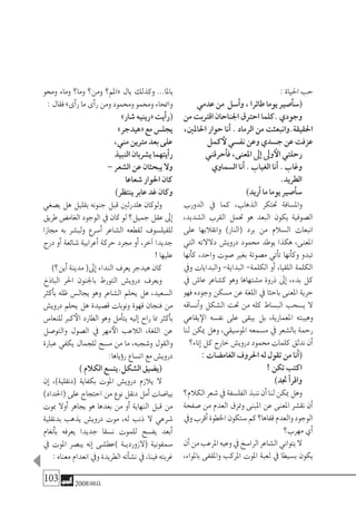 103 2008‫خريف‬
:‫احلياة‬‫حب‬
‫عدمي‬‫من‬ ‫أ�سل‬�‫و‬،‫طائرا‬‫يوما‬‫أ�صري‬�‫(�س‬
‫من‬‫اقرتبت‬‫اجلناحان‬‫احرتق‬‫.كلما‬‫وجودي‬
،‫احلاملني‬ ‫حوار‬ ‫أنا‬� . ‫الرماد‬ ‫من‬ ‫احلقيقة.وانبعثت‬
‫كمل‬‫لأ‬‫نف�سي‬‫وعن‬‫ج�سدي‬‫عن‬‫عزفت‬
‫أحرقني‬�‫ف‬،‫املعنى‬‫إىل‬�‫وىل‬‫الأ‬‫رحلتي‬
‫ال�سماوي‬‫أنا‬�.‫الغياب‬‫أنا‬�.‫وغاب‬
.‫الطريد‬
)‫أريد‬�‫ما‬‫يوما‬‫أ�صري‬�‫�س‬
‫الدورب‬ ‫يف‬ ‫كما‬ ،‫الذهاب‬ ‫حتتكر‬ ‫وامل�سافة‬
،‫ال�شديد‬ ‫القرب‬ ‫حتمل‬ ‫هو‬ ‫البعد‬ ‫يكون‬ ‫ال�صوفية‬
‫على‬ ‫وانقالبها‬ )‫(النار‬ ‫برد‬ ‫من‬ ‫ال�سالم‬ ‫انبعاث‬
‫التي‬ ‫دالالته‬ ‫دروي�ش‬ ‫حممود‬ ‫يوطد‬ ‫هكذا‬ ،‫املعنى‬
‫أنها‬�‫ك‬ ،‫واحد‬ ‫�صوت‬ ‫بغري‬ ‫م�صوتة‬ ‫أتي‬�‫ت‬ ‫أنها‬�‫وك‬ ‫تبدو‬
‫ويف‬ ‫والبدايات‬ -‫البداية‬ -‫الكلمة‬ ‫أو‬� ،‫اللقيا‬ ‫الكلمة‬
‫يف‬ ‫عا�ش‬ ‫ك�شاعر‬ ‫وهو‬ ‫م�شتهاها‬ ‫ذروة‬ ‫إىل‬� ،‫بدء‬ ‫كل‬
‫فهو‬ ‫وجوده‬ ‫م�سكن‬ ‫عن‬ ‫اللغة‬ ‫يف‬ ‫باحثا‬ ‫املعنى‬ ‫حرية‬
‫أن�ساقه‬�‫و‬ ‫ال�شكل‬ ‫حتت‬ ‫من‬ ‫كله‬ ‫الب�ساط‬ ‫ي�سحب‬ ‫ال‬
‫يقاعي‬‫الإ‬ ‫نف�سه‬ ‫على‬ ‫يبقى‬ ‫بل‬ ،‫املعمارية‬ ‫وهيبته‬
‫لنا‬ ‫ميكن‬ ‫وهل‬ ،‫املو�سيقي‬ ‫م�سمعه‬ ‫يف‬ ‫بال�شعر‬ ‫رحمة‬
‫إناء؟‬�‫كل‬‫خارج‬‫دروي�ش‬‫حممود‬‫كلمات‬‫ندلق‬‫أن‬�
:‫الغام�ضات‬‫احلروف‬‫له‬‫تقول‬‫من‬‫أنا‬�(
!‫تكن‬‫اكتب‬
)‫جتد‬‫أ‬�‫واقر‬
‫الكالم؟‬‫�شعر‬‫يف‬‫الفل�سفة‬‫ننبذ‬‫أن‬�‫لنا‬‫ميكن‬‫وهل‬
‫�صفحة‬ ‫من‬ ‫العدم‬ ‫ومنزق‬ ‫املبنى‬ ‫عن‬ ‫املعنى‬ ‫نق�شر‬ ‫أن‬�
‫ويف‬‫أقرب‬�‫اخلطوة‬‫�ستكون‬‫كم‬‫قفاها؟‬‫والعدم‬‫الوجود‬
‫مهرب؟‬‫أي‬�
‫أن‬�‫من‬‫املرعب‬‫وعيه‬‫يف‬‫الرا�سخ‬‫ال�شاعر‬‫يتواين‬‫ال‬
،‫باملواء‬ ‫واملقفى‬ ‫املركب‬ ‫املوت‬ ‫لعبة‬ ‫يف‬ ‫ب�سيطا‬ ‫يكون‬
‫وحمو‬ ‫وماء‬ ‫وما؟‬ ‫ومن؟‬ ‫«املم؟‬ ‫بال‬ ‫وكذلك‬ ...‫باملا‬
:‫فقال‬»‫أى‬�‫ر‬‫ما‬‫أى‬�‫ر‬‫ومن‬‫وحممود‬‫وحممو‬‫وامنحاء‬
»‫�شار‬‫«رينيه‬‫أيت‬�‫(ر‬
»‫«هيدجر‬‫مع‬‫يجل�س‬
،‫مني‬‫مرتين‬‫بعد‬‫على‬
‫النبيذ‬‫ي�شربان‬‫أيتهما‬�‫ر‬
–‫ال�شعر‬‫عن‬‫يبحثان‬‫وال‬
‫�شعاعا‬‫احلوار‬‫كان‬
)‫ينتظر‬‫عابر‬‫غد‬‫وكان‬
‫ي�صغي‬ ‫هل‬ ‫بقليل‬ ‫جنونه‬ ‫قبل‬ ‫هلدرلني‬ ‫ولوكان‬
‫طريق‬‫الغام�ض‬‫الوجود‬‫يف‬‫كان‬‫لو‬‫جميل؟‬‫عقل‬‫إىل‬�
‫جمازا‬ ‫به‬ ‫ولب�شر‬ ‫أ�سرع‬� ‫ال�شاعر‬ ‫لقطعه‬ ‫للفيل�سوف‬
‫درج‬ ‫أو‬� ‫�شائعة‬ ‫أعرابية‬� ‫حركة‬ ‫جمرد‬ ‫أو‬� ،‫آخر‬� ‫جديدا‬
!‫عليها‬
)‫أين؟‬�‫مدينة‬(‫إىل‬�‫النداء‬‫يعرف‬‫هيدجر‬‫كان‬
‫الباذخ‬ ‫احلر‬ ‫باجلنون‬ ‫التورط‬ ‫دروي�ش‬ ‫ويعرف‬
‫أكرث‬�‫ب‬ ‫ظله‬ ‫يجال�س‬ ‫وهو‬ ‫ال�شاعر‬ ‫يحلم‬ ‫هل‬ ،‫ال�سعيد‬
‫دروي�ش‬ ‫يحلم‬ ‫هل‬ ‫ق�صيدة‬ ‫ونوبات‬ ‫قهوة‬ ‫فنجان‬ ‫من‬
‫للنعا�س‬ ‫كرب‬‫الأ‬ ‫الطارد‬ ‫وهو‬ ‫أمل‬�‫يت‬ ‫إليه‬� ‫راح‬ ‫مما‬ ‫أكرث‬�‫ب‬
‫والتو�صل‬ ‫ال�صول‬ ‫يف‬ ‫مهر‬‫الأ‬ ‫الالعب‬ ،‫اللغة‬ ‫عن‬
‫عبارة‬ ‫يكفي‬ ‫للجمال‬ ‫م�سح‬ ‫من‬ ‫ما‬ ،‫و�شجبه‬ ‫والقول‬
:‫ؤياها‬�‫ر‬‫ات�ساع‬‫مع‬‫دروي�ش‬
)‫الكالم‬‫ال�شكل.يت�سع‬‫(ي�ضيق‬
‫إن‬� ،)‫(دنقلية‬ ‫بكفاية‬ ‫املوت‬ ‫دروي�ش‬ ‫يالزم‬ ‫ال‬
)‫(احلداد‬‫على‬‫احتجاج‬‫من‬‫نوع‬‫دنقل‬‫أمل‬�‫بيا�ضات‬
‫مبوت‬ ‫أوال‬� ‫يجاهر‬ ‫هو‬ ‫بعدها‬ ‫من‬ ‫أو‬� ‫النهاية‬ ‫قبل‬ ‫من‬
‫بدنقلية‬ ‫يذهب‬ ‫دروي�ش‬ ‫موت‬ ،‫له‬ ‫ذنب‬ ‫ال‬ ‫�شرعي‬
‫أنغام‬�‫ب‬ ‫يعرفه‬ ‫جديدا‬ ‫ن�سقا‬ ‫للموت‬ ‫يف�سح‬ ‫أبعد‬�
‫يف‬ ‫املوت‬ ‫يب�صر‬ ‫إنه‬� ‫)عط�شى‬ ‫�ة‬�‫(الزوردي‬ ‫�سمفونية‬
:‫معناه‬‫انعدام‬‫ويف‬‫الطريدة‬‫أته‬�‫ش‬�‫ن‬‫يف‬،‫فينا‬‫غربته‬
 