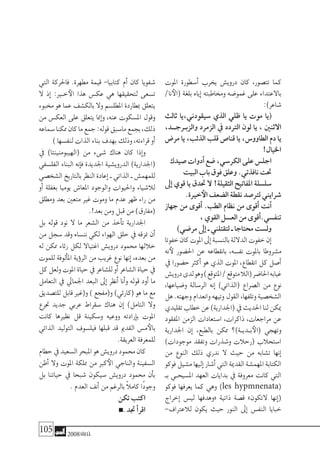 105 2008‫خريف‬
‫املوت‬ ‫أ�سطورة‬� ‫يخرب‬ ‫دروي�ش‬ ‫كان‬ ،‫تت�صور‬ ‫كما‬
/‫نا‬‫(الأ‬ ‫بلغة‬ ‫إياه‬� ‫وخماطبته‬ ‫غمو�ضه‬ ‫على‬ ‫باالعتداء‬
:)‫�شاعر‬
‫ثالث‬ ‫�سيقودين،يا‬ ‫الذي‬ ‫ظلي‬ ‫يا‬ ‫موت‬ ‫(يا‬
،‫والزبـرجــد‬ ‫الزمرد‬ ‫يف‬ ‫الرتدد‬ ‫لون‬ ‫يا‬ ، ‫االثنني‬
‫مر�ض‬ ‫يا‬ ،‫الذئب‬ ‫قلب‬ ‫قنا�ص‬ ‫يا‬ ،‫الطاوو�س‬ ‫دم‬ ‫يا‬
!‫اخليال‬
‫�صيدك‬‫أدوات‬�‫�ضع‬،‫الكر�سي‬‫على‬‫اجل�س‬
‫البيت‬‫باب‬‫فوق‬‫وعلق‬.‫نافذتي‬‫حتت‬
‫إىل‬� ‫قوي‬ ‫يا‬ ‫حتدق‬ ‫ال‬ !‫الثقيلة‬ ‫املفاتيح‬ ‫�سل�سلة‬
.‫خرية‬‫الأ‬‫ال�ضعف‬‫نقطة‬‫لرت�صد‬‫�شرايني‬
‫جهاز‬ ‫من‬ ‫أقوى‬� .‫الطب‬ ‫نظام‬ ‫من‬ ‫أقوى‬� ‫أنت‬�
،‫القوي‬‫الع�سل‬‫من‬‫أقوى‬�.‫تنف�سي‬
)‫مر�ضي‬‫إىل‬�‫ـ‬‫لتقتلني‬‫ـ‬‫حمتاجا‬‫ول�ست‬
‫خفوتا‬‫كان‬‫املوت‬‫إىل‬�‫بالن�سبة‬‫الداللة‬‫خفوت‬‫إن‬�
‫نه‬‫لأ‬ ‫احل�ضور‬ ‫عن‬ ‫بانقطاعه‬ ،‫نف�سه‬ ‫باملوت‬ ‫م�شروطا‬
‫يف‬ ‫ح�ضورا‬ ‫أكرث‬� ‫هو‬ ‫الذي‬ ‫املوت‬ ،‫انقطاع‬ ‫كل‬ ‫أ�صل‬�
‫دروي�ش‬‫لدى‬‫وهو‬)‫املتوقع‬/‫متوقع‬‫(الال‬‫احلا�ضر‬‫غيابه‬
،‫و�ضياعها‬ ‫الر�سالة‬ ‫إنه‬� )‫(الذاتي‬ ‫ال�صراع‬ ‫من‬ ‫نوع‬
‫هل‬.‫وجهته‬‫وانعدام‬‫وتيهه‬‫القول‬،‫وتلفها‬‫ال�شخ�صية‬
‫تقليدي‬‫خطاب‬‫عن‬)‫(اجلدارية‬‫يف‬‫احلديث‬‫لنا‬‫ميكن‬
‫املفقود‬ ‫الزمن‬ ‫ا�ستعادات‬ ،‫ذاكرات‬ ،‫مراجعات‬ ‫عن‬
‫اجلدارية‬ ‫إن‬� ،‫بالطبع‬ ‫ممكن‬ ‫�ة)؟‬�‫�دي‬�‫ب‬‫(الأ‬ ‫وتهجي‬
)‫موجودات‬ ‫وتفقد‬ ‫و�شذرات‬ ‫(رحالت‬ ‫ا�ستحالب‬
‫من‬ ‫النوع‬ ‫ذلك‬ ‫ندري‬ ‫ال‬ ‫حيث‬ ‫من‬ ‫ت�شابه‬ ‫إنها‬�
‫فوكو‬‫م�شيل‬‫إليها‬�‫أ�شار‬�‫التي‬‫القدمية‬‫املهم�شة‬‫الكتابة‬
‫بـ‬ ‫امل�سيحـي‬ ‫العهد‬ ‫بدايات‬ ‫يف‬ ‫معروفة‬ ‫كانت‬ ‫التي‬
‫فوكو‬ ‫يعرفها‬ ‫كما‬ ‫وهي‬ )les hypmnenata(
‫إخراج‬� ‫لي�س‬ ‫«وهدفها‬ ‫ذاتية‬ ‫ق�صة‬ »‫التكون‬ ‫إنها‬�(
-‫لالعرتاف‬ ‫يكون‬ ‫حيث‬ ‫النور‬ ‫إىل‬� ‫النف�س‬ ‫خبايا‬
‫التي‬ ‫فاحلركة‬ .‫مطهرة‬ ‫قيمة‬ -‫كتابيا‬ ‫أم‬� ‫كان‬ ‫�شفويا‬
‫ال‬ ‫إذ‬� :‫خ�ير‬‫الأ‬ ‫هذا‬ ‫عك�س‬ ‫هي‬ ‫لتحقيقها‬ ‫ت�سعى‬
‫خمبوء‬ ‫هو‬ ‫عما‬ ‫بالك�شف‬ ‫وال‬ ‫املطل�سم‬ ‫مبطاردة‬ ‫يتعلق‬
‫من‬ ‫العك�س‬ ‫على‬ ‫يتعلق‬ ‫إمنا‬�‫و‬ ،‫عنه‬ ‫امل�سكوت‬ ‫وقول‬
‫�سماعه‬‫ممكنا‬‫كان‬‫ما‬‫جمع‬:‫قوله‬‫ما�سبق‬‫بجمع‬،‫ذلك‬
)‫لنف�سها‬‫الذات‬‫بناء‬‫بهدف‬‫وذلك‬،‫قراءته‬‫أو‬�
‫يف‬ )‫(الهيبومنينتا‬ ‫من‬ ‫�شىء‬ ‫هناك‬ ‫كان‬ ‫إذا‬�‫و‬
‫الفل�سفي‬ ‫البناء‬ ‫إنه‬�‫ف‬ ‫اجلديدة‬ ‫الدروي�شية‬ )‫(اجلدارية‬
‫ال�شخ�صي‬‫بالتاريخ‬‫النظر‬‫إعادة‬�‫ـ‬‫الذاتي‬‫ـ‬‫للمهم�ش‬
‫أو‬� ‫بغفلة‬ ‫يوميا‬ ‫املعا�ش‬ ‫والوجود‬ ‫واحليوات‬ ‫لال�شياء‬
‫ومطلق‬ ‫بعد‬ ‫متعني‬ ‫غري‬ ‫وموت‬ ‫ما‬ ‫عدم‬ ‫ظهر‬ ‫راء‬ ‫من‬
.!‫بعد‬‫ومن‬‫قبل‬‫من‬)‫(مفارق‬
‫بل‬ ‫قوله‬ ‫نود‬ ‫ال‬ ‫ما‬ ‫ال�شعر‬ ‫من‬ ‫أخذ‬�‫ت‬ ‫اجلدارية‬
‫من‬ ‫�سجل‬ ‫وقد‬ ‫نن�ساه‬ ‫لكي‬ ‫الهواء‬ ‫حلق‬ ‫يف‬ ‫منزقه‬ ‫أن‬�
‫له‬ ‫ممكن‬ ‫رثاء‬ ‫لكل‬ ‫اغتياال‬ ‫دروي�ش‬ ‫حممود‬ ‫خاللها‬
‫للموت‬ ‫ألوفة‬�‫امل‬ ‫ؤية‬�‫الر‬ ‫من‬ ‫غريب‬ ‫نوع‬ ‫إنها‬� ،‫بعده‬ ‫من‬
‫كل‬‫ولعل‬‫املوت‬‫حياة‬‫يف‬‫لل�شاعر‬‫أو‬�‫ال�شاعر‬‫حياة‬‫يف‬
‫التعامل‬ ‫يف‬ ‫اجلمايل‬ ‫البعد‬ ‫إىل‬� ‫أنظر‬� ‫أنا‬�‫و‬ ‫قوله‬ ‫أود‬� ‫ما‬
‫للت�صديق‬ ‫قابل‬ ‫و(غري‬ ) ‫و(مفجع‬ )‫(كارثي‬ ‫هو‬ ‫ما‬ ‫مع‬
‫جترع‬ ‫جديد‬ ‫عربي‬ ‫�سقراط‬ ‫هناك‬ ‫إن‬� )‫التامل‬ ‫وال‬
‫كانت‬ ‫نظريها‬ ‫قل‬ ‫و�سكينة‬ ‫ووعيه‬ ‫إرادته‬�‫ب‬ ‫املوت‬
‫الذاتي‬ ‫التوليد‬ ‫فيل�سوف‬ ‫قبلها‬ ‫قد‬ ‫القدمي‬ ‫م�س‬‫بالأ‬
.‫العريقة‬‫للمعرفة‬
‫حطام‬‫يف‬‫ال�سعيد‬‫املبحر‬‫هو‬‫دروي�ش‬‫حممود‬‫كان‬
‫أظن‬� ‫وال‬ ‫املوت‬ ‫مملكة‬ ‫من‬ ‫كرب‬‫الأ‬ ‫والناجي‬ ‫ال�سفينة‬
‫بل‬ ‫حياتنا‬ ‫يف‬ ‫�شبحا‬ ‫�سيكون‬ ‫دروي�ش‬ ‫حممود‬ ‫أن‬�‫ب‬
.‫العدم‬‫أنف‬�‫من‬‫بالرغم‬ ً‫ال‬‫كام‬‫ًا‬‫د‬‫وجو‬
‫تكن‬‫اكتب‬
.‫جتد‬‫أ‬�‫اقر‬
 