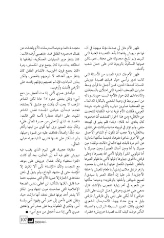 107 2008‫خريف‬
،‫آن‬� ‫يف‬ ‫مبهجة‬ ‫ملة‬‫ؤ‬�‫م‬ ‫�صدمة‬ ‫يل‬ ‫مثل‬ ‫م‬‫الأ‬ ‫ظهور‬
‫التي‬ ‫العفية‬ ‫الق�صيدة‬ ،‫أمه‬�‫ب‬ ‫يفاجئنا‬ ‫دروي�ش‬ ‫هو‬ ‫فها‬
‫نعم..لكن‬ ..‫حمفة‬ ‫على‬ ‫حممولة‬ ،ْ‫خ‬ ِ‫َ�ش‬‫ت‬ ‫ومل‬ ‫كربت‬
‫�شعب‬ ‫حمل‬ ‫على‬ ‫قادر‬ ‫بالزيتون‬ ‫امل�سكون‬ ‫�صوتها‬
.‫أكمله‬�‫ب‬
‫التي‬ ‫�سئلة‬‫الأ‬ ‫من‬ ‫العديد‬ ‫�شفرة‬ ‫فك‬ ‫م‬‫الأ‬ ‫ظهور‬
‫دروي�ش‬ ‫ق�صيدة‬ ‫فنيات‬ ‫حول‬ ‫أ�سي‬�‫بر‬ ‫تدور‬ ‫كانت‬
‫و�سط‬ ‫أت‬�‫قر‬ ‫ما‬ ‫أجمل‬� ‫فمن‬ ،‫احلنني‬ ‫كدمعة‬ ‫املن�سابة‬
‫بال�سخافات‬‫ت‬ ‫امتلأ‬‫التي‬‫املحربة‬‫ال�صحف‬‫ع�شرات‬
‫له‬‫ويا‬‫ـ‬‫حورية‬‫ال�ست‬»‫م‬‫«الأ‬‫حوار‬‫كان‬‫واالدعاءات‬
‫ـ‬‫الدائمة‬‫بالبكارة‬‫ال�شعبي‬‫وعينا‬‫يف‬‫يرتبط‬‫ا�سم‬‫من‬
‫جريدة‬ ‫ن�شرته‬ ‫والذي‬ ،‫دياب‬ ‫�صابرين‬ ‫ال�صحفية‬ ‫مع‬
‫لتتحدث‬ ‫الكفاية‬ ‫فيه‬ ‫مبا‬ ‫قوية‬ ‫م‬‫الأ‬ ‫فكانت‬ ،‫العربي‬
»‫«حممود‬‫أن‬�‫اكت�شفت‬‫احلوار‬‫هذا‬‫ومن‬»‫«الغايل‬‫عن‬
‫لهجته‬ ‫يف‬ ‫يغري‬ ‫فلم‬ »‫«ياما‬ :‫قائال‬ ‫أمه‬� ‫ينادي‬ ‫كان‬
‫تنادي‬‫هي‬‫وكانت‬،‫مدنية‬‫قرويته‬‫يف‬‫ؤثر‬�‫ت‬‫ومل‬،‫منفى‬
‫جمل‬‫الأ‬ ‫ال�شاعر‬ ‫أم‬� ‫تكون‬ ‫أن‬� ‫عجب‬ ‫وال‬ »‫بـ«الغايل‬
‫املحاورة‬‫ألتها‬�‫�س‬‫فحينما‬،‫مفوهة‬‫�شاعرة‬‫خرى‬‫الأ‬‫هي‬
‫مني‬:‫مرجتلة‬‫قالت‬»‫«الغايل‬‫فيها‬‫قابلت‬‫مرة‬‫آخر‬�‫عن‬
‫يا‬ ‫�صربك‬ ‫ومني‬ /‫ال�صرب‬ ‫أ�ساك‬� ‫ومني‬ ‫أما‬� ‫يا‬ ‫�صربك‬
‫وعلى‬/‫ي�صربها‬‫اهلل‬‫مي‬‫لأ‬‫وقولوا‬/‫القرب‬‫تنزلوين‬‫أما‬�
‫لغريها‬‫تقولوا‬‫ما‬‫مي‬‫لأ‬‫قولوا‬/‫جبايرها‬‫أقوى‬�‫ما‬‫فرقتي‬
‫حممود‬ ‫يا‬ ‫�شاب‬ ‫يا‬ /‫عينها‬ ‫تكحل‬ ‫املطحون‬ ‫بالفلفل‬
‫خلفة‬‫يا‬‫للعي�ش‬‫طعام‬‫يا‬/‫إيدي‬�‫مالت‬‫قرنفل‬‫زهر‬‫يا‬
/‫�سيدي‬ ‫يا‬ ‫العمر‬ ‫أجاك‬� ‫إن‬� ‫عليا‬ ‫نذر‬ /‫جاويد‬‫الأ‬
‫ألتها‬�‫�س‬ ‫وحينما‬ »‫بالزغاريد‬ ‫أحلقها‬�‫و‬ ‫�شوبا�ش‬ ‫ل�صيح‬
‫«نزل‬ ‫ن�شاد‬‫بالإ‬ ‫انفجرت‬ ‫زيارة‬ ‫آخر‬� ‫يف‬ ‫�شعوره‬ ‫عن‬
‫النار‬ ‫على‬ ‫الزيت‬ ‫مثل‬ /‫وحرقني‬ ‫خدي‬ ‫على‬ ‫دمعي‬
‫فارقني‬ /‫فارقني‬ ‫يايل‬ ‫ابني‬ ‫على‬ ‫أبكي‬� ‫أنا‬� /‫حرقني‬
‫ال�شعري‬ ‫اال�سرت�سال‬ ‫وبهذا‬ »‫حدا‬ ‫ودع‬ ‫ما‬ ‫بليل‬
‫والعميقة‬ ‫الرتكيب‬ ‫الب�سيطة‬ ‫ال�صور‬ ‫وتلك‬ ‫العفوي‬
‫خ�ضراء‬»‫«دروي�ش‬‫ق�صيدة‬‫كانت‬‫كيف‬‫عرفت‬‫أثري‬�‫الت‬
‫عن‬‫وحتدثت‬‫م‬‫الأ‬‫ا�سرت�سلت‬‫وحينما‬،‫دائما‬‫متجددة‬
:‫قالت‬‫أر�ضه‬�‫مغت�صبي‬‫�ضد‬‫الطفل‬»‫«حممود‬‫ن�ضال‬
‫مبا‬ ‫ليقذفها‬ ،‫الع�سكرية‬ ‫ال�سيارات‬ ‫مرور‬ ‫ينتظر‬ ‫كان‬
‫ومرة‬ ،‫امل�شم�ش‬ ‫نوى‬ ‫يجمع‬ ‫كان‬ ‫مرة‬ ،‫يداه‬ ‫امتلكته‬
‫كان‬ ‫الطفل‬ ‫فال�شاعر‬ .»‫اخلروب‬ ‫قرون‬ ‫يجمع‬ ‫«كان‬
‫ولكن‬ ،‫باحل�صى‬ ‫لريميهم‬ ‫ال‬ ،‫أعدائه‬� ‫مرور‬ ‫ينتظر‬
‫على‬‫وقعت‬‫ملهم‬‫ؤ‬�‫وت‬‫ت�صبهم‬‫مل‬‫إن‬�‫ف‬،‫النباتات‬‫ببذور‬
.‫أزهرت‬�‫و‬‫أنبتت‬�‫ف‬‫ر�ض‬‫الأ‬
‫دمع‬ ‫من‬ ‫أخجل‬� ‫مت‬ ‫إذا‬� ‫ين‬‫لأ‬ ‫عمري‬ ‫أع�شق‬�‫«و‬
‫ال�شاعر‬ ‫لكن‬ ‫عاما‬ 67 ‫عمره‬ ‫يع�شق‬ ‫وظل‬ »‫أمي‬�
،‫يع�شقه‬ ‫ال‬ ‫ع�شيق‬ ‫مع‬ ‫ميكث‬ ‫أن‬� ‫يحب‬ ‫ال‬ ‫املرهف‬
‫ال�شاعر‬ ‫ف�ضل‬ »‫اجل�سد‬ ‫خيانات‬ ‫أت‬�‫�د‬�‫«ب‬ ‫فعندما‬
:‫قالت‬ ‫التي‬ ‫�ه‬�‫م‬‫لأ‬ ‫معتذرا‬ ،‫احلياة‬ ‫على‬ ‫�وت‬�‫امل‬
» ّ‫علي‬ ‫الغايل‬ ‫ح�سرة‬ ‫من‬ ‫أراحنى‬� ‫الذي‬ ‫هلل‬ ‫«احلمد‬
‫أكرث‬�‫و‬ ‫ابنها‬ ‫من‬ ‫أقوى‬� ‫أنها‬� ‫ترى‬ ‫العجوز‬ ‫تلك‬ ‫أن‬�‫وك‬
،‫رحيلها‬ ‫ق�سوة‬ ‫من‬ ‫عليه‬ ‫فخافت‬ ،ً‫ال‬‫وحتم‬ ‫ًا‬‫د‬َ‫ل‬َ‫ج‬ ‫منه‬
‫غياب‬ ‫جراء‬ »‫النار‬ ‫«�شرب‬ ‫نف�سها‬ ‫على‬ ‫ت�ستكرث‬ ‫ومل‬
.‫الغايل‬
‫فيه‬ ‫يغيب‬ ‫الذي‬ ‫اليوم‬ ‫ففي‬ ،‫عجيبة‬ ‫مفارقة‬
‫كانت‬ ‫أن‬� ‫بعد‬ ،‫العاملني‬ ‫إىل‬� ‫أمه‬� ‫فيه‬ ‫تظهر‬ ‫دروي�ش‬
‫موعد‬ ‫على‬ ‫دروي�ش‬ ‫ع�شاق‬ ‫أن‬�‫وك‬ »‫خمفيا‬ ‫«كنزا‬
‫إال‬� ‫تكون‬ ‫أال‬� ‫أبى‬�‫ت‬ »‫ؤن�سة‬�‫«امل‬ ‫أن‬�‫وك‬ ،‫التجدد‬ ‫مع‬
‫ذهن‬ ‫يف‬ ّ‫يتبق‬ ‫ومل‬ ،‫الوداع‬ ‫م�شهد‬ ‫يف‬ ‫حتى‬ ‫ؤن�سة‬�‫امل‬
‫حتما‬‫�ستغيب‬‫التي‬‫م‬‫الأ‬‫�صورة‬‫إال‬�‫اجلنازة‬‫م�شاهدي‬
‫ال�ضجة‬ ‫بنف�س‬ ‫حتظى‬ ‫لن‬ ‫أكيد‬�‫بالت‬ ‫لكنها‬ ،‫قليل‬ ‫عما‬
‫اجلائز‬ ‫ومن‬ ،‫ابنها‬ ‫موت‬ ‫�صاحبت‬ ‫التي‬ ‫عالمية‬‫الإ‬
،‫حية‬ ‫مازلت‬ ‫أنها‬� ‫نعتقد‬ ‫فنظل‬ ‫مبوتها‬ ‫أحد‬� ‫ي�شعر‬ ‫أال‬�
‫ومل�سة‬ ‫أمي‬� ‫وقهوة‬ ‫أمي‬� ‫خبز‬ ‫إىل‬� ‫أحن‬�« ‫نغنى‬ ‫ونظل‬
‫أع�شق‬�‫و‬‫أمي‬�‫�صدر‬‫على‬‫يوما‬‫الطفولة‬‫يف‬‫وتكرب‬،‫أمى‬�
.»‫أمي‬�‫دمع‬‫من‬‫أخجل‬�‫مت‬‫إذا‬�‫ين‬‫لأ‬‫عمري‬
 