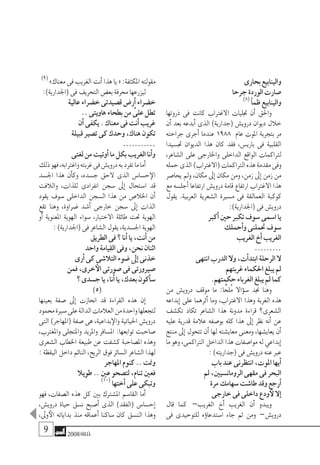 2008‫خريف‬
‫بحارى‬‫والينابيع‬
‫جرحا‬‫الوردة‬‫�صارت‬
)8(
‫أ‬�‫ظم‬‫والينابيع‬
‫ذروتها‬ ‫فى‬ ‫كانت‬ ‫االغرتاب‬ ‫جتليات‬ ‫أن‬� ‫واحلق‬
‫أن‬� ‫بعد‬ ‫أبدعه‬� ‫الذى‬ )‫(جدارية‬ ‫دروي�ش‬ ‫ديوان‬ ‫خالل‬
‫جراحته‬ ‫أجرى‬� ‫عندما‬ 1988 ‫عام‬ ‫املوت‬ ‫بتجربة‬ ‫مر‬
‫جت�سيدا‬ ‫الديوان‬ ‫هذا‬ ‫كان‬ ‫فقد‬ ،‫باري�س‬ ‫فى‬ ‫القلبية‬
،‫ال�شاعر‬ ‫على‬ ‫واخلارجى‬ ‫الداخلى‬ ‫الواقع‬ ‫لرتاكمات‬
‫حمله‬‫الذى‬)‫(االغرتاب‬‫الرتاكمات‬‫هذه‬‫مقدمة‬‫وفى‬
‫يحا�صر‬ ‫ومل‬ ،‫مكان‬ ‫إىل‬� ‫مكان‬ ‫ومن‬ ،‫زمن‬ ‫إىل‬� ‫زمن‬ ‫من‬
‫مع‬‫أجل�سه‬�‫ارتفاعا‬ ‫دروي�ش‬‫قامة‬‫ارتفاع‬ ‫االغرتاب‬ ‫هذا‬
‫يقول‬ .‫العربية‬ ‫ال�شعرية‬ ‫م�سرية‬ ‫فى‬ ‫العمالقة‬ ‫كوكبة‬
:)‫(اجلدارية‬‫فى‬‫دروي�ش‬
‫أكرب‬�‫حني‬‫تكرب‬‫�سوف‬‫ا�سمى‬‫يا‬
‫أحملك‬�‫و‬‫حتملنى‬‫�سوف‬
‫الغريب‬‫أخ‬�‫الغريب‬
.........
‫انتهى‬‫الدرب‬‫وال‬،‫أت‬�‫ابتد‬‫الرحلة‬‫ال‬
‫غربتهم‬‫احلكماء‬‫يبلغ‬‫مل‬
.‫حكمتهم‬‫الغرباء‬‫يبلغ‬‫مل‬‫كما‬
‫من‬ ‫دروي�ش‬ ‫موقف‬ ‫ما‬ :‫ا‬ًّ‫ُلح‬‫م‬ ‫ؤاال‬�‫�س‬ ‫جند‬ ‫وهنا‬
‫إبداعه‬� ‫على‬ ‫أثرهما‬� ‫وما‬ ،‫االغرتاب‬ ‫وهذا‬ ‫الغربة‬ ‫هذه‬
‫تك�شف‬ ‫تكاد‬ ‫ال�شاعر‬ ‫هذا‬ ‫مدونة‬ ‫قراءة‬ ‫ال�شعرى؟‬
‫عليه‬ ‫قدرية‬ ‫عالمة‬ ‫بو�صفه‬ ‫كله‬ ‫هذا‬ ‫إىل‬� ‫نظر‬ ‫أنه‬� ‫عن‬
‫منتج‬ ‫إىل‬� ‫تتحول‬ ‫أن‬� ‫لها‬ ‫معاي�شته‬ ‫ومعنى‬ ،‫يعاي�شها‬ ‫أن‬�
‫ما‬‫وهو‬،‫الرتاكمى‬‫الداخل‬‫هذا‬‫موا�صفات‬‫له‬‫إبداعي‬�
:)‫(جداريته‬‫فى‬‫دروي�ش‬‫عنه‬‫عرب‬
‫باب‬‫عند‬‫انتظرنى‬،‫املوت‬‫أيها‬�
‫مل‬،‫الرومان�سيني‬‫مقهى‬‫فى‬‫البحر‬
‫مرة‬‫�سهامك‬‫طا�شت‬‫وقد‬‫أرجع‬�
‫خارجى‬‫فى‬‫داخلى‬‫ودع‬‫لأ‬‫إال‬�
‫قال‬ ‫كما‬ –‫الغريب‬ ‫أخ‬� ‫الغريب‬ ‫أن‬� ‫ويبدو‬
‫فى‬ ‫للتوحيدى‬ ‫ؤه‬�‫ا�ستدعا‬ ‫جاء‬ ‫ثم‬ ‫ومن‬ –‫دروي�ش‬
)9(
»‫معناك‬‫فى‬‫الغريب‬‫أنت‬�‫هذا‬‫يا‬«:‫املكثفة‬‫مقولته‬
:)‫(اجلدارية‬‫فى‬‫التحريف‬‫بع�ض‬‫حمرفة‬‫ليزرعها‬
‫عالية‬‫خ�ضراء‬‫ق�صيدتى‬‫أر�ض‬�‫خ�ضراء‬
..‫هاويتى‬‫بطحاء‬‫من‬ َّ‫على‬‫تطل‬
‫أن‬�‫يكفى‬.‫معناك‬‫فى‬‫أنت‬�‫غريب‬
‫قبيلة‬‫ت�صري‬‫كى‬‫وحدك‬،‫هناك‬‫تكون‬
...........
‫لغتى‬‫من‬‫أوتيت‬�‫ما‬‫بكل‬‫الغريب‬‫أنا‬�‫و‬
‫ذلك‬‫فهو‬،‫واغرتابه‬‫غربته‬‫فى‬‫دروي�ش‬‫به‬‫تفرد‬‫ما‬‫أما‬�
‫اجل�سد‬ ‫هذا‬ ‫أن‬�‫وك‬ ،‫ج�سده‬ ‫الحق‬ ‫الذى‬ ‫ح�سا�س‬‫الإ‬
‫والالفت‬ ،‫للذات‬ ‫انفرادى‬ ‫�سجن‬ ‫إىل‬� ‫ا�ستحال‬ ‫قد‬
‫يقود‬ ‫�سوف‬ ‫الداخلى‬ ‫ال�سجن‬ ‫هذا‬ ‫من‬ ‫اخلال�ص‬ ‫أن‬�
‫تقع‬ ‫وهنا‬ ،‫�ضراوة‬ ‫أ�شد‬� ‫خارجى‬ ‫�سجن‬ ‫إىل‬� ‫الذات‬
‫أو‬� ‫املعنوية‬ ‫الهوية‬ ‫�سواء‬ ،‫االختبار‬ ‫طائلة‬ ‫حتت‬ ‫الهوية‬
:)‫(اجلدارية‬‫فى‬‫ال�شاعر‬‫يقول‬،‫اجل�سدية‬‫الهوية‬
‫الطريق‬‫فى‬‫؟‬‫أنا‬�‫يا‬،‫أنت‬�‫من‬
‫واحد‬‫القيامة‬‫وفى‬،‫نحن‬‫اثنان‬
‫أرى‬�‫كى‬‫التال�شى‬‫�ضوء‬‫إىل‬�‫خذنى‬
‫فمن‬،‫خرى‬‫الأ‬‫�صورتى‬‫فى‬‫�صريورتى‬
‫؟‬‫ج�سدى‬‫يا‬،‫أنا‬�‫يا‬،‫بعدك‬‫أكون‬�‫�س‬
)5(
‫بعينها‬ ‫�صفة‬ ‫إىل‬� ‫انحازت‬ ‫قد‬ ‫القراءة‬ ‫هذه‬ ‫إن‬�
‫حممود‬‫�سرية‬‫على‬‫الدالة‬‫العالمات‬‫من‬‫واحدة‬‫لتجعلها‬
‫التى‬ )‫(املهاجر‬ ‫�صفة‬ ‫هى‬ ،‫بداعية‬‫والإ‬ ‫احلياتية‬ ‫دروي�ش‬
،‫واملغرتب‬ ‫واملتجلى‬ ‫واملريد‬ ‫امل�سافر‬ :‫توابعها‬ ‫�صاحبت‬
‫ال�شعرى‬ ‫اخلطاب‬ ‫طبيعة‬ ‫عن‬ ‫ك�شفت‬ ‫امل�صاحبة‬ ‫وهذه‬
:‫اليقظة‬‫داخل‬‫النائم‬،‫الريح‬‫فوق‬‫ال�سائر‬‫ال�شاعر‬‫لهذا‬
‫املهاجر‬‫كنوم‬..‫ومنت‬
‫طويال‬..‫عني‬‫لت�صحو‬،‫تنام‬‫فعني‬
)10(
‫أختها‬�‫على‬‫وتبكى‬
‫فهو‬ ،‫ال�صفات‬ ‫هذه‬ ‫كل‬ ‫بني‬ ‫امل�شرتك‬ ‫القا�سم‬ ‫أما‬�
،‫دروي�ش‬ ‫حياة‬ ‫ن�سق‬ ‫أ�صبح‬� ‫الذى‬ )‫(الفقد‬ ‫إح�سا�س‬�
،‫وىل‬‫الأ‬ ‫بداياته‬ ‫منذ‬ ‫أعماقه‬� ‫�ساكنا‬ ‫كان‬ ‫الن�سق‬ ‫وهذا‬
 