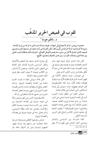 2008 ‫أكتوبر‬� 108
‫منابر‬ ‫فوق‬ ‫�صوته‬ ‫ّق‬‫ز‬��‫مت‬ ‫�ذى‬�‫ال‬ ‫هذا‬ ‫لكن‬
‫فى‬ ‫يتمزق‬ ‫وهو‬ ‫ب�صوته‬ ‫�صورته‬ ‫فانطبعت‬ ،‫ال�شعر‬
‫أن‬�‫دون‬‫من‬ ً‫ة‬‫مفتوح‬‫كفه‬‫بقيت‬،‫الق�صيدة‬‫إن�شاد‬�
.‫يليق‬ ‫الذى‬ ‫أبني‬�‫الت‬ ‫تراب‬ ‫من‬ ‫بحفنة‬ ‫ّق‬‫ل‬‫ُغ‬‫ت‬
‫فى‬ ‫طباء‬‫الأ‬ ‫ين�شغل‬ ‫حيث‬ ،‫هيو�سنت‬ ‫فى‬
‫وفارق‬،‫مرة‬‫ول‬‫لأ‬‫نظارته‬‫فارق‬‫الذى‬‫اجل�سد‬‫جتهيز‬
‫الفل�سطينيون‬ ‫كان‬ ،‫مرة‬ ‫ول‬‫لأ‬ ‫ولغته‬ ‫ق�صائده‬
‫وليمة‬ ‫إىل‬� ‫دروي�ش‬ ‫ج�سد‬ ‫يجهزون‬ ‫غريهم‬ ‫قبل‬
.‫الفتنة‬ ‫ظالم‬ ‫فى‬ ْ‫ت‬َ‫ذ‬ ِ‫ح‬ ُ‫�ش‬ ‫التى‬ ‫ال�سكاكني‬
،‫العرب‬ ‫�شعراء‬ ‫معظم‬ ‫من‬ ‫كغريه‬ ‫دروي�ش‬
‫املربد‬ ‫فى‬ ‫انحنى‬ ‫عندما‬ ‫ال�شعرية‬ ‫قامته‬ ‫إىل‬� ‫أ�ساء‬�
‫ن�صيف‬ ‫لطيف‬ ‫ووزيره‬ ‫�صدام‬ ‫يدى‬ ‫ين‬ ‫ًا‬‫د‬‫من�ش‬
‫احلقيقية‬‫بقامته‬‫انحنى‬‫يوم‬‫أ�ساء‬�‫كذلك‬،‫جا�سم‬
‫التحية‬ ‫ؤدى‬�‫لي‬ – ‫فوتوغرافية‬ ‫�صورة‬ –‫وبخ�شوع‬
‫كر�سى‬ ‫على‬ ‫بارتياح‬ ‫اجلال�س‬ ‫عبا�س‬ ‫حممود‬ ‫إىل‬�
.‫العايل‬ ‫ال�سيا�سة‬
‫وال�شاعر‬ ‫ال�سيا�سى‬ ‫بني‬ ُ‫�ت‬�‫�ارن‬�‫ق‬ ‫كلما‬
‫ينظر‬ ‫ال‬ ‫إذ‬� ‫ظهره‬ ‫على‬ ‫ال�شاعر‬ ‫أجلد‬� ‫وجدتنى‬
‫�شجار‬‫والأ‬ ‫النجوم‬ ‫فيه‬ ‫ت�سجد‬ ‫الذى‬ ‫حمرابه‬ ‫إىل‬�
‫القملة‬ ‫مثل‬ ‫لل�شاعر‬ ‫بالن�سبة‬ ‫ال�سيا�سى‬ .‫واملطر‬
،‫ال�شاعر‬‫أن‬�‫يوجعنى‬.‫ّب‬‫ه‬‫املذ‬ ‫احلرير‬‫قمي�ص‬‫فى‬
‫فريى‬ ‫ينظر‬ ‫كيف‬ ‫يعرف‬ ‫ال‬ ،‫ًا‬‫م‬‫عمو‬ ‫الكاتب‬ ‫بل‬
.‫القملة‬ ‫وهذه‬ ‫املحراب‬ ‫ذلك‬
‫اجلمرة‬ ‫بقيت‬ ‫ما‬ ‫باقية‬ ‫دروي�ش‬ ‫قامة‬ ‫لكن‬
‫إبداعه‬� .‫الزيتون‬ ‫أغ�صان‬�‫و‬ ‫كلماته‬ ‫فى‬ ‫متقدة‬
‫ق�صيدة‬ ‫تتنا�سل‬ ‫باتت‬ ‫وق�صائده‬ ،‫له‬ ‫ي�شفع‬ ‫املعجز‬
‫كحمامة‬‫تخفق‬‫وروحه‬،‫تنتهي‬‫ولن‬‫أخرى‬�‫تنجب‬
.‫اهلل‬ ‫رام‬ ‫فى‬ ‫وتغفو‬ ‫جداولنا‬ ‫جميع‬ ‫من‬ ‫ت�شرب‬
‫ًا‬‫ن‬‫وط‬ ‫دروي�ش‬ ‫لهم‬ ‫بنى‬ ‫الذين‬ ،‫الفل�سطينيون‬
‫بني‬ ‫انق�سموا‬ ،‫كلماته‬ ‫فى‬ ‫يتمزق‬ ‫�صوته‬ ‫فى‬
‫الكفر‬ ‫بو�صمة‬ ‫لو�صمه‬ ‫ل�سانه‬ ‫زالت‬ ‫عن‬ ‫مفت�ش‬
،‫ال�سيا�سي‬ ‫مظلة‬ ‫حتت‬ ‫عنه‬ ٍ‫ومفت�ش‬ ،‫�اد‬�‫حل‬‫والإ‬
‫ق�صائده‬ ‫فى‬ ‫يتمزق‬ ‫�صوته‬ ‫فى‬ ‫عنه‬ ‫مفت�ش‬ ‫آخر‬�‫و‬
.‫الزيتون‬ ‫أغ�صان‬�‫و‬
‫�شرحوا‬ ،‫ومريدوها‬ ‫الثقافى‬ ‫وجي�شها‬ ‫حما�س‬
.‫فيهم‬ ‫ه‬ّ‫و�سم‬ ‫فيه‬ ‫هم‬ّ‫�سم‬ ‫عن‬ ‫ليفت�شوا‬ ‫جثته‬
‫بنار‬ ‫جثته‬ ‫أحرقوا‬� ‫ثم‬ ‫ومن‬ ‫وعربدوا‬ ‫جتمهروا‬
‫ّب‬‫ه‬‫املذ‬‫احلرير‬‫قمي�ص‬‫فى‬‫ثقوب‬
.‫كلماته‬‫إرث‬�‫من‬‫تركه‬‫ما‬‫فى‬‫مند�سة‬‫ا‬ً‫مبدع‬‫هويته‬،‫�شهادة‬‫إىل‬�‫يحتاج‬‫ال‬‫�شاعر‬،‫دروي�ش‬‫حممود‬
‫لتمزيق‬‫املوت‬‫ا�ستبقوا‬‫ممن‬‫وطنه‬‫أبناء‬�‫فى‬‫الغرابة‬‫لكن‬،‫قط‬‫املوت‬‫فى‬‫غرابة‬‫ال‬‫إذ‬�‫فيه؛‬‫غرابة‬‫ال‬‫وموته‬
‫اغتيل‬‫�شعب‬‫ب�شظايا‬‫لغته‬‫احرتقت‬.‫ال�ضائع‬‫الوطن‬‫بجمرة‬‫�سنة‬‫�ستني‬‫من‬‫كرث‬‫لأ‬‫احرتق‬‫الذى‬‫قمي�صه‬
.‫اخلليج‬‫وم�ضايق‬‫املحيط‬‫هدير‬‫بني‬،‫الفرات‬‫و�ضفاف‬‫النيل‬‫دلتا‬‫بني‬
‫عودة‬‫ناظم‬.‫د‬
*.‫عراقى‬‫وناقد‬‫�شاعر‬
*
 