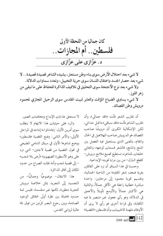 2008 ‫أكتوبر‬� 112
‫أن‬�‫و‬ ،»‫جمايل‬ ‫«ناقد‬ ‫أنت‬�‫ف‬ ‫ال�شعر‬ ‫تقارب‬ ‫أن‬�
،‫حداثي‬‫قبل‬‫ما‬»‫�سياقي‬‫«ناقد‬‫أنت‬�‫ف‬‫ال�شاعر‬‫تقارب‬
‫�صاحب‬ ‫ا‬ ً‫دروي�ش‬ ‫أن‬� ‫الكربى‬ ‫�شكالية‬‫الإ‬ ‫لكن‬
‫احلال‬‫يف‬‫الهالهيل‬‫�صاحب‬‫الدروي�ش‬‫هو‬‫الق�صائد‬
‫بني‬ ‫الف�صل‬ ‫فيه‬ ‫ي�ستحيل‬ ‫الذي‬ ‫باملعنى‬ ،‫واملقام‬
‫واملعاين‬ ،‫لوجهه‬ ‫ق�سمات‬ ‫فال�شعر‬ ،‫واملنتج‬ ‫املنتج‬
-‫دروي�ش‬‫مالمح‬‫جتميع‬‫ت�ستطيع‬،‫مل�شاعره‬‫خلجات‬
.‫بداعية‬‫الإ‬ ‫جتربته‬ ‫مرايا‬ ‫بني‬ ‫من‬ -‫البازل‬ ‫كقطع‬
‫القائلني‬ ‫على‬ ‫نرد‬ ‫أن‬� ‫ال�سياق‬ ‫هذا‬ ‫يف‬ ‫وح�سبنا‬
،‫اجلمالية‬ ‫الناحية‬ ‫من‬ ‫املقاومة‬ ‫�شعر‬ ‫�ضعف‬ ‫بفرية‬
‫واحدة‬ :‫مرحلتني‬ ‫إىل‬� ‫حممود‬ ‫جتربة‬ ‫وتق�سيم‬
‫والثانية‬ ،ً‫ال‬‫جما‬ ‫قل‬‫الأ‬ ‫هي‬ ‫زاعقة‬ ‫خطابية‬ ‫مبا�شرة‬
‫عمق‬‫والأ‬ ً‫ال‬‫أوي‬�‫ت‬ ‫و�سع‬‫والأ‬ ً‫ال‬‫جما‬ ‫ك�ثر‬‫الأ‬ ‫هي‬
‫فيه‬ ‫مبا‬ ‫متب�صر‬ ‫غري‬ ‫عجول‬ ‫أي‬�‫ر‬ ‫وهو‬ ،‫الداللة‬ ‫يف‬
‫أن‬� ‫يرى‬ ‫ال‬ ‫أي‬�‫ر‬ ‫هو‬ ‫أخرى‬� ‫قراءة‬ ‫ويف‬ ،‫الكفاية‬
»‫«الق�ضية‬‫فل�سطني‬‫أن‬�‫و‬،‫كاحلبيبات‬‫ملهمة‬‫وطان‬‫الأ‬
.‫ال�صور‬ ‫وخما�ضات‬ ‫بداع‬‫الإ‬ ‫عذابات‬ ‫ت�ستحق‬ ‫ال‬
‫يتطلب‬ ‫ال‬ ‫االتهام‬ ‫هذا‬ ‫حيثيات‬ ‫على‬ ‫والرد‬
‫املراحل‬‫يف‬‫إنتاجه‬�‫قراءة‬‫إعادة‬�:‫ول‬‫الأ‬‫أمرين‬�‫�سوى‬
»‫«فل�سطني‬ ‫الق�ضية‬ ‫و�ضع‬ :‫الثاين‬ ‫مر‬‫والأ‬ ،‫وىل‬‫الأ‬
‫الطبيعي‬ ‫التنامي‬ ‫�سياق‬ ‫يف‬ ‫ول‬‫الأ‬ ‫�شاعرها‬ ‫وو�ضع‬
‫ترد‬ ‫التي‬ -‫الجئني‬ ‫ق�ضية‬ ‫من‬ ‫الق�ضية‬ ‫حتول‬ ‫يف‬
»‫�شعب‬ ‫بال‬ ‫أر�ض‬�« ‫ال�صهيونية‬ ‫�سطورة‬‫الأ‬ ‫وهم‬ ‫على‬
‫حدود‬ ‫من‬ ‫ال�صراع‬ ‫نقلت‬ ‫أمة‬�‫و‬ ‫�شعب‬ ‫ق�ضية‬ ‫إىل‬� -
.‫الذاكرة‬ ‫آفاق‬� ‫إىل‬� ‫املكان‬
‫من‬ -‫ًّا‬‫ي‬‫وجمال‬ ‫ًّا‬‫ي‬‫مو�ضوع‬ -‫االنتقال‬ ‫هذا‬
‫دروي�ش‬ ‫خال�صة‬ ‫ميثل‬ ‫التجريد‬ ‫إىل‬� ‫التج�سيد‬
‫ثمة‬ ‫فلي�س‬ ،‫منق�سمة‬ ‫غري‬ ‫لكنها‬ ،‫متطورة‬ ‫كتجربة‬
‫الوجود‬ ‫حلقائق‬ ‫أوىل‬� ‫نظرة‬ ‫بني‬ ‫فا�صلة‬ ‫�دود‬�‫ح‬
‫تلة‬ ‫فوق‬ ‫من‬ ‫ّتني‬‫ر‬‫ك‬ ‫الب�صر‬ ‫رجوع‬ ‫وبني‬ ،‫ال�صادمة‬
.‫القد�س‬ ‫لروابي‬ ‫عالية‬
‫وىل‬‫الأ‬‫اللحظة‬‫من‬‫جماليا‬‫كان‬
..‫املجازات‬‫أم‬�..‫فل�سطني‬
‫عزازى‬‫على‬‫عزازى‬.‫د‬
‫ال‬..‫ق�صيدة‬‫ق�صيدة‬‫ال�شاعر‬‫ي�شيده‬،‫م�ستعار‬‫وطن‬‫بناء‬‫�سوى‬‫ر�ض‬‫الأ‬‫احتالل‬‫بعد‬‫�شيء‬‫ال‬
.‫الداللة‬‫�سماوات‬‫وتعدد‬،‫التخييل‬‫حرية‬‫�سوى‬‫الل�سان‬‫واعتقال‬‫اجل�سد‬‫ح�صار‬‫بعد‬‫�شيء‬
‫من‬ ‫تبقى‬ ‫ما‬ ‫على‬ ‫للحفاظ‬ ‫الذاكرة‬‫تالفيف‬ ‫يف‬ ‫التحليق‬ ‫�سوى‬ ‫جنحة‬‫الأ‬ ‫نزع‬ ‫بعد‬ ‫�شيء‬ ‫وال‬
.‫اللوز‬‫زهر‬
‫ملحمود‬ ‫املجازي‬ ‫الرحيل‬ ‫�سوى‬ ‫املقد�س‬ ‫لبيت‬ ‫والعابر‬ ‫ؤقت‬�‫امل‬ ‫ال�ضياع‬ ‫ي�ساوي‬ ‫�شيء‬ ‫ال‬
.‫الق�صائد‬‫وطن‬‫دروي�ش‬
ََّّ
 