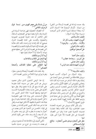 2008 ‫أكتوبر‬� 10
)‫املنفى‬ ‫من‬ ‫(ر�سالة‬ ‫ق�صيدة‬ ‫فى‬ ‫إبداعا‬� ‫ج�سده‬ ‫وقد‬
‫الذى‬ ‫الديوان‬ ‫هذا‬ )‫الزيتون‬ ‫أوراق‬�( ‫�وان‬�‫دي‬ ‫من‬
‫أ�صبحت‬� ‫الذى‬ ‫ال�شاعر‬ ‫مل�سرية‬ ‫ا�ستباقيا‬ ‫�سجال‬ ‫أراه‬�
:‫ؤال‬�‫ال�س‬‫يولد‬‫ؤاال‬�‫�س‬‫م�سريته‬
‫والدى‬‫حال‬‫فكيف‬
‫اهلل‬‫ذكر‬‫يحب‬،‫كعهده‬‫يزل‬‫أمل‬�
‫؟‬‫والزيتون‬..‫والرتاب‬..‫بناء‬‫والأ‬
‫إخوتى‬�‫حال‬‫وكيف‬
‫موظفني‬‫أ�صبحوا‬�‫هل‬
.........
‫أختنا‬�‫حال‬‫وكيف‬
‫؟‬‫خطاب‬ ‫وجاءها‬..‫كربت‬‫هل‬
‫جدتى‬‫حال‬‫وكيف‬
‫؟‬‫الباب‬‫عند‬‫تقعد‬‫كعهدها‬‫تزل‬‫أمل‬�
............
)11(‫؟‬‫بيتنا‬‫حال‬‫وكيف‬
‫�شعرية‬ ‫أك�سب‬� ،‫ؤال‬�‫ال�س‬ ‫من‬ ‫ؤال‬�‫ال�س‬ ‫وتولد‬
‫عن‬‫البحث‬‫�سبيل‬‫فى‬‫التجدد‬‫من‬‫هائلة‬‫طاقة‬‫دروي�ش‬
‫دائما‬ ‫كان‬ ‫إنه‬� « ‫نف�سه‬ ‫عن‬ ‫ال�شاعر‬ ‫قاله‬ ‫ما‬ ‫وهو‬ ،‫إجابة‬�
‫على‬‫والتمرد‬،‫وىل‬‫الأ‬‫اخلطوة‬‫أ�سر‬�‫فى‬‫الوقوع‬‫يتحا�شى‬
‫وتغيري‬ ،‫امل�ستمر‬ ‫للتجديد‬ ‫بال�سعى‬ ‫القدمية‬ ‫�شكال‬‫الأ‬
،‫الباقى‬ ‫جوهرها‬ ‫وتعميق‬ ،‫للذات‬ ‫آكل‬�‫املت‬ ‫الوجود‬
‫قفز‬ ‫عملية‬ ‫ذلك‬ ‫ولي�س‬ ،‫آخر‬� ‫إىل‬� ‫�شكل‬ ‫من‬ ‫واخلروج‬
‫هدم‬ ‫عملية‬ ‫هى‬ ‫بل‬ ،‫وال�سابق‬ ‫نى‬‫الآ‬ ‫بني‬ ‫ال�صلة‬ ‫تقطع‬
‫فى‬ ‫وتنمو‬ ،‫الفنية‬ ‫الهوية‬ ‫قاعدة‬ ‫على‬ ‫حتافظ‬ ‫وترميم‬
)12(
»‫واالكتمال‬‫الن�ضج‬‫طريق‬
‫املتجددة‬ ‫�شعريته‬ ‫عن‬ ‫دروي�ش‬ ‫كالم‬ ‫يكن‬ ‫ومل‬
،‫تنفيذيا‬ ‫واقعا‬ ‫كالمه‬ ‫كان‬ ‫منا‬‫إ‬�‫و‬ ،‫انطباعات‬ ‫جمرد‬
‫الق�صائد‬ ‫من‬ ‫وافرا‬ ‫عددا‬ ‫ت�ضم‬ ‫ال�شعرية‬ ‫فمدونته‬
‫يقول‬ ‫التى‬ )‫مفر‬ ‫(ال‬ ‫ق�صيدة‬ ‫مثل‬ ‫فى‬ ،‫العمودية‬
:‫فيها‬
‫وامللح‬ ،‫أحجاره‬� 	‫ى‬‫علــ‬‫ويدى‬‫أ�شجاره‬�‫على‬‫مطر‬
‫�شـــــفاهى‬‫فوق‬
‫فوق‬ ‫ن�سمة‬ ‫م��ن‬ 	‫ى‬‫الهو‬‫حجر‬‫يقى‬‫ب�شباك‬‫ىل‬‫من‬
)13(‫الالهى‬‫الر�صيف‬
‫فى‬ ‫ال�سيادة‬ ‫�صاحبة‬ ‫فهى‬ ،‫التفعيلية‬ ‫الق�صائد‬ ‫أما‬�
،‫ال�سابقة‬ ‫ال�صفحات‬ ‫فى‬ ‫منها‬ ‫بع�ضا‬ ‫ذكرنا‬ ‫وقد‬ ،‫املدونة‬
‫العمودية‬ ‫�اوزت‬�‫جت‬ ‫املدونة‬ ‫هذه‬ ‫أن‬� ‫الالفت‬ ‫لكن‬
،)‫النرث‬ ‫(ق�صيدة‬ ‫كتابة‬ ‫على‬ ‫أقدمت‬�‫و‬ ،‫والتفعيلية‬
‫عالمة‬ ‫كان‬ ‫لكنه‬ ،‫واحدة‬ ‫ملرة‬ ‫إقداما‬� ‫كان‬ ‫أنه‬� ‫�صحيح‬
‫والق�صيدة‬)‫بالتجديد‬‫(امل�سكونة‬‫بداعية‬‫الإ‬‫عقيدته‬‫على‬
‫مفتتح‬‫جعلها‬‫التى‬)‫(مزامري‬‫ق�صيدة‬‫هى‬،‫نق�صدها‬‫التى‬
:‫فيها‬‫يقول‬)‫أحبك‬�‫ال‬‫أو‬�‫أحبك‬�(:‫ديوانه‬
‫�شكلك‬‫أر�سم‬�‫أن‬�‫أريد‬�
‫آت‬�‫واملفاج‬‫امللفات‬‫فى‬‫املبعرث‬‫أيها‬�
‫�شكلك‬‫أر�سم‬�‫أن‬�‫أريد‬�
‫أجنحة‬�‫و‬ ‫القذائف‬ ‫�شظايا‬ ‫على‬ ‫املتطاير‬ ‫أيها‬�
)14(
‫الع�صافري‬
،‫�سطرا‬ ‫وت�سعني‬ ‫أربعمائة‬� ‫الق�صيدة‬ ‫هذه‬ ‫بلغت‬ ‫وقد‬
.‫النرث‬‫ق�صيدة‬ ‫دواوين‬‫من‬‫كامال‬‫ديوانا‬‫يوازى‬‫ما‬‫وهو‬
)6(
‫حممود‬ ‫�سكن‬ ‫الذى‬ ‫ال�شعرى‬ ‫الوعى‬ ‫هذا‬ ‫إن‬�
‫مفتوحا‬ ‫كتابا‬ ‫مدونته‬ ‫من‬ ‫جعل‬ ‫الذى‬ ‫هو‬ ‫دروي�ش‬
‫منها‬ ‫يطل‬ ‫نوافذ‬ ‫تنفتح‬ ‫قراءة‬ ‫كل‬ ‫ومع‬ ،‫القراءة‬ ‫على‬
‫اكت�سبت‬ ‫اخل�صو�صية‬ ‫وهذه‬ ،‫جديد‬ ‫معنى‬ ‫على‬ ‫القارئ‬
‫منذ‬ ‫العربى‬ ‫ال�شعر‬ ‫حلالة‬ ‫جت�سيدا‬ ‫بو�صفها‬ ‫احرتامها‬
‫خ�صو�صية‬ ‫فهى‬ ،‫هذا‬ ‫يومنا‬ ‫حتى‬ ‫ال�ستينيات‬ ‫مطالع‬
‫ر�سخ‬‫ما‬‫وهو‬،‫اجلماعية‬‫إطار‬�‫فى‬‫وفردية‬،‫العموم‬‫داخل‬
‫ولعل‬،‫نف�سه‬‫فيها‬‫قابل‬‫نه‬‫لأ‬،‫مبتلقيها‬‫ال�شعرية‬‫هذه‬‫�صلة‬
)‫جعفر‬‫بن‬‫(قدامة‬‫القدمي‬‫العربى‬‫الناقد‬‫عنه‬‫عرب‬‫ما‬‫هذا‬
‫من‬ ‫ي�صف‬ ‫الذى‬ ‫هو‬ ‫ال�شعراء‬ ‫من‬ ‫«املح�سن‬ :‫قوله‬ ‫فى‬
‫أو‬� ،‫حا�ضر‬ ‫وجد‬ ‫ذى‬ ‫كل‬ ‫به‬ ‫يعلم‬ ‫ما‬ ،‫يجده‬ ‫ما‬ ‫أحوال‬�
‫لل�شاعر‬ ‫يكون‬ ‫حتى‬ ،‫مثله‬ ‫وجد‬ ‫قد‬ ‫أو‬� ،‫يجد‬ ‫أنه‬� ،‫دائر‬
)15( »‫ال�شعر‬‫ف�ضيلة‬
‫دروي�ش‬‫حممود‬‫أن‬�،‫قدامة‬‫قاله‬‫ما‬‫إىل‬�‫أ�ضيف‬�‫لكنى‬
‫ما�ضيه‬ ‫�دود‬�‫ح‬ ‫من‬ ‫خرج‬ ‫بل‬ ،‫�ده‬�‫وج‬ ‫ما‬ ‫ي�صف‬ ‫مل‬
 