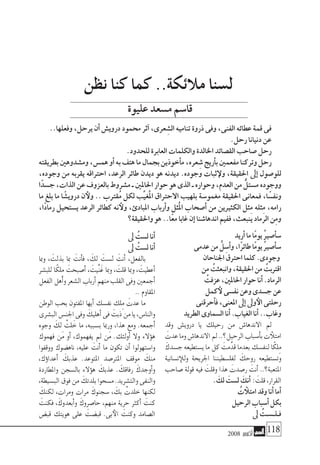 2008 ‫أكتوبر‬� 118
‫أريد‬�‫ما‬‫ًا‬‫م‬‫يو‬ ُ‫ري‬‫أ�ص‬�‫�س‬
‫عدمى‬‫من‬ ُّ‫ل‬ ِ‫أ�س‬�‫و‬،‫ًا‬‫ر‬‫طائ‬‫ًا‬‫م‬‫يو‬ ُ‫ري‬‫أ�ص‬�‫�س‬
‫اجلناحان‬‫احرتق‬‫كلما‬.‫وجودى‬
‫من‬ ُ‫وانبعثت‬،‫احلقيقة‬‫من‬ ُ‫اقرتبت‬
ُ‫عزفت‬،‫احلاملني‬‫حوار‬‫أنا‬�.‫الرماد‬
‫كمل‬‫لأ‬‫نف�سى‬‫وعن‬‫ج�سدى‬‫عن‬
‫أحرقنى‬�‫ف‬،‫املعنى‬‫إىل‬�‫وىل‬‫الأ‬‫رحلتى‬
‫الطريد‬‫ال�سماوى‬‫أنا‬�.‫الغياب‬‫أنا‬�..‫وغاب‬
‫وقد‬ ‫دروي�ش‬ ‫يا‬ ‫رحيلك‬ ‫من‬ ‫االندها�ش‬ ‫مل‬
َ‫عدت‬‫وما‬‫االندها�ش‬‫مل‬..‫الرحيل؟‬‫أ�سباب‬�‫ب‬‫ت‬‫امتلأ‬
َ‫ج�سدك‬‫ي�ستطيعه‬‫ما‬‫كل‬ َ‫مت‬َّ‫قد‬‫بعدما‬‫لنف�سك‬‫ا‬ً‫ِلك‬‫م‬
‫ن�سانية‬‫وللإ‬ ‫اجلريحة‬ ‫لفل�سطيننا‬ َ‫روحك‬ ‫وت�ستطيعه‬
‫�صاحب‬ ‫قولة‬ ‫فيه‬ َ‫وقلت‬ ‫هذا‬ َ‫ر�صدت‬ َ‫أنت‬� ..‫املتعبة؟‬
. َ‫لك‬ َ‫ل�ست‬ َ‫أنك‬� : َ‫قلت‬،‫القرار‬
ُ‫ت‬ ‫امتلأ‬‫وقد‬‫أنا‬�‫أما‬�
‫الرحيل‬‫أ�سباب‬�‫بكل‬
‫ىل‬ ُ‫فـلـ�سـت‬
‫ىل‬ ُ‫ل�ست‬‫أنا‬�
‫ىل‬ ُ‫ل�ست‬‫أنا‬�
‫ومبا‬ ، َ‫بذلت‬ ‫مبا‬ َ‫أنت‬�‫ف‬ ، َ‫لك‬ َ‫ل�ست‬ َ‫أنت‬� ،‫بالفعل‬
‫للب�شر‬ ‫ا‬ً‫ِلك‬‫م‬ َ‫أ�صبحت‬� ، َ‫َّيت‬‫ن‬َ‫غ‬ ‫ومبا‬ ، َ‫قلت‬ ‫ومبا‬ ، َ‫أعطيت‬�
‫الفعل‬‫أهل‬�‫و‬‫ال�شعر‬‫أرباب‬�‫منهم‬‫القلب‬‫وفى‬‫أجمعني‬�
..‫املقاوم‬
‫الوطن‬ ‫بحب‬ ‫املفتون‬ ‫أيها‬� ‫نف�سك‬ ‫ِلك‬‫م‬ َ‫عدت‬ ‫ما‬
‫الب�شرى‬‫اجلن�س‬‫وفى‬ َ‫أهليك‬�‫فى‬ َ‫ذبت‬‫من‬‫يا‬،‫والنا�س‬
‫وجوه‬ َ‫لك‬ ْ‫لت‬َ‫خ‬ ‫ما‬ ،‫ب�سببه‬ ‫ورمبا‬ ،‫هذا‬ ‫ومع‬ .‫أجمعه‬�
‫فهموك‬ ‫َن‬‫م‬ ‫أو‬� ،‫يفهموك‬ ‫مل‬ ‫َن‬‫م‬ .‫أولئك‬� ‫وال‬ ‫ؤالء‬�‫ه‬
‫ووقفوا‬ ‫ناه�ضوك‬ ،‫عليه‬ َ‫أنت‬� ‫ما‬ ‫تكون‬ ‫أن‬� ‫وا�ستهولوا‬
،‫ؤك‬�‫ا‬‫أعد‬� َ‫عذبك‬ .‫املتوعد‬ ‫املرت�صد‬ ‫موقف‬ َ‫منك‬
‫واملطاردة‬ ‫بال�سجن‬ ‫ؤالء‬�‫ه‬ َ‫عذبك‬ . َ‫رفاقك‬ َ‫أوجدك‬�‫و‬
،‫الب�سيطة‬‫فوق‬‫من‬ َ‫بلدتك‬‫م�سحوا‬.‫والت�شريد‬‫والنفى‬
َ‫لكنك‬ ،‫ومرات‬ ‫مرات‬ َ‫�سجنوك‬ ، َ‫بك‬ ْ‫خلدت‬ ‫لكنها‬
َ‫فكنت‬ ،َ‫أبعدوك‬�‫و‬ َ‫حا�صروك‬ ،‫منهم‬ ‫حرية‬ ‫أكرث‬� َ‫كنت‬
‫قب�ض‬ ‫هويتك‬ ‫على‬ َ‫قب�ضت‬ .‫بى‬‫الأ‬ َ‫وكنت‬ ‫ال�صامد‬
‫نظن‬ ‫كنا‬ ‫كما‬ ..‫مالئكة‬ ‫ل�سنا‬
..‫وفعلها‬،‫يرحل‬‫أن‬�‫دروي�ش‬‫حممود‬‫آثر‬�،‫عرى‬ ِ‫ال�ش‬‫تناميه‬‫ذروة‬‫وفى‬،‫الفنى‬‫عطائه‬‫قمة‬‫فى‬
.‫رحل‬‫دنيانا‬‫عن‬
.‫للحدود‬‫العابرة‬‫والكلمات‬‫اخلالدة‬‫الق�صائد‬‫�صاحب‬‫رحل‬
‫بطريقته‬‫وم�شدوهني‬،‫هم�س‬‫أو‬�‫به‬‫هتف‬‫ما‬‫بجمال‬‫أخوذين‬�‫م‬،‫عره‬ ِ‫�ش‬‫أريج‬�‫ب‬‫مفعمني‬‫وتركنا‬‫رحل‬
،‫وجوده‬ ‫من‬ ‫يقربه‬ ‫احرتاقه‬ ،‫الرعد‬ ‫طائر‬ ‫ديدن‬ ‫هو‬ ‫ديدنه‬ .‫وجوده‬ ‫ثبات‬‫ولإ‬ ،‫احلقيقة‬ ‫إىل‬� ‫للو�صول‬
‫ا‬ً‫ج�سد‬،‫الذات‬‫عن‬‫بالعزوف‬‫م�شروط‬‫ـ‬‫احلاملني‬‫حوار‬‫هو‬‫الذى‬‫ـ‬‫وحواره‬،‫العدم‬‫من‬ ٌّ‫م�ستل‬‫ووجوده‬
‫ما‬ ‫بلغ‬ ‫ما‬ ‫ا‬ ً‫دروي�ش‬ ‫ن‬‫ولأ‬ .. ‫ُقرتب‬‫م‬ ‫لكل‬ ‫ِّب‬‫ي‬‫ُغ‬‫مل‬‫ا‬ ‫االحرتاق‬ ‫بلهيب‬ ‫مغمو�سة‬ ‫احلقيقة‬ ‫فمعانى‬ ،‫ا‬ ً‫ونف�س‬
،‫ًا‬‫د‬‫رما‬ ‫ي�ستحيل‬ ‫الرعد‬ ‫كطائر‬ ‫نه‬‫ولأ‬ ،‫املبادئ‬ ‫أرباب‬�‫و‬ ‫ُثل‬‫مل‬‫ا‬ ‫أ�صحاب‬� ‫من‬ ‫الكثريين‬ ‫ِثل‬‫م‬ ‫ِثله‬‫م‬ ،‫رامه‬
‫واحلقيقة؟‬‫هو‬..‫ًا‬‫ع‬‫م‬‫غابا‬‫إن‬�‫اندها�شنا‬‫ففيم‬،‫ينبعث‬‫الرماد‬‫ِن‬‫م‬‫و‬
‫عليوة‬‫م�سعد‬‫قا�سم‬
 