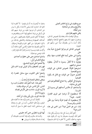 2008 ‫أكتوبر‬� 122
‫العبثى‬‫احلا�ضر‬‫ذراع‬‫فى‬‫طفيف‬‫جرح‬
‫�ضحاياه‬‫من‬‫ي�سخر‬‫والتاريخ‬
‫أبطاله‬�‫ومن‬
‫ومير‬‫نظرة‬‫عليهم‬‫يلقى‬
،‫املدافن‬‫ل�صو�ص‬ َ‫بك‬‫يفعله‬‫قد‬‫ما‬ َ‫توقعت‬‫ًا‬‫ر‬‫ومبك‬
‫وجلهلهم‬ ،‫الواهية‬ ‫باحلجج‬ ‫لتذرعهم‬ ،‫منهم‬ َ‫و�سخرت‬
‫هم‬ ‫أنهم‬�‫و‬ ،‫حى‬ ‫ًا‬‫ت‬‫مي‬ َ‫يظنونك‬ ‫َن‬‫م‬ ‫يا‬ َ‫�ت‬�‫أن‬� َ‫أنك‬�‫ب‬
:‫امليتون‬
‫يدل‬ ‫ًا‬‫ئ‬‫�شي‬ ‫ؤرخ‬�‫للم‬ ‫يرتكوا‬ ‫مل‬ ‫املدافن‬ ‫ل�صو�ص‬
َّ‫على‬
‫وقام‬ ،‫منها‬ ‫الع�شب‬ ‫طلع‬ ‫أينما‬� ‫جثتى‬ ‫فى‬ ‫ينامون‬
ْ‫ال�شبح‬
‫يعطون‬ .ُ‫ر‬‫أتذك‬� ‫ما‬ ‫ين�سون‬ .ُ‫ر‬‫أفك‬� ‫ال‬ ‫ما‬ ‫يقولون‬
.‫ذرائعهم‬‫�صمتى‬
‫الوقت‬ ‫فى‬ ،‫املدافن‬ ‫ل�صو�ص‬ ، ً‫ا‬‫قليل‬ ‫ا�سرتيحوا‬
ْ‫ه‬‫لل�ضحي‬‫مت�سع‬
‫يكون‬ ‫قد‬ ‫قاتل‬ ‫مع‬ ‫الوقت‬ ‫عن‬ ‫ًا‬‫ر‬‫ح��وا‬ ‫ُجرى‬‫ت‬‫ل‬
ْ‫ه‬‫ال�ضحي‬
‫غري‬ ‫لعبة‬ ‫أطفالكم‬� ‫احتاج‬ ‫رمبا‬ .‫أهلكم‬� ‫إىل‬� ‫وعودوا‬
،ْ‫ه‬‫بندقي‬‫فى‬‫قلبى‬
‫إىل‬� ‫ي�سريوا‬ ‫كى‬ ‫أ�سمائهم‬� ‫مالب�س‬ ‫أو‬� ،‫أ�سماءهم‬�‫و‬
.ْ‫ه‬‫املدر�س‬
/‫القدمي‬ ‫قربى‬ ‫غري‬ ‫ترتدوا‬ ْ‫أن‬� ‫ت�ستطيعون‬ ‫أال‬�
‫ْ؟‬‫ه‬‫هوي‬..‫اجلديد‬
‫ِّى‬‫ل‬‫ظ‬ ‫بني‬ ‫ا‬ً‫واحد‬ ‫ًا‬‫ق‬‫فار‬ ‫جتدوا‬ ‫أن‬� ‫ت�ستطيعون‬ ‫أال‬�
‫والرنج�سة؟‬‫َّب‬‫ه‬‫ُذ‬‫مل‬‫ا‬
‫هذه‬ ‫فى‬ ‫احل��ى‬ ‫َ��ن‬‫م‬ ‫فينا؟‬ ُّ‫احل��ى‬ ‫هو‬ ‫َ��ن‬‫م‬ ،‫إذن‬�
‫امل�سرحية؟‬
.‫هذا‬‫بكل‬ َ‫أت‬�‫وتنب‬،‫هذا‬‫كل‬ َ‫رتبت‬ َ‫أنك‬�‫أعلم‬�
‫عليه‬ ‫يكون‬ ‫أن‬� ‫تريد‬ ‫مبا‬ َ‫حمبيك‬ َ‫أو�صيت‬� َ‫أنك‬� ‫أعلم‬�
‫م�شيعوك‬ ‫قام‬ ‫إذا‬� ‫ما‬ ‫أعلم‬� ‫ال‬ ‫لكننى‬ ، َ‫وداعك‬ ‫م�شهد‬
‫إذا‬� ‫ما‬ ‫أعلم‬� ‫ال‬ . ‫يقوموا‬ ‫مل‬ ‫أم‬� ،‫به‬ َ‫أو�صيت‬� ‫ما‬ ‫بتنفيذ‬
‫يبدر‬ ‫ما‬ ‫بكل‬ ‫االحتذاء‬ ‫ينبغى‬ ‫كما‬ ‫احتذوه‬ ‫قد‬ ‫كانوا‬
َ‫لك‬ ‫حبهم‬ ‫فرط‬ ‫ِن‬‫م‬ ،‫عليه‬ ‫خرجوا‬ ‫أم‬� ،‫ال�شاعر‬ ‫عن‬
.‫به‬‫وتظاهرهم‬‫احلب‬‫لهذا‬‫ادعائهم‬‫فرط‬‫ِن‬‫م‬‫قل‬‫أو‬�،‫قل‬
‫من‬ ‫حتى‬ ‫ـ‬ ‫بت�صرفاتهم‬ ‫قتلوك‬ ‫فممن‬ ،‫أعلم‬� ‫ال‬ ‫حقيقة‬
‫من‬ َ‫بلدتك‬ ‫وكا�شطى‬ ‫و�سجانيك‬ ‫ال�صهاينة‬ ‫أعدائك‬�
. َ‫لرحيلك‬ ‫واللوعة‬ ‫احلزن‬ ‫أظهر‬� ‫َن‬‫م‬ ‫ـ‬ ‫اجلغرافيا‬ ‫ذاكرة‬
َ‫أنت‬�‫قلته‬‫ما‬‫أعلم‬�‫لكننى‬،‫فعلوا‬‫ماذا‬‫بال�ضبط‬‫أعلم‬�‫ال‬
..‫إكبار‬�‫فوق‬ َ‫لك‬‫ًا‬‫ر‬‫إكبا‬� ُ‫ازددت‬‫وب�سببه‬،‫عليه‬ َ‫أكدت‬�‫و‬
: َ‫مودعيك‬‫تو�صى‬ َ‫قلت‬
‫أجدادى‬�‫خطوات‬‫على‬‫معى‬‫�صامتني‬‫وام�شوا‬
،‫أزىل‬�‫فى‬‫الناى‬‫ووقع‬
،‫البنف�سج‬‫قربى‬‫على‬‫ت�ضعوا‬‫وال‬
‫قبل‬ ‫احلب‬ ‫مبوت‬ ‫املوتى‬ ‫يذكر‬ ‫املحبطني‬ ‫زهر‬ ‫فهو‬
.‫أوانه‬�
‫إن‬� ‫خ�ضراء‬ ‫�سنابل‬ ‫�سبع‬ ‫التابوت‬ ‫على‬ ‫و�ضعوا‬
ْ‫ُجدت‬‫و‬
... ْ‫ُجدت‬‫و‬‫إن‬�‫النعمان‬‫�شقائق‬‫وبع�ض‬
‫مرة‬ ‫ذات‬ َ‫خاطبت‬ َ‫أنك‬� ُ‫م‬‫أعل‬� ‫كما‬ ،‫هذا‬ ‫أعلم‬�
: َ‫وقلت‬ َ‫موتك‬‫أمر‬�‫فى‬،‫النا�س‬‫كل‬، َ‫النا�س‬
‫ق�صائد‬‫ر�ض‬‫الأ‬‫على‬‫مادامت‬، َ‫املوت‬‫أريد‬�‫ال‬
‫تنام‬‫ال‬‫وعيون‬
‫أعاند‬�‫لن‬،ٍ‫إذن‬�‫ب‬‫أتى‬�‫ي‬‫ولن‬، ُ‫املوت‬‫جاء‬ ْ‫إن‬�‫ف‬
‫علم‬‫أعلمه‬�‫ما‬‫هذا‬،‫إليه‬�‫ذهب‬‫َن‬‫م‬‫أنت‬� َ‫لكنك‬
‫وهناك‬ ،‫به‬ ‫حلق‬ ‫َن‬‫م‬ ‫أنت‬� ،‫العك�س‬ ‫قالوا‬ ْ‫إن‬�‫و‬ ،‫اليقني‬
‫ناديته‬ ‫أن‬� ‫�سبق‬ ‫ما‬ ‫حتقق‬ ‫البعيد‬ ‫البلد‬ ‫م�ست�شفى‬ ‫فى‬
:‫به‬
‫حقيبتى‬‫أعد‬�‫حتى‬‫انتظرنى‬‫املوت‬‫أيها‬�
‫أمت‬�‫حقيبتك‬ َ‫أعددت‬�‫وقد‬‫إليه‬�‫�سافرت‬‫قد‬ َ‫وكنت‬
.‫دروي�ش‬‫يا‬‫عليك‬‫ف�سالم‬،‫إعداد‬�
 