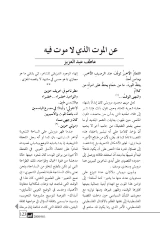 123 2008‫خريف‬
.ِ‫ري‬‫خ‬‫الأ‬ ِ‫الر�صيف‬ ‫عند‬ َ‫ّف‬‫ق‬‫تو‬ ُ‫ري‬‫خ‬‫الأ‬ ُ‫ر‬‫القطا‬
ْ‫أحد‬� ‫من‬ ‫وما‬
‫من‬ ٍ‫ة‬‫أ‬�‫امر‬ ‫على‬ ُّ‫يحط‬ ٍ‫م‬‫ا‬َ‫حم‬ ‫من‬ ‫ما‬ .َ‫د‬‫الور‬ ُ‫ينقذ‬
ْ‫م‬‫كال‬
)1(
.. ُ‫الوقت‬ ‫وانتهى‬
‫بانتهاء‬ ‫ًا‬‫ن‬‫إيذا‬� ‫كان‬ ‫دروي�ش‬ ‫حممود‬ ‫موت‬ ‫لعل‬
‫ن�شري‬ ‫إننا‬�‫ف‬ ‫ذلك‬ ‫نقول‬ ‫وحني‬ ،‫كاملة‬ ‫�شعرية‬ ‫حقبة‬
‫القرن‬ ‫منت�صف‬ ‫من‬ ‫أت‬�‫بد‬ ‫التي‬ ‫احلقبة‬ ‫تلك‬ ‫إىل‬�
‫ما‬ ‫أو‬� ‫اجلديد‬ ‫ال�شعر‬ ‫بدايات‬ ‫ظهرت‬ ‫حني‬ ‫املا�ضي‬
‫يجب‬ ‫ال‬ ‫آخر‬� ‫جانب‬ ‫من‬ ،‫التفعيلة‬ ‫ب�شعر‬ ‫�سمي‬
‫هذه‬ ‫باختفاء‬ ‫تب�شري‬ ‫أنه‬� ‫على‬ ‫كالمنا‬ ‫ؤخذ‬�‫ي‬ ‫أن‬�
-‫مور‬‫الأ‬‫طبائع‬‫من‬‫ن‬‫لأ‬،‫ُظن‬‫ي‬‫قد‬‫كما‬‫ًا‬‫م‬‫متا‬‫الق�صيدة‬
‫نق�صد‬‫إننا‬�‫بل‬،‫ال�شعرية‬‫�شكال‬‫الأ‬‫جتاور‬ -‫نرى‬‫فيما‬
ً‫ال‬‫فاع‬ ‫يكون‬ ‫أن‬� ‫على‬ ‫الن�ص‬ ‫هذا‬ ‫قدرة‬ ‫ؤل‬�‫ت�ضا‬ ‫إىل‬�
‫إىل‬�‫وو�صل‬‫طاقاته‬‫ا�ستنفد‬‫أن‬�‫بعد‬،‫بنا‬‫ًا‬‫ه‬‫�شبي‬‫أو‬�‫فينا‬
‫هما‬ ‫كبريين‬ ‫�شاعرين‬ ‫أيدي‬� ‫على‬ ‫الق�صوى‬ ‫حدوده‬
. ‫يو�سف‬ ‫و�سعدي‬ ‫دروي�ش‬
‫على‬ ‫تتوزع‬ ‫عدة‬ ‫دالالت‬ ‫دروي�ش‬ ‫�وت‬�‫ومل‬
‫إىل‬� -‫أ�سلفنا‬� ‫كما‬ -‫ي�شري‬ ‫ما‬ ‫منها‬ ،‫عدة‬ ‫م�ستويات‬
‫بعينها‬ ‫جمالية‬ ‫أبنية‬� ‫انهدام‬ ‫مع‬ ‫املوت‬ ‫هذا‬ ‫تزامن‬
‫مع‬ ‫توازيه‬ ‫ومنها‬ ،‫غريها‬ ‫وظهور‬ ،‫الوقت‬ ‫جتاوزها‬
‫الق�ضية‬ ‫دخلت‬ ‫حني‬ ‫ال�سيا�سي‬ ‫أن‬�‫ش‬�‫ال‬ ‫جمريات‬
‫الفل�سطيني‬ ‫باالقتتال‬ ‫املظلم‬ ‫نفقها‬ ‫إىل‬� ‫الفل�سطينية‬
‫يف‬ ‫�ساهم‬ ‫قد‬ ‫يكون‬ ‫رمبا‬ ‫الذي‬ ‫مر‬‫الأ‬ ،‫الفل�سطيني‬
‫هو‬ ‫ما‬ ‫يلتقي‬ ‫كي‬ ،‫لل�شاعر‬ ‫الفيزيقي‬ ‫الوجود‬ ‫إنهاء‬�
. ‫املغزى‬ ‫ينق�صه‬ ‫ال‬ ‫م�شهد‬ ‫يف‬ ‫ح�سي‬ ‫هو‬ ‫مبا‬ ‫جمازي‬
**
‫حزين‬ ‫خريف‬ ‫يف‬ ‫ناعم‬ ‫مطر‬
‫..خ�ضراء‬ ‫خ�ضراء‬ ‫واملواعيد‬
.‫طني‬ ‫وال�شم�س‬
‫اليا�سمني‬ ‫م�صرع‬ ‫يف‬ ‫أيناك‬�‫ر‬ :‫تقويل‬ ‫ال‬
‫�سربين‬‫والأ‬ ‫املوت‬ ‫بائعة‬ ،‫آه‬�
‫م�ساء‬ ‫وجهي‬ ‫كان‬
)2(
. ‫حزين‬ ‫وموتي‬
‫ال�شعرية‬ ‫ال�ساحة‬ ‫على‬ ‫دروي�ش‬ ‫ظهر‬ ‫عندما‬
‫اللحظة‬ ‫رجل‬ ‫أنه‬� ‫لو‬ ‫كما‬ ‫بان‬ ،‫ال�ستينات‬ ‫أواخر‬�
‫ق�صيدته‬ ‫وب�شباب‬ ‫املتوهج‬ ‫ب�شبابه‬ ‫بدا‬ ‫إذ‬� ،‫التاريخية‬
‫اللحظة‬ ‫يف‬ ‫العربي‬ ‫�ل‬�‫م‬‫الأ‬ ‫انت�شال‬ ‫على‬ ‫ًا‬‫ر‬‫�اد‬�‫ق‬
‫حالة‬ ‫حينها‬ ‫�شعره‬ ‫كان‬ ،‫املوت‬ ‫براثن‬ ‫من‬ ‫خرية‬‫الأ‬
‫الطزاجة‬ ‫تلك‬ ،‫وطزاجته‬ ‫اخليال‬ ‫فتوة‬ ‫من‬ ‫مده�شة‬
‫ونحن‬ ،‫ال�سذاجة‬ ‫من‬ ‫لتخلو‬ ‫بالطبع‬ ‫تكن‬ ‫مل‬ ‫التي‬
‫إن‬�-‫ال�شعوري‬‫املحمول‬‫غلبة‬‫ال�سذاجة‬‫بتلك‬‫نعني‬
‫يف‬ ‫هذا‬ ‫كان‬ ،‫التقني‬ ‫الطموح‬ ‫على‬ -‫التعبري‬ ‫�صح‬
‫متفاوتة‬ ‫�شكالنية‬ ‫نزعات‬ ‫فيه‬ ‫�شاعت‬ ‫التي‬ ‫الوقت‬
-‫أ�ساوي‬�‫امل‬ ‫العربي‬ ‫الو�ضع‬ ‫يف‬ ‫وجدت‬ ،‫همية‬‫الأ‬
،‫التجريب‬ ‫م�شروعية‬ ‫لتو�سيع‬ ‫الفر�صة‬ -‫�ذاك‬�‫آن‬�
‫ثقافة‬ ‫مواجهة‬ ‫يف‬ ‫ؤال‬�‫ال�س‬ ‫بثقافة‬ ‫ي�سمى‬ ‫ما‬ ‫وت�سييد‬
‫مرحلة‬ ‫إبان‬� ‫�شائعة‬ ‫كانت‬ ‫التي‬‫الثقافة‬ ‫تلك‬ ،‫اليقني‬
‫فيه‬ ‫موت‬ ‫ال‬ ‫الذي‬ ‫املوت‬ ‫عن‬
‫العزيز‬‫عبد‬‫عاطف‬
 