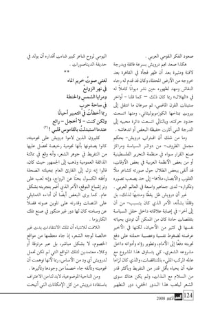 2008 ‫أكتوبر‬� 124
. ‫العربي‬ ‫القومي‬ ‫الفكر‬ ‫�صعود‬
‫وبدرجة‬ ‫فائقة‬ ‫ب�سرعة‬ ‫دروي�ش‬ ‫جنم‬ ‫�صعد‬ ‫هكذا‬
‫بعد‬ ‫القاهرة‬ ‫يف‬ ‫أة‬�‫فج‬ ‫ظهر‬ ‫أن‬� ‫بعد‬ ‫ومثرية‬ ‫الفتة‬
‫رجاء‬‫له‬‫قدم‬‫قد‬‫وكان‬،‫املحتلة‬‫ر�ض‬‫الأ‬‫من‬‫خروجه‬
‫له‬ ً‫ال‬‫كام‬ ‫ًا‬‫ن‬‫ديوا‬ ‫ن�شر‬ ‫حني‬ ‫لظهوره‬ ‫ومهد‬ ‫النقا�ش‬
‫أواخر‬� - ‫قلنا‬ ‫كما‬ – ‫ذلك‬ ‫كان‬ ‫رمبا‬ »‫«الهالل‬ ‫يف‬
‫إىل‬� ‫انتقل‬ ‫ما‬ ‫�سرعان‬ ‫ثم‬ ،‫املا�ضي‬ ‫القرن‬ ‫�ستينات‬
‫ات�سعت‬ ‫ومنها‬ ،‫الكوزموبوليتاين‬ ‫مبناخها‬ ‫بريوت‬
‫إىل‬� ‫حمبيه‬ ‫دائرة‬ ‫ات�سعت‬ ‫وبالتايل‬ ،‫حركته‬ ‫حدود‬
. ‫اندها�شه‬ ‫أو‬� ‫البع�ض‬ ‫حفيظة‬ ‫أثارت‬� ‫التي‬ ‫الدرجة‬
‫بحكم‬ -‫دروي�ش‬ ‫تراب‬�‫اق‬ ‫أن‬� ‫�شك‬ ‫من‬ ‫وما‬
‫ومراكز‬ ‫ال�سيا�سة‬ ‫�ر‬�‫دوائ‬ ‫من‬ -‫الظروف‬ ‫جممل‬
‫الفل�سطينية‬ ‫التحرير‬ ‫منظمة‬ ‫يف‬ ‫�سواء‬ ‫القرار‬ ‫�صنع‬
،‫وقات‬‫الأ‬ ‫بع�ض‬ ‫يف‬ ‫العربية‬ ‫نظمة‬‫الأ‬ ‫بع�ض‬ ‫من‬ ‫أو‬�
‫ملأ‬ ‫ك�شاعر‬ ‫�صورته‬ ‫حول‬ ‫الظالل‬ ‫ببع�ض‬ ‫ألقى‬� ‫قد‬
‫ت�صوره‬ ‫ي�صعب‬ ‫حد‬ ‫إىل‬� -‫ها‬ ‫ملأ‬ ،‫ب�صار‬‫والأ‬ ‫القلوب‬
. ‫العربي‬ ‫العامل‬ ‫يف‬ ‫وا�سعة‬ ‫جماهري‬ ‫لدى‬ -‫وتكراره‬
‫بل‬ ،‫لذلك‬ ‫ًا‬‫ه‬‫ومنتب‬ ‫ًا‬‫ظ‬‫يق‬ ‫ظل‬ ‫دروي�ش‬ ‫أن‬� ‫غري‬
‫آن‬� ‫من‬ -‫يت�سبب‬ ‫كان‬ ‫الذي‬ ‫مر‬‫الأ‬ ،‫أنه‬�‫ش‬�‫ب‬ ‫ًا‬‫ق‬‫وقل‬
‫ال�سيا�سة‬ ‫حقل‬ ‫داخل‬ ‫عالقاته‬ ‫إ�صابة‬� ‫يف‬ -‫آخر‬� ‫إىل‬�
‫بحياته‬ ‫تودي‬ ‫أن‬� ‫املمكن‬ ‫من‬ ‫كان‬ ‫حادة‬ ‫بتقل�صات‬
‫خري‬‫الأ‬ ‫يف‬ ‫لكنها‬ ،‫حيان‬‫الأ‬ ‫من‬ ‫كثري‬ ‫يف‬ ‫نف�سها‬
‫دفع‬ ‫على‬ ‫حملته‬ ‫وع�صبية‬ ‫نف�سية‬ ‫ل�ضغوط‬ ‫عر�ضته‬
‫داخل‬ ‫أدواته‬�‫و‬ ‫ؤاه‬�‫ر‬ ‫وتطوير‬ ،‫مام‬‫الأ‬ ‫إىل‬� ‫ًا‬‫ع‬‫دف‬ ‫جتربته‬
‫مع‬ ‫امل�شروع‬ ‫هذا‬ ‫يت�ساوق‬ ‫كي‬ ،‫ال�شعري‬ ‫م�شروعه‬
‫ًا‬‫م‬‫لزا‬‫كان‬‫والذي‬،‫باملتناق�ضات‬‫املليء‬‫املركب‬‫عامله‬
‫قدر‬ ‫أكرث‬�‫وب‬ ‫التفريط‬ ‫من‬ ‫قدر‬ ‫أقل‬�‫ب‬ ‫يحياه‬ ‫أن‬� ‫عليه‬
‫�سوى‬ ‫هناك‬ ‫يكن‬ ‫ومل‬ ،‫�ذات‬�‫ال‬ ‫مع‬ ‫ال�سالم‬ ‫من‬
‫التطهري‬ ‫دور‬ ،‫اخلفي‬ ‫�دور‬�‫ال‬ ‫هذا‬ ‫ليلعب‬ ‫ال�شعر‬
‫يف‬ ‫يولد‬ ‫أن‬� ‫أقداره‬� ‫�شاءت‬ ‫كبري‬ ‫�شاعر‬ ‫لروح‬ ‫اليومي‬
. ‫الدينا�صورات‬ ‫حديقة‬
**
‫املاء‬ ِ‫ر‬‫خري‬ ُ‫�صوت‬ ‫لغتي‬
ْ‫ع‬‫الزواب‬ ‫نهر‬ ‫يف‬
‫واحلنطة‬ ِ‫ال�شم�س‬ ‫ومرايا‬
ٍ‫حرب‬ ‫�ساحة‬ ‫يف‬
‫ًا‬‫ن‬‫أحيا‬� ‫التعبري‬ ‫يف‬ ُ‫أت‬�‫أخط‬� ‫رمبا‬
‫رائع‬ – ‫أخجل‬� ‫ال‬ - ‫كنت‬ ‫ولكن‬
)3(
! ‫قلبي‬ ِ‫بالقامو�س‬ ُ‫ا�ستبدلت‬ ‫عندما‬
،‫جنوميته‬ ‫على‬ ‫دروي�ش‬ ‫الموا‬ ‫الذين‬ ‫كثريون‬
‫عليها‬ ‫ل‬ ّ‫حت�ص‬ ‫رخي�صة‬ ‫جنومية‬ ‫أنها‬�‫ب‬ ‫ي�صفونها‬ ‫كانوا‬
‫ممالئة‬ ‫يف‬ ‫وقع‬ ‫أنه‬�‫و‬ ،‫ال�شعر‬ ‫جوهر‬ ‫يف‬ ‫التفريط‬ ‫من‬
،‫كان‬ ‫حيث‬ ‫اجلمهور‬ ‫إىل‬� ‫وذهب‬ ‫العمومية‬ ‫الذائقة‬
‫ال�ضحلة‬ ‫مبخيلته‬ ‫العام‬ ‫القارئ‬ ‫إىل‬� ‫نزل‬ ‫إنه‬� ‫قالوا‬
‫على‬ ‫لعب‬ ‫إنه‬�‫و‬ ،‫الرواج‬ ‫عن‬ ‫ًا‬‫ث‬‫بح‬ ‫الك�سول‬ ‫أفقه‬�‫و‬
‫ب�شكل‬‫بتجربته‬‫أ�ضر‬�‫الذي‬‫مر‬‫الأ‬،‫التوقع‬‫إ�شباع‬�‫وتر‬
‫التمثيلي‬ ‫أداءه‬� ‫أن‬� ‫ا‬ ً‫أي�ض‬� ‫البع�ض‬ ‫يرى‬ ‫كما‬ .‫عام‬
ً‫ال‬‫ف�ض‬ ‫�صوته‬ ‫تلوين‬ ‫على‬ ‫وقدرته‬ ‫املن�صات‬ ‫على‬
‫تلك‬ ‫�صنع‬ ‫يف‬ ‫منكور‬ ‫غري‬ ‫دور‬ ‫لها‬ ‫كان‬ ‫و�سامته‬ ‫عن‬
. ‫الكاريزما‬
‫غري‬‫بدت‬‫االنتقادات‬‫تلك‬‫أن‬�‫لالنتباه‬‫الالفت‬
‫مواقع‬ ‫من‬ ‫معظمها‬ ‫جاء‬ ‫إذ‬� ،‫ال�شعر‬ ‫لوجه‬ ‫خال�صة‬
‫أو‬� ‫مرتزقة‬ ‫عرب‬ ‫بل‬ ،‫مبا�شر‬ ‫ب�شكل‬ ‫ال‬ ،‫اخل�صوم‬
‫حتمل‬ ‫تكن‬ ‫مل‬ ‫التي‬ ‫املواقع‬ ‫لتلك‬ ‫معتمدين‬ ‫وكالء‬
‫أن‬�‫توهمت‬‫نها‬‫لأ‬‫رمبا‬،‫�سا�س‬‫الأ‬‫من‬‫ود‬‫أي‬�‫لدروي�ش‬
. ‫أثريها‬�‫وت‬ ‫وجودها‬ ‫من‬ ‫ًا‬‫م‬‫خ�ص‬ ‫جاء‬ ‫ألقه‬�‫وت‬ ‫جنوميته‬
‫االعرتاف‬‫من‬‫لنا‬‫البد‬،‫املو�ضوعية‬‫الناحية‬‫ومن‬
‫أتيحت‬�‫التي‬‫مكانات‬‫الإ‬‫كل‬‫من‬‫دروي�ش‬‫با�ستفادة‬
 