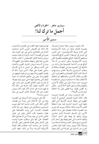 2008 ‫أكتوبر‬� 126
‫ا�ستم�سك‬ ‫حينما‬ ‫حمقا‬ ‫دروي�ش‬ ‫حممود‬ ‫كان‬
‫يديولوجيا‬‫الأ‬ ‫عتمة‬ ‫من‬ ‫لينفذ‬ ‫ك�شاعر‬ ‫بب�صريته‬
‫اليمني‬ ‫«من‬ -‫يديولوجيني‬‫الأ‬ ‫و�سيلة‬ ‫كانت‬ ‫التى‬
‫أ�صبحت‬�‫ف‬ ‫الواقع‬ ‫لتف�سري‬ -»‫الو�سط‬ ‫إىل‬� ‫الي�سار‬ ‫إىل‬�
‫لكى‬ ‫وتف�صيله‬ ‫وتقطيعه‬ ‫الواقع‬ ‫ال�صطياد‬ ‫و�سيلتهم‬
‫هذا‬ ‫أن‬� ‫من‬ ‫الرغم‬ ‫وعلى‬ ،‫يديولوجيا‬‫الأ‬ ‫ترتديه‬
‫من‬ ‫واحد‬ ‫وطن‬ ‫املو�ضوعية‬ ‫الناحية‬ ‫من‬ ‫هو‬ ‫الواقع‬
‫واملقاالت‬‫الق�صائد‬‫فى‬‫�صار‬،»‫اجلحيم‬‫إىل‬�‫«املحيط‬
‫و�سيديهات‬ ‫ِّني‬‫ن‬‫املغ‬ ‫أ�شرطة‬�‫و‬ ‫ال�سيا�سيني‬ ‫وخطب‬
‫التى‬،‫والع�صبيات‬‫للع�صابات‬‫ًا‬‫ر‬‫أوكا‬�‫اجلدد‬‫الدعاة‬
‫ان�شقاق‬ ‫ثم‬ ،‫وبان�شقاقها‬ ‫حزاب‬‫الأ‬ ‫بتكاثر‬ ‫تكاثرت‬
‫ق�صيدة‬ ‫منذ‬ ‫دروي�ش‬ ‫ا�ست�شعره‬ ‫ما‬ ‫وهذا‬ ،‫االن�شقاق‬
‫حزاب‬‫الأ‬ ‫تتكاثر‬ ‫متى‬ ‫إىل‬�« ‫ت�ساءل‬ ‫حني‬ »‫«بريوت‬
‫ولكن‬ ..‫أدرى‬�‫«ال‬»‫الليل؟‬‫رفيق‬‫يا‬‫قلت‬‫والطبقات‬
‫اختلفنا‬ ‫إذا‬� ّ‫على‬ ‫تق�ضى‬ ‫ورمبا‬ ‫عليك‬ ‫أق�ضى‬� ‫رمبا‬
»!‫نوثة‬‫الأ‬‫تف�سري‬‫حول‬
»‫«بريوت‬ ‫ق�صيدة‬ ‫فى‬ ‫ير�صد‬ »‫«دروي�ش‬ ‫كان‬
‫لعتمة‬ ‫أو‬� ‫الو�ضوح‬ ‫لغمو�ض‬ ‫العربية‬ ‫احلالة‬ ‫تلك‬
‫أطلق‬� ‫التى‬ ‫و�سط‬‫الأ‬ ‫ال�شرق‬ ‫منطقة‬ ‫فى‬ ‫الظهرية‬
‫«منطقة‬ »‫بعد‬ ‫فيما‬ ‫الب�شرية‬ ‫التنمية‬ ‫تقرير‬ ‫عليها‬
‫عربت‬‫كما‬‫بريوت‬‫احتالل‬‫وكان‬،»‫�سود‬‫الأ‬‫الثقب‬
‫«العامل‬ ‫بداية‬ ‫على‬ ‫مف�صلية‬ ‫عالمة‬ ‫الق�صيدة‬ ‫عنه‬
‫«ي�شرتى‬ ‫الذى‬ »‫اجلديدة‬ ‫«ال�سوق‬ ‫إىل‬� »‫�ى‬�‫ت‬‫الآ‬
‫الدوالر‬ ‫أ�سعار‬� ‫وفق‬ ‫يهبط‬ ‫ثم‬ ‫و«يعلو‬ »‫ويباع‬
‫الدم‬‫أ�سعار‬�‫وفق‬‫وتهبط‬‫تعلو‬‫التى‬‫الذهب‬‫أون�صة‬�‫و‬
‫�صربا‬ ‫مذبحة‬ ‫وب�شاعة‬ ‫العدو‬ ‫�صلف‬ ‫ومع‬ ،»‫ال�شرقى‬
‫تقاع�س‬ ‫كيف‬ ‫أي�ضا‬� ‫ير�صد‬ ‫دروي�ش‬ ‫كان‬ »‫و�شتيال‬
‫يغنون‬ ‫كانوا‬ ‫التى‬ ‫املعركة‬ ‫فى‬ ‫الدخول‬ ‫عن‬ ‫العرب‬
،‫والندوات‬ ‫مترات‬‫ؤ‬�‫امل‬ ‫فى‬ ‫اخلطب‬ ‫عنها‬ ‫ويدبجون‬ ‫لها‬
‫ا�ست�شعره‬ ‫الذى‬ ‫العربى‬ ‫الغمو�ض‬ ‫هو‬ ‫ذلك‬ ‫كان‬
‫بحد‬ ،‫الثورة‬ ‫رموز‬ ‫فى‬ ‫وحتى‬ ‫املتخاذلني‬ ‫فى‬ ‫ال�شاعر‬
‫حممود‬‫يقول‬‫إذ‬�،»‫الزعرت‬‫أحمد‬�«‫ق�صيدة‬‫فى‬‫تعبريه‬
‫�سكنتنا‬‫كيف‬«:‫الفل�سطينى‬‫املقاتل‬‫وا�صفا‬‫دروي�ش‬
،»‫الظهرية؟‬ ‫مثل‬ ‫غام�ضا‬ ‫وجهك‬ ‫وظل‬ ‫عاما‬ ‫ع�شرين‬
‫أ�شعاره‬�‫و‬ ‫امل�ضىء‬ ‫امل�شرق‬ ‫دروي�ش‬ ‫وجه‬ ‫أن‬� ‫ىل‬ ‫يبدو‬
‫ن�سان‬‫الإ‬ ‫أبدع‬� ‫ما‬ ‫أجمل‬� ‫من‬ ‫و�ستظل‬ ‫كانت‬ ‫التى‬
‫أن‬� ‫�سلفا‬ ‫قرروا‬ ‫الذين‬ ‫ؤالء‬�‫ه‬ ‫على‬ ‫ع�صية‬ ‫�ستبقى‬
‫من‬ ‫تخيفهم‬ ‫قوية‬ ‫مربرات‬ ‫لديهم‬ ‫ورمبا‬ ‫الفهم‬‫يقاوموا‬
‫خيمة‬ ‫أن‬� ‫اكت�شاف‬ ‫حالتهم‬ ‫فى‬ ‫يعنى‬ ‫قد‬ ‫إذ‬� ‫الفهم‬
،‫مهرتئة‬‫ِزق‬‫م‬‫�سوى‬‫هى‬‫ما‬‫فيها‬‫يحتمون‬‫التى‬‫الوهم‬
‫على‬ ‫يتندر‬ ‫حني‬ ‫امل�صرى‬ ‫الفالح‬ ‫تعبري‬ ‫بح�سب‬ ‫أو‬�
‫نه‬‫لأ‬ ‫حالة‬ ‫فى‬ ‫«اتركه‬ ‫لك‬ ‫فيقول‬ ‫غبياء‬‫الأ‬ ‫أحد‬�
‫دروي�ش‬ ‫كان‬ ‫كيف‬ ‫ن‬‫الآ‬ ‫نتذكر‬ ‫هل‬ ،»‫مات‬ ‫فهم‬ ‫إن‬�
‫مزق‬ ‫فى‬ ‫العربى‬ ‫العامل‬ ‫«يخبئان‬ ‫قال‬ ‫حني‬ ‫عبقريا‬
‫وحدة»؟‬‫ت�سمى‬
‫الق�صيدة‬‫فى‬‫يوغل‬‫أن‬�‫إذن‬�»‫«دروي�ش‬‫على‬‫كان‬
‫ق�صائده‬ ‫عن‬ ‫راودته‬ ‫التى‬ ‫حالم‬‫الأ‬ ‫كل‬ ‫عن‬ ‫بحثا‬
‫�صوت‬ ‫لعلو‬ ‫متاما‬ ‫منا�سبة‬ ‫كانت‬ ‫التى‬ ‫تلك‬ ،‫وىل‬‫الأ‬
‫كانت‬ ‫هنا‬ ‫ومن‬ ،‫حينها‬ ‫فى‬ ‫واملنا�ضلني‬ ‫ال�سيا�سيني‬
‫على‬ ‫كال�صاعقة‬ ‫نزلت‬ ‫التى‬ ،‫اجلديدة‬ ‫الق�صائد‬
‫ع�شق‬ ‫فى‬ ‫ومتعن‬ ‫أمل‬�‫الت‬ ‫تكره‬ ‫متحجرة‬ ‫عقول‬
‫تلك‬ ‫يعاي�شوا‬ ‫أن‬� ‫من‬ ‫وبدال‬ ،‫يعود‬ ‫لن‬ ‫الذى‬ ‫املا�ضى‬
‫ُر�ضت‬‫ف‬ ‫مغايرة‬ ‫�سياقات‬ ‫نتاج‬ ‫أنها‬� ‫على‬ ‫الق�صائد‬
‫ن�سان‬‫الإ‬ ‫وعلى‬ ‫فل�سطني‬ ‫ق�ضية‬ ‫وعلى‬ ‫ال�شاعر‬ ‫على‬
‫العوملة‬ ‫قطار‬ ‫عجالت‬ ‫حتت‬ ‫إن�سانيته‬� ‫عن‬ ‫الباحث‬
‫الذى‬ ‫اجلهد‬ ‫ذلك‬ ‫من‬ ‫بدال‬ ،‫ال�شر�سة‬ ‫مريكية‬‫الأ‬
!‫لنا‬ ‫ترك‬ ‫ما‬ ‫أجمل‬�
‫مري‬‫أ‬‫ال‬‫�سمري‬
‫فعى‬‫والأ‬ ‫احلفرة‬ ..‫جاهز‬ ‫�سيناريو‬
 