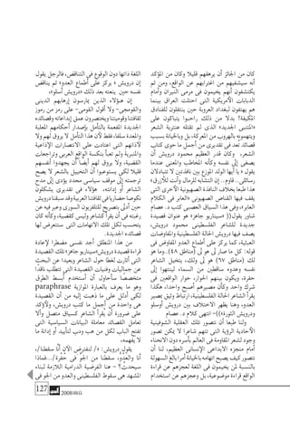 127 2008‫خريف‬
‫ؤكد‬�‫امل‬ ‫من‬ ‫وكان‬ ‫قليال‬ ‫يرهقهم‬ ‫أن‬� ‫اجلائز‬ ‫من‬ ‫كان‬
‫ثم‬ ‫ومن‬ ،‫الواقع‬ ‫عن‬ ‫اغرتابهم‬ ‫من‬ ‫�سي�شفيهم‬ ‫أنه‬�
‫أمام‬�‫و‬ ‫النريان‬ ‫مرمى‬ ‫فى‬ ‫يخيمون‬ ‫أنهم‬� ‫يكت�شفون‬
‫بينما‬ ‫العراق‬ ‫احتلت‬ ‫التى‬ ‫مريكية‬‫الأ‬ ‫الدبابات‬
‫للفنادق‬ ‫ينتقلون‬ ‫حني‬ ‫العروبة‬ ‫لبغداد‬ ‫يهتفون‬ ‫هم‬
‫على‬ ‫يتباكون‬ ‫�وا‬�‫راح‬ ‫ذلك‬ ‫من‬ ‫بدال‬ !‫املكيفة‬
‫ال�شعر‬ ‫عنرتية‬ ‫تقتله‬ ‫مل‬ ‫الذى‬ »‫اجلديد‬ ‫«املتنبى‬
‫ب�سبب‬‫وباخليانة‬‫بل‬،‫املعركة‬‫من‬‫بالهروب‬‫ويتهمونه‬
‫كتاب‬‫حوى‬‫ما‬‫أجمل‬�‫من‬‫تقديرى‬‫فى‬‫ُعد‬‫ت‬‫ق�صائد‬
‫أن‬� ‫دروي�ش‬ ‫حممود‬ ‫العظيم‬ ‫قدر‬ ‫وكان‬ ،‫ال�شعر‬
‫عندما‬ ‫واملعنى‬ ‫املخاطب‬ ‫أنه‬�‫وك‬ ‫نف�سه‬ ‫إىل‬� ‫ي�صغى‬
‫تتبادالن‬‫ال‬‫نافذتني‬‫بني‬‫املوزع‬‫الولد‬‫أيها‬�‫يا‬«‫يقول‬
»‫زرق‬ ‫للأ‬‫أنت‬�‫و‬‫للرمال‬‫الت�شابه‬‫إن‬�..‫قاوم‬..‫ر�سائلى‬
‫التى‬‫خرى‬‫الأ‬‫ال�صهيونية‬‫النافذة‬‫بخالف‬‫طبعا‬‫هذا‬
‫الكالم‬ ‫فى‬ ‫«العابر‬ ‫ال�صهيونى‬ ‫القنا�ص‬ ‫فيها‬ ‫يقف‬
‫ع�صام‬.‫د‬‫كتب‬‫الع�صبى‬‫ال�سياق‬‫هذا‬‫وفى‬،»‫العابر‬
‫ق�صيدة‬ ‫عنوان‬ ‫هو‬ »‫جاهز‬ ‫«�سيناريو‬ ((‫يقول‬ ‫�شاور‬
،‫دروي�ش‬ ‫حممود‬ ‫الفل�سطينى‬ ‫لل�شاعر‬ ‫جديدة‬
‫واملفاو�ضات‬‫الفل�سطينية‬‫احلالة‬‫دروي�ش‬‫فيها‬‫ي�صف‬
‫فى‬ ‫املفاو�ض‬ ‫العدو‬ ‫أطماع‬� ‫على‬ ‫يركز‬ ‫كما‬ ،‫العبثية‬
‫هو‬ ‫84)..وما‬ ‫(مناطق‬ ‫ىل‬ ‫هو‬ ‫ىل‬ ‫�صار‬ ‫ما‬ ‫كل‬ :‫قوله‬
‫ال�شاعر‬ ‫يتخيل‬ ،‫ولك‬ ‫ىل‬ ‫هو‬ )67 ‫(مناطق‬ ‫لك‬
‫إىل‬� ‫لينتهوا‬ ‫ال�سماء‬ ‫من‬ ‫�ساقطني‬ ‫وعدوه‬ ‫نف�سه‬
‫فى‬ ‫الواقعني‬ ‫حوار‬ ،‫احلوار‬ ‫بينهم‬ ‫ويكون‬ ،‫حفرة‬
‫هكذا‬ ،‫واحدا‬ ‫أ�صبح‬� ‫م�صريهم‬ ‫أن‬�‫وك‬ ‫واحد‬ ‫�شرك‬
‫مب�صري‬‫وثيق‬‫ارتباط‬،‫الفل�سطينية‬‫احلالة‬‫ال�شاعر‬‫أ‬�‫يقر‬
‫أو�سلو‬� ‫دروي�ش‬ ‫بني‬ ‫االختالف‬ ‫يظهر‬ ‫وهنا‬ ،‫العدو‬
‫ع�صام‬.‫د‬‫كالم‬‫انتهى‬-))»‫الثورة‬‫ودروي�ش‬
‫ال�شوفينية‬ ‫العقلية‬ ‫تلك‬ ‫نت�صور‬ ‫أن‬� ‫طبعا‬ ‫ولنا‬
‫ت�صور‬ ‫ميكن‬ ‫ال‬ ‫�شاعرا‬ ‫تتهم‬ ‫التى‬ ‫ؤية‬�‫الر‬ ‫حادية‬‫الأ‬
‫االنحناء‬‫دون‬‫أ�سره‬�‫ب‬‫العامل‬‫فى‬‫املقاومة‬‫ل�شعر‬‫وجود‬
‫أن‬� ‫لنا‬ ،‫العظيم‬ ‫ن�سانى‬‫الإ‬ ‫االبداعى‬ ‫منجزه‬ ‫أمام‬�
‫ال�سهولة‬‫بالغ‬‫أمرا‬�‫باخليانة‬‫اتهامه‬‫ي�صبح‬‫كيف‬‫نت�صور‬
‫قراءة‬ ‫عن‬ ‫لعجزهم‬ ‫اللغة‬ ‫فى‬ ‫يخيمون‬ ‫ملن‬ ‫بالن�سبة‬
‫ا�ستخدام‬‫عن‬‫وعجزهم‬‫بل‬،‫مو�ضوعية‬‫قراءة‬‫الواقع‬
‫يقول‬‫فالرجل‬،‫التناق�ض‬‫فى‬‫الوقوع‬‫دون‬‫ذاتها‬‫اللغة‬
‫يناق�ض‬ ‫ثم‬ »‫العدو‬ ‫أطماع‬� ‫على‬ ‫يركز‬ « ‫دروي�ش‬ ‫إن‬�
،»‫أ�سلو‬�‫«دروي�ش‬‫ذلك‬‫بعد‬‫ينعته‬ ‫حني‬‫نف�سه‬
‫الدينى‬ ‫إرهابهم‬� ‫ميار�سون‬ ‫الذين‬ ‫ؤالء‬���‫ه‬ ‫إن‬�
‫رموز‬ ‫من‬ ‫رمز‬ ‫على‬ -‫القومى‬ ‫أقول‬� ‫وال‬ -‫والقوجمى‬
‫وق�صائده‬‫إبداعاته‬�‫عمق‬‫ويخت�صرون‬‫وقوميتنا‬‫ثقافتنا‬
‫املعلبة‬ ‫أحكامهم‬� ‫إ�صدار‬�‫ب‬ ‫أمل‬�‫بالت‬ ‫املفعمة‬ ‫اجلديدة‬
‫وال‬‫لهم‬‫يروق‬‫ال‬‫أمل‬�‫الت‬‫هذا‬‫ن‬‫لأ‬‫فقط‬،‫�سلفا‬‫واملعدة‬
‫ذاعية‬‫الإ‬ ‫االنت�صارات‬ ‫على‬ ‫اعتادت‬ ‫التى‬ ‫ذانهم‬‫لآ‬
‫وتراجعات‬ ‫العربى‬ ‫الواقع‬ ‫بنك�سة‬ ‫أ‬�‫تعب‬ ‫ومل‬ ‫واملنربية‬
‫أنف�سهم‬� ‫يجهدوا‬ ‫أن‬� ‫ا‬ ً‫أي�ض‬� ‫لهم‬ ‫يروق‬ ‫وال‬ ،‫الق�ضية‬
‫ي�صح‬ ‫ال‬ ‫بال�شعر‬ ‫التخييل‬ ‫أن‬� ‫ي�ستوعبوا‬ ‫لكى‬ ‫قليال‬
‫مدح‬ ‫إىل‬� ‫ؤدى‬�‫ي‬ ‫حمدد‬ ‫�سيا�سى‬ ‫موقف‬ ‫إىل‬� ‫ترجمته‬
‫ي�شكلون‬ ‫تقديرى‬ ‫فى‬ ‫ؤالء‬�‫ه‬ ،‫إدانته‬� ‫أو‬� ‫ال�شاعر‬
‫دروي�ش‬‫�سبقنا‬‫وقد‬‫العربية‬‫ثقافتنا‬‫فى‬‫ح�ضاريا‬‫نكو�صا‬
‫عن‬‫فيه‬‫وعرب‬‫ال�سورى‬‫للتلفزيون‬‫بت�صريح‬‫أدىل‬�‫حني‬
‫كان‬‫أنه‬�‫وك‬،‫كق�ضية‬‫ولي�س‬‫ك�شاعر‬‫أ‬�‫يقر‬‫أن‬�‫فى‬‫رغبته‬
‫لها‬‫�ستتعر�ض‬ ‫التى‬‫االتهامات‬‫تلك‬‫لكل‬‫يتح�سب‬
.‫اجلديدة‬‫ق�صائده‬
‫عادة‬‫لإ‬ ‫م�ضطرا‬ ‫نف�سى‬ ‫أجد‬� ‫املنطلق‬ ‫هذا‬ ‫من‬
‫الق�صيدة‬‫تلك‬»‫جاهز‬‫دروي�ش«�سيناريو‬‫ق�صيدة‬‫قراءة‬
‫البحث‬ ‫عن‬ ‫وبعيدا‬ ‫ال�شاعر‬ ‫حول‬ ‫لغطا‬ ‫أثارت‬� ‫التى‬
‫ًا‬‫د‬‫ناق‬ ‫تتطلب‬ ‫التى‬ ‫الق�صيدة‬ ‫وفنيات‬ ‫جماليات‬ ‫عن‬
‫الطرق‬ ‫أب�سط‬� ‫أ�ستخدم‬� ‫أن‬� ‫أحاول‬�‫�س‬ ‫ا‬ ً‫متخ�ص�ص‬
paraphrase ‫املوازية‬ ‫بالعبارة‬ ‫يعرف‬ ‫ما‬ ‫وهو‬
‫الق�صيدة‬ ‫أن‬� ‫من‬ ‫إليه‬� ‫ذهبت‬ ‫ما‬ ‫على‬ ‫أدلل‬� ‫لكى‬
‫ؤكد‬�‫ولأ‬ ،‫دروي�ش‬ ‫كتب‬ ‫ما‬ ‫أجمل‬� ‫من‬ ‫واحدة‬ ‫هى‬
‫أال‬�‫و‬ ‫مت�صل‬ ‫ك�سياق‬ ‫ال�شاعر‬ ‫أ‬�‫ُقر‬‫ي‬ ‫أن‬� ‫�ضرورة‬ ‫على‬
‫التى‬ ‫ال�سيا�سية‬ ‫البيانات‬ ‫معاملة‬ ‫الق�صائد‬ ‫تعامل‬
‫ما‬ ‫إدانة‬� ‫أو‬� ‫أييد‬�‫لت‬ ‫ودب‬ ‫هب‬ ‫من‬ ‫لكل‬ ‫الباب‬ ‫تفتح‬
،‫يفهمه‬‫ال‬
،/‫�سقطنا‬ ‫َّا‬‫ن‬َ‫أ‬� ‫ن‬‫الآ‬ ِ‫لنفرت�ض‬ /« :‫دروي�ش‬ ‫يقول‬
‫ْرة/...فماذا‬‫ف‬ ُ‫ح‬ ‫فى‬ ِّ‫و‬‫اجل‬ ‫من‬ ‫�سقطنا‬ ،ُّ‫و‬ُ‫َد‬‫ع‬‫وال‬ ‫َنا‬‫أ‬�
‫لبناء‬ ‫الالزمة‬ ‫الدرامية‬ ‫الفر�ضية‬ ‫هنا‬ - ‫؟‬ ُ‫�سيحدث‬
‫فى‬‫اجلو‬‫من‬‫والعدو‬‫الفل�سطينى‬‫�سقوط‬‫هى‬‫امل�شهد‬
 