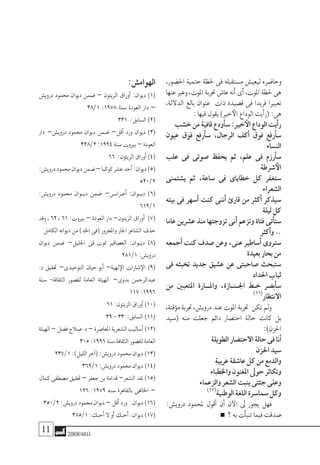 11 2008‫خريف‬
،‫احل�ضور‬ ‫حتمية‬ ‫حلظة‬ ‫فى‬ ‫م�ستقبله‬ ‫ليعي�ش‬ ‫وحا�ضره‬
‫عنها‬‫وعرب‬،‫املوت‬‫جتربة‬‫عا�ش‬‫أنه‬�‫أى‬�،‫املوت‬‫حلظة‬‫هى‬
،‫الداللة‬ ‫بالغ‬ ‫عنوان‬ ‫ذات‬ ‫ق�صيدة‬ ‫فى‬ ‫فريدا‬ ‫تعبريا‬
:‫فيها‬‫يقول‬)‫خري‬‫الأ‬‫الوداع‬‫أيت‬�‫(ر‬:‫هى‬
‫خ�شب‬‫من‬‫قافية‬‫أودع‬�‫�س‬:‫خري‬‫الأ‬‫الوداع‬‫أيت‬�‫ر‬
‫عيون‬ ‫فوق‬ ‫أرفع‬�‫�س‬ ،‫الرجال‬ ‫أكف‬� ‫فوق‬ ‫أرفع‬�‫�س‬
‫الن�ساء‬
‫علب‬ ‫فى‬ ‫�صوتى‬ ‫يحفظ‬ ‫ثم‬ ،‫علم‬ ‫فى‬ ‫أرزم‬�‫�س‬
‫�شرطة‬‫الأ‬
‫ي�شتمنى‬ ‫ثم‬ ،‫�ساعة‬ ‫فى‬ ‫خطاياى‬ ‫كل‬ ‫�ستغفر‬
‫ال�شعراء‬
‫بيته‬ ‫فى‬ ‫أ�سهر‬� ‫كنت‬ ‫أننى‬� ‫قارئ‬ ‫من‬ ‫أكرث‬� ‫�سيذكر‬
‫ليلة‬‫كل‬
‫عاما‬ ‫ع�شرين‬ ‫منذ‬ ‫تزوجتها‬ ‫أنى‬� ‫وتزعم‬ ‫فتاة‬ ‫أتى‬�‫�ست‬
‫أكرث‬�‫و‬..
‫أجمعه‬� ‫كنت‬ ‫�صدف‬ ‫وعن‬ ،‫عنى‬ ‫أ�ساطري‬� ‫�سرتوى‬
‫بعيدة‬‫بحار‬‫من‬
‫فى‬ ‫تخبئه‬ ‫جديد‬ ‫ع�شيق‬ ‫عن‬ ‫�صاحبتى‬ ‫�ستبحث‬
‫احلداد‬‫ثياب‬
‫من‬ ‫املتعبني‬ ‫وامل���ارة‬ ،‫اجل��ن��ازة‬ ‫خ��ط‬ ‫أب�صر‬�‫�س‬
)16(
‫االنتظار‬
،‫ؤقتة‬�‫م‬ ‫جتربة‬ ،‫دروي�ش‬ ‫عند‬ ‫املوت‬ ‫جتربة‬ ‫تكن‬ ‫ومل‬
‫(�سيد‬ ‫منه‬ ‫جعلت‬ ‫دائم‬ ‫احت�ضار‬ ‫حالة‬ ‫كانت‬ ‫بل‬
:)‫احلزن‬
‫الطويلة‬‫االحت�ضار‬‫حالة‬‫فى‬‫أنا‬�
‫احلزن‬‫�سيد‬
‫عربية‬‫عا�شقة‬‫كل‬‫من‬‫والدمع‬
‫واخلطباء‬‫املغنون‬‫حوىل‬‫وتكاثر‬
‫والزعماء‬‫ال�شعر‬‫ينبت‬‫جثتى‬‫وعلى‬
)17(
‫الوطنية‬‫اللغة‬‫�سما�سرة‬‫وكل‬
:‫دروي�ش‬ ‫ملحمود‬ ‫أقول‬� ‫أن‬� ‫ن‬‫الآ‬ ‫ىل‬ ‫يجوز‬ ‫فهل‬
‫؟‬‫به‬‫أت‬�‫تنب‬‫فيما‬‫�صدقت‬
:‫الهوام�ش‬
‫دروي�ش‬ ‫حممود‬ ‫ديوان‬ ‫�ضمن‬ – ‫الزيتون‬ ‫أوراق‬� :‫ديوان‬ )1(
38/1 :1978 ‫�سنة‬ ‫العودة‬ ‫دار‬ –
331 :‫ال�سابق‬)2(
‫دار‬ –‫دروي�ش‬ ‫حممود‬ ‫ديوان‬ ‫�ضمن‬ –‫أقل‬� ‫ورد‬ ‫ديوان‬ )3(
328/2:1994‫�سنة‬‫بريوت‬–‫العودة‬
66 :‫الزيتون‬‫أوراق‬�)4(
:‫دروي�ش‬‫حممود‬‫ديوان‬‫�ضمن‬–‫كوكبا‬‫ع�شر‬‫أحد‬�:‫ديوان‬)5(
520/2
:‫دروي�ش‬ ‫حممود‬ ‫�وان‬�‫دي‬ ‫�ضمن‬ –‫�س‬��‫�را‬�‫أع‬� :‫دي��وان‬ )6(
619/1
‫وقد‬ ، 62 ، 61 :‫بريوت‬ – ‫العودة‬ ‫دار‬ –‫الزيتون‬ ‫أوراق‬� )7(
‫الكامل‬‫ديوانه‬‫من‬)‫اخلد‬‫(فى‬‫واملجرور‬‫اجلار‬‫ال�شاعر‬‫حذف‬
‫ديوان‬ ‫�ضمن‬ –‫اجلليل‬ ‫فى‬ ‫متوت‬ ‫الع�صافري‬ :‫�وان‬�‫دي‬ )8(
281/1:‫دروي�ش‬
.‫د‬ ‫حتقيق‬ –‫التوحيدى‬ ‫حيان‬ ‫أبو‬� –‫لهية‬‫الإ‬ ‫�شارات‬‫الإ‬ )9(
‫�سنة‬ -‫الثقافة‬ ‫لق�صور‬ ‫العامة‬ ‫الهيئة‬ –‫بدوى‬ ‫عبدالرحمن‬
117:1996
61:‫الزيتون‬‫أوراق‬�)10(
39-33 :‫ال�سابق‬)11(
‫الهيئة‬–‫ف�ضل‬‫�صالح‬.‫د‬–‫املعا�صرة‬‫ال�شعرية‬‫أ�ساليب‬�)12(
305:1996‫�سنة‬‫الثقافة‬‫لق�صور‬‫العامة‬
237/1:)‫الليل‬‫آخر‬�(:‫دروي�ش‬‫حممود‬‫ديوان‬)13(
369/1:‫دروي�ش‬‫حممود‬‫ديوان‬)14(
‫كمال‬‫م�صطفى‬‫حتقيق‬–‫جعفر‬‫بن‬‫قدامة‬–‫ال�شعر‬‫نقد‬)15(
126 :1979 ‫�سنه‬ ‫بالقاهرة‬ ‫اخلاجنى‬ –
350/2:‫دروي�ش‬‫حممود‬‫ديوان‬–‫أقل‬�‫ورد‬ :‫ديوان‬)16(
385/1:‫أحبك‬�‫ال‬‫أو‬�‫أحبك‬�:‫ديوان‬)17(
 