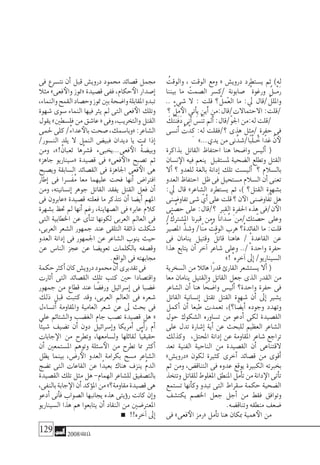 129 2008‫خريف‬
ُ‫والوقت‬ ،ِ‫الوقت‬ ‫ومع‬ « ‫دروي�ش‬ ‫ي�ستطرد‬ ‫ثم‬ )‫له‬
‫بيننا‬ ‫ما‬ َ‫ال�صمت‬ ‫/ك�سر‬ ٍ‫�صابونة‬ ُ‫ورغوة‬ ٌ‫�ل‬�ْ‫م‬َ‫ر‬
.. ‫�شيء‬ ‫ال‬ : ‫قلت‬ ‫؟‬ ْ‫العمل‬ ‫ما‬ :‫يل‬ ‫/قال‬ ْ‫وامللل‬
‫؟‬ ْ‫مل‬‫الأ‬‫أتى‬�‫ي‬‫َين‬‫أ‬�‫االحتماالت/قال:من‬:‫/قلت‬
َ‫ُك‬‫ت‬ْ‫ن‬َ‫ف‬َ‫د‬‫َنى‬‫أ‬� َ‫ْ�س‬‫ن‬َ‫ت‬‫َمل‬‫أ‬�:‫ّ/قال‬‫و‬‫اجل‬‫له:من‬‫/قلت‬
‫َن�سى‬‫أ‬� ُ‫ت‬ْ‫د‬ِ‫ك‬ :‫له‬ ‫؟/فقلت‬ ‫هذى‬ ‫ٍ/مثل‬‫حفرة‬ ‫فى‬
»...‫يدي‬‫من‬‫نى‬َّ‫ًا/�شد‬‫ب‬َّ‫ل‬‫ـ‬ ُ‫خ‬‫ًا‬‫د‬‫غ‬ َّ‫ن‬‫لأ‬
‫بذاكرة‬ ‫القاتل‬ ‫احتفاظ‬ ‫هنا‬ ‫وا�ضحا‬ ‫ألي�س‬� (
‫ن�سان‬‫الإ‬ ‫فيه‬ ‫ينعم‬ ‫مل�ستقبل‬ ‫ال�ضحية‬ ‫وتطلع‬ ‫القتل‬
‫أال‬� ‫؟‬ ‫للعدو‬ ‫بالغة‬ ‫إدانة‬� ‫تلك‬ ‫ألي�ست‬� ‫؟‬ ‫بال�سالم‬
‫العدو‬‫احتفاظ‬ ‫ظل‬‫فى‬‫م�ستحيل‬‫ال�سالم‬‫أن‬�‫تعنى‬
:‫يل‬ ‫قال‬ »‫ال�شاعر‬ ‫ي�ستطرد‬ ‫ثم‬ ،) ‫القتل؟‬ ‫ب�شهوة‬
‫تفاو�ضنى‬‫�شى‬ ّ‫َي‬‫أ‬�‫على‬‫قلت‬‫؟‬‫ن‬‫الآ‬‫َاو�ضنى‬‫ف‬ُ‫ت‬‫هل‬
‫تى‬ َّ‫ح�ص‬ ‫على‬ :‫؟/قال‬ ِ‫القرب‬ ِ‫ة‬‫احلفر‬ ‫هذه‬ ‫ن/فى‬‫الآ‬
/ْ‫امل�شرتك‬ ‫قربنا‬ ‫ومن‬ ‫انا‬َ‫د‬ ُ‫�س‬ ‫تك/من‬ ّ‫ح�ص‬ ‫وعلى‬
ُ‫ري‬‫امل�ص‬ َّ‫و�شذ‬ /‫ّا‬‫ن‬‫م‬ ُ‫الوقت‬ ‫هرب‬ ‫ْ؟‬‫ة‬‫الفائد‬ ‫ما‬ :‫قلت‬
‫فى‬ ‫ينامان‬ ‫وقتيل‬ ٌ‫قاتل‬ ‫هاهنا‬ / ْ‫القاعدة‬ ‫عن‬
‫هذا‬ ‫يتابع‬ ‫أن‬� ‫آخر‬� ‫�شاعر‬ ‫وعلى‬ ../ْ‫واحدة‬ ‫حفرة‬
»! ْ‫آخره‬�‫إىل‬�/‫ال�سيناريو‬
‫ال�سخرية‬ ‫من‬ ‫هائال‬ ‫ًا‬‫ر‬‫قد‬ ‫القارئ‬ ‫ي�ست�شعر‬ ‫أال‬� (
‫معا‬ ‫ينامان‬ ‫والقتيل‬ ‫القاتل‬ ‫جعل‬ ‫الذى‬ ‫القدر‬ ‫من‬
‫ال�شاعر‬ ‫أن‬� ‫هنا‬ ‫ا‬ً‫وا�ضح‬ ‫ألي�س‬� ‫واحدة؟‬ ‫حفرة‬ ‫فى‬
‫القاتل‬ ‫إن�سانية‬� ‫تقتل‬ ‫القتل‬ ‫�شهوة‬ ‫أن‬� ‫إىل‬� ‫ي�شري‬
‫أكمل‬� ‫أن‬� ‫طبعا‬ ‫تعمدت‬ ،)‫ا؟‬ ً‫أي�ض‬� ‫وجوده‬ ‫وتهدد‬
‫حول‬ ‫ال�شكوك‬ ‫ت�ساوره‬ ‫من‬ ‫أدعو‬� ‫لكى‬ ‫الق�صيدة‬
‫على‬ ‫تدل‬ ‫إ�شارة‬� ‫أية‬� ‫عن‬ ‫للبحث‬ ‫العظيم‬ ‫ال�شاعر‬
‫وكذلك‬ ،‫املحتل‬ ‫إدانة‬� ‫عن‬ ‫املقاومة‬ ‫�شاعر‬ ‫تراجع‬
‫تعد‬ ‫الفنية‬ ‫الناحية‬ ‫من‬ ‫الق�صيدة‬ ‫أن‬� ‫القتناعى‬
»‫«دروي�ش‬ ‫لكون‬ ‫كثرية‬ ‫أخرى‬� ‫ق�صائد‬ ‫من‬ ‫أقوى‬�
‫ثم‬ ‫ومن‬ ،‫التناق�ض‬ ‫فى‬ ‫عدوه‬ ‫يوقع‬ ‫الكبرية‬ ‫بخربته‬
‫وتتخذ‬‫للقاتل‬‫املغلوط‬‫املنطق‬‫أمل‬�‫ت‬‫من‬‫دانة‬‫الإ‬‫أتى‬�‫ت‬
‫ت�ستمع‬ ‫أنها‬�‫وك‬ ‫تبدو‬ ‫التى‬ ‫�سقراط‬ ‫حكمة‬ ‫ال�ضحية‬
‫يكت�شف‬ ‫اخل�صم‬ ‫جعل‬ ‫أجل‬� ‫من‬ ‫فقط‬ ‫وتوافق‬
.‫وتناق�ضه‬‫منطقه‬‫�ضعف‬
‫فى‬ »‫فعى‬‫الأ‬ ‫«رمز‬ ‫أمل‬�‫ت‬ ‫هنا‬ ‫مبكان‬ ‫همية‬‫الأ‬ ‫من‬
‫فى‬ ‫نت�سرع‬ ‫أن‬� ‫قبل‬ ‫دروي�ش‬ ‫حممود‬ ‫ق�صائد‬ ‫جممل‬
‫مثال‬ »‫فعى‬‫والأ‬ ‫«متوز‬ ‫ق�صيدة‬ ‫ففى‬ ،‫حكام‬‫الأ‬ ‫إ�صدار‬�
،‫والنماء‬‫القمح‬‫وح�صاد‬‫متوز‬‫بني‬‫وا�ضحة‬‫املقابلة‬‫تبدو‬
‫�شهوة‬ ‫�سوى‬ ‫النماء‬ ‫فيها‬ ‫يرث‬ ‫مل‬ ‫التى‬ ‫فعى‬‫الأ‬ ‫وتلك‬
‫يقول‬»‫فل�سطني‬‫من‬‫عا�شق‬«‫وفى‬،‫والتخريب‬‫القتل‬
‫حلمى‬‫كلى‬/ْ‫ء‬‫عدا‬‫بالأ‬‫�صحت‬،‫«وبا�سمك‬:‫ال�شاعر‬
/‫الن�سور‬ ‫يلد‬ ‫ال‬ ‫النمل‬ ‫فبي�ض‬ ‫ديدان‬ ‫يا‬ ‫منت‬ ‫إذا‬�
‫ومن‬ ،»!ْ‫ثعبان‬ ‫ُها‬‫ر‬‫ق�ش‬ ‫فعى...يخبىء‬‫الأ‬ ُُ‫ة‬‫وبي�ض‬
»‫جاهز‬ ‫«�سيناريو‬ ‫ق�صيدة‬ ‫فى‬ »‫فعى‬‫«الأ‬ ‫ت�صبح‬ ‫ثم‬
‫وي�صبح‬ ‫ال�سابقة‬ ‫الق�صائد‬ ‫فى‬ ‫اجلاهزة‬ ‫فعى‬‫الأ‬ ‫هى‬
‫إطار‬� ‫فى‬ ‫َ�سرا‬‫ف‬ُ‫م‬ ‫معا‬ ‫عليهما‬ ‫فحت‬ ‫أنها‬� ‫افرتا�ض‬
‫ومن‬ ،‫إن�سانيته‬� ‫جوهر‬ ‫القاتل‬ ‫يفقد‬ ‫القتل‬ ‫فعل‬ ‫أن‬�
‫فى‬ ‫«عابرون‬ ‫ق�صيدة‬ ‫فعلته‬ ‫ما‬ ‫نتذكر‬ ‫أن‬� ‫أي�ضا‬� ‫املهم‬
‫ب�شهرة‬ ‫حتظ‬ ‫مل‬ ‫أنها‬� ‫رغم‬ ،‫ال�صهاينة‬ ‫فى‬ »‫عابر‬ ‫كالم‬
‫التى‬ ‫اخلطابية‬ ‫عن‬ ‫أى‬�‫تن‬ ‫لكونها‬ ‫العربى‬ ‫العامل‬ ‫فى‬
،‫العربى‬ ‫ال�شعر‬ ‫جمهور‬ ‫عند‬ ‫التلقى‬ ‫ذائقة‬ ‫�شكلت‬
‫العدو‬ ‫إدانة‬� ‫فى‬ ‫اجلمهور‬ ‫عن‬ ‫ال�شاعر‬ ‫ينوب‬ ‫حيث‬
‫عن‬ ‫النا�س‬ ‫عجز‬ ‫عن‬ ‫تعوي�ضا‬ ‫بالكلمات‬ ‫وق�صفه‬
.‫الواقع‬‫فى‬‫جمابهته‬
‫حكمة‬‫أكرث‬�‫كان‬‫دروي�ش‬‫حممود‬‫أن‬�‫تقديرى‬‫فى‬
‫أثارت‬� ‫التى‬ ‫الق�صائد‬ ‫تلك‬ ‫كتب‬ ‫حني‬ ‫واقت�صادا‬
‫جمهور‬ ‫من‬ ‫قطاع‬ ‫عند‬ ‫ا‬ ً‫ورف�ض‬ ‫إ�سرائيل‬� ‫فى‬ ‫غ�ضبا‬
‫ذلك‬ ‫قبل‬ ‫كتبت‬ ‫وقد‬ ،‫العربى‬ ‫العامل‬ ‫فى‬ ‫�شعره‬
‫أت�ساءل‬� ‫واملقاومة‬ ‫العامية‬ ‫�شعر‬ ‫عن‬ ‫ىل‬ ‫بحث‬ ‫فى‬
‫على‬ ‫وال�شتائم‬ ‫الغ�ضب‬ ‫جام‬ ‫ت�صب‬ ‫ق�صيدة‬ ‫هل‬ «
‫ًا‬‫ئ‬‫�شي‬ ‫ت�ضيف‬ ‫أن‬� ‫دون‬ ‫إ�سرائيل‬�‫و‬ ‫أمريكا‬� ‫أ�س‬�‫ر‬ ‫أم‬�
‫جابات‬‫الإ‬ ‫من‬ ‫وتطرح‬ ،‫ول�سامعها‬ ‫لقائلها‬ ‫ًّا‬‫ي‬‫حقيق‬
‫أن‬� ‫امل�ستمعني‬ ‫وتوهم‬ ‫�سئلة‬‫الأ‬ ‫من‬ ‫تطرح‬ ‫مما‬ ‫أكرث‬�
‫يظل‬ ‫بينما‬ ،‫ر�ض‬‫الأ‬ ‫العدو‬ ‫بكرامة‬ ‫م�سح‬ ‫ال�شاعر‬
‫ت�ضج‬ ‫التى‬ ‫القاعات‬ ‫عن‬ ‫ًا‬‫د‬‫بعي‬ ‫هناك‬ ‫ينزف‬ ُ‫م‬‫الد‬
‫الق�صيدة‬‫تلك‬‫مثل‬‫هل‬-‫الهمام‬‫لل�شاعر‬‫بالت�صفيق‬
،‫بالنفى‬‫جابة‬‫الإ‬‫أن‬�‫ؤكد‬�‫امل‬‫من‬»‫مقاومة؟‬‫ق�صيدة‬‫هى‬
‫أدعو‬� ‫أنى‬�‫ف‬ ‫ال�صواب‬ ‫يجانبها‬ ‫هذه‬ ‫ؤيتى‬�‫ر‬ ‫كانت‬ ‫إن‬�‫و‬
‫ال�سيناريو‬ ‫هذا‬ ‫هم‬ ‫يتابعوا‬ ‫أن‬� ‫النقاد‬ ‫من‬ ‫املعرت�ضني‬
!!‫آخره‬�‫إىل‬�
 