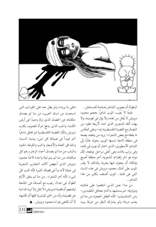 131 2008‫خريف‬
..‫للم�ستقبل‬‫ر�صا�صة‬‫ال�شاعر‬‫ي�صوب‬‫أن‬�‫البطولة‬
‫حممود‬ ‫بحجم‬ ‫ًا‬‫ر‬‫�شاع‬ ‫املوت‬ ‫ّب‬‫ي‬‫ُغ‬‫ي‬ ‫ال‬ ‫ًا‬‫ع‬‫طب‬
‫وال‬،‫جنوميته‬‫فى‬‫ؤثر‬�‫ي‬‫وال‬،‫لغته‬‫من‬‫ُقلل‬‫ي‬‫ال‬‫دروي�ش‬
‫من‬ ‫عقود‬ ‫ربعة‬‫لأ‬ ‫امتد‬ ‫الذى‬ ‫ال�شعرى‬ ‫ألقه‬� ‫يهدد‬
‫العك�س‬‫وعلى‬-‫إنه‬�،‫الفل�سطينية‬‫الق�ضية‬‫مع‬‫الن�ضال‬
‫ي�ضعه‬،‫وهجه‬‫من‬‫يزيد‬-‫ال�شعراء‬‫بع�ض‬‫مع‬‫يفعله‬‫مما‬
‫إىل‬� ‫ًا‬‫ب‬‫غال‬ ‫يحوله‬ ،‫املوت‬ ‫ا�سمها‬ ‫المعة‬ ‫منطقة‬ ‫فى‬
،‫لفته‬‫فى‬‫ميوت‬‫أن‬�‫اختار‬‫الذى‬،‫�سطورى‬‫الأ‬‫ال�شاعر‬
‫أن‬�‫ك‬ ،‫توهجه‬ ‫مراحل‬ ‫أعلى‬� ‫وفى‬ ،‫بالده‬ ‫تراب‬ ‫وفى‬
‫أ�صبح‬� ‫منطقة‬ ‫آخر‬� ،‫ال�شعرية‬ ‫إجنازاته‬� ‫آخر‬� ‫هو‬ ‫موته‬
‫يقدر‬ ‫ال‬ ‫ولذلك‬ ،‫بحرية‬ ‫فيها‬ ‫يتجول‬ ‫أن‬� ‫إمكانه‬�‫ب‬
،‫الدنيا‬ ‫هذه‬ ‫فى‬ ‫دروي�ش‬ ‫حممود‬ ‫أمثال‬� ‫على‬ ‫املوت‬
‫هذا‬ ‫من‬ ‫بكثري‬ ‫أ�ضعف‬� ‫املوت‬ ..‫فانية‬ ‫هى‬ ‫التى‬
..‫ال�شاعر‬
‫غنائيته‬ ‫على‬ ‫انتق�ضوا‬ ‫الذين‬ ‫نحن‬ -‫منا‬ ‫من‬
-‫التقليديني‬‫جحافل‬‫أمام‬�‫به‬‫ي�ست�شهد‬‫مل‬-‫ومواويله‬
‫مل‬ ‫منا‬ ‫من‬ ،‫املعجزة‬ ‫الطفل‬ ‫أنه‬�‫ك‬ -‫الثمانينيات‬ ‫زمن‬
‫بيت‬ ‫�شرفة‬ ‫من‬ ‫النظر‬ ‫ي�شاركه‬ ‫ومل‬ »‫«ريتا‬ ‫يحب‬
‫التى‬ ‫املفردات‬ ‫على‬ ‫معه‬ ‫يطل‬ ‫ومل‬ ،»‫يريد‬ ‫ما‬ ‫«على‬
‫ي�صدق‬ ‫مل‬ ‫منا‬ ‫من‬ ،‫العرب‬ ‫ل�سان‬ ‫من‬ ‫ان�سحبت‬
‫أر�ض‬� ‫فى‬ ‫ًا‬‫د‬‫وحي‬ ‫ترك‬ ‫الذى‬ ‫احل�صان‬ ‫عن‬ ‫حكاياته‬
‫يكتب‬ ،‫للجنون‬ ‫أة‬�‫امر‬ ‫يدفع‬ ‫الذى‬ ‫واحلب‬ ،‫الكنبة‬
‫ًا‬‫ر‬‫�شاع‬ ‫تخلق‬ ‫مل‬ ‫الفل�سطينية‬ ‫الق�ضية‬ ‫أن‬�‫وك‬ ‫دروي�ش‬
‫ال�سماء‬ ،‫بيديه‬ ‫�شىء‬ ‫كل‬ ‫�صياغة‬ ‫فى‬ ‫أ‬�‫فيبد‬ ‫آخر‬�
‫اجلنود‬ ،‫واللوعة‬ ‫واحلب‬ ‫�شجار‬‫والأ‬ ‫العامة‬ ‫واحلدائق‬
‫كل‬‫رغم‬،‫الزعرت‬ ‫أحمد‬�‫ي�صدق‬‫مل‬‫منا‬‫من‬،‫والب�شر‬
‫حممود‬ ‫ًا‬‫ن‬‫الع‬ ‫واحدة‬ ‫ليلة‬ ‫ينم‬ ‫مل‬ ‫منا‬ ‫من‬ ،‫مبالغاته‬
‫ال�شعرية‬ ‫التجارب‬ ‫آالف‬� ‫أجه�ض‬� ‫الذى‬ ‫دروي�ش‬
‫كل‬ ‫كتب‬ ‫أنه‬�‫ك‬ ‫كثرية‬ ‫ق�صائد‬ ‫فى‬ ‫أ‬�‫بد‬ ‫نه‬‫لأ‬ ‫جيلنا‬ ‫فى‬
‫يام‬‫الأ‬ ‫ينفق‬ ‫مل‬ ‫منا‬ ‫من‬ ..‫ال�شعراء‬ ‫آخر‬� ‫أنه‬�‫ك‬ ،‫�شىء‬
‫اجلامعة‬ ‫فى‬ ‫أ�صدقاء‬� ‫مع‬ ‫رهيب‬ ‫جدال‬ ‫فى‬ ‫الطوال‬
‫قدا�سة‬‫تزيد‬‫وال‬‫تقل‬‫ال‬»‫«دروي�ش‬‫ق�ضية‬‫أن‬�‫ليقنعهم‬
،‫نكتبها‬‫أن‬�‫كلها‬‫للب�شرية‬‫اخلري‬‫من‬‫أن‬�‫و‬،‫ق�ضيتنا‬‫عن‬
..‫دروي�ش‬‫حممود‬‫بقراءة‬‫نكتفى‬‫أن‬�‫ال‬
 