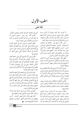 137 2008‫خريف‬
‫بداية‬ ‫أتذكر‬� ‫أن‬� ‫حاولت‬ ‫كلما‬ ‫ملاذا‬ ‫�رف‬�‫أع‬� ‫ال‬
‫�شبيهة‬ ‫أراها‬� ‫وجدتني‬ ‫دروي�ش‬ ‫حممود‬ ‫ب�شعر‬ ‫عالقتي‬
‫يت�صف‬ ‫ما‬ ‫بكل‬ ‫املرء‬ ‫حياة‬ ‫يف‬ ‫ول‬‫الأ‬ ‫باحلب‬ ‫ي�سمى‬ ‫مبا‬
.‫أي�ضا‬�‫جنون‬‫ورمبا‬‫وبراءة‬‫�شديدة‬‫رومانتيكية‬‫من‬‫به‬
‫منت�صف‬ ‫يف‬ ‫اجلامعة‬ ‫إىل‬� ‫�ع‬�‫أرج‬� ‫ن‬‫الآ‬ ‫أراين‬�
‫الي�ساريني‬ ‫أ�صدقائي‬� ‫ب�صحبة‬ ‫أجل�س‬�‫و‬ ‫الت�سعينيات‬
‫أعرف‬� ‫وال‬ .‫احلقوق‬ ‫لكلية‬ ‫معظمهم‬ ‫انت�سب‬ ‫الذين‬
!‫وفنانني؟‬ ‫�شعراء‬ ‫أغلبهم‬� ‫كان‬ ‫ملاذا‬ ‫الدقة‬ ‫وجه‬ ‫على‬
‫أمل‬�‫و‬ ‫روي�ش‬ ‫حممود‬ ‫أ�شعار‬� ‫على‬ ‫خاللهم‬ ‫من‬ ‫تعرفت‬
.‫آخرين‬�‫و‬‫ال�صبور‬‫عبد‬‫�صالح‬‫و‬‫دنقل‬
‫ك�شاعر‬ ‫ال‬ ‫كنبي‬ ‫دروي�ش‬ ‫مع‬ ‫يتعامل‬ ‫كان‬ ‫كلهم‬
‫وكانوا‬ .‫قدا�سته‬ ‫يف‬ ‫عندهم‬ ‫جنيل‬‫بالأ‬ ‫أ�شبه‬� ‫كان‬ ‫و�شعره‬
‫دروي�ش‬‫يعرف‬‫ال‬ ‫معهم‬‫يجل�س‬‫�شاعر‬‫أي‬�‫ب‬‫يعرتفون‬‫ال‬
.‫أ�شعاره‬�‫ويحفظ‬
‫ًا‬‫م‬‫وو�سي‬‫ًا‬‫ف‬‫مثق‬‫ًّا‬‫ب‬‫�شا‬‫وكان‬‫أحدهم‬�‫أن‬�‫أذكر‬�‫ومازلت‬
‫دروي�ش‬‫حممود‬‫يع�شق‬‫كان‬‫أر�ستقراطية‬�‫�سرة‬‫لأ‬‫وينتمي‬
‫لنا‬ ‫أ‬�‫قر‬ ‫كلما‬ ‫أثرا‬�‫مت‬ ‫يبكي‬ ‫أحيانا‬� ‫كان‬ ‫إنه‬� ‫حتى‬ ‫بجنون‬
‫أتعلق‬�‫جعلتني‬‫التي‬ ‫بطريقته‬‫دروي�ش‬‫�شعر‬‫من‬‫ق�صيدة‬
.‫أكرث‬� ‫بدروي�ش‬
‫دروي�ش‬‫حممود‬‫ب�شعر‬‫عالقتي‬‫إن‬�‫أقول‬�‫أن‬�‫ميكنني‬
‫الذين‬ ‫املراهقني‬ ‫بعالقة‬ ‫أ�شبه‬� ‫كانت‬ ‫املرحلة‬ ‫تلك‬ ‫يف‬
‫يف‬‫�صورهم‬‫فيعلقون‬‫واملطربني‬‫ال�سينما‬‫بنجوم‬‫يتعلقون‬
.‫نومهم‬‫غرفة‬
‫اجلميل‬ ‫ديوانه‬ ‫أت‬�‫�ر‬�‫ق‬ ‫أن‬� ‫منذ‬ ‫ب�شعره‬ ‫تعلقت‬
‫أتابع‬� ‫بعدها‬ ‫ظللت‬ »‫وحيدا؟‬ ‫احل�صان‬ ‫تركت‬ ‫«ملاذا‬
‫القراءات‬‫وتراكم‬‫ال�سنوات‬‫مبرور‬‫رمبا‬.‫ب�شغف‬ ‫دواوينه‬
‫تغريت‬ ,‫نف�سه‬ ‫ال�شعر‬ ‫مبفهوم‬ ‫وعيي‬ ‫وتطور‬ ‫ال�شعر‬ ‫يف‬
‫أعد‬� ‫مل‬ ‫ن�ضجا‬ ‫أكرث‬� ‫أ�صبحت‬� ‫رمبا‬ ‫قراءته‬ ‫يف‬ ‫طريقتي‬
.‫التكرار‬‫ويزعجني‬‫ال�شعر‬‫يف‬‫كثريا‬ ‫الغنائية‬‫إىل‬�‫أميل‬�
‫أنه‬� ‫دروي�ش‬ ‫حممود‬ ‫رحيل‬ ‫بعد‬ ‫ن‬‫الآ‬ ‫أت�صور‬�
‫كرثة‬ ‫من‬ ‫بالرغم‬ ‫النقدية‬ ‫الناحية‬ ‫من‬ ‫كثريا‬ ‫ظلم‬ ‫قد‬
.‫�شعره‬‫تناولت‬‫التي‬‫واملقاالت‬‫الدرا�سات‬
‫القراءة‬ ‫طبيعة‬ ‫يف‬ ‫كان‬ ‫لدروي�ش‬ ‫النقدي‬ ‫الظلم‬
‫املبالغة‬ ‫إىل‬� ‫أغلبها‬� ‫يف‬ ‫متيل‬ ‫كانت‬ ‫والتي‬ ‫تناولته‬ ‫التي‬
‫ح�ساب‬‫على‬ ‫ل�شعره‬‫ال�سيا�سي‬‫أويل‬�‫الت‬‫يف‬‫فراط‬‫الإ‬‫يف‬
‫أن‬� ‫للنقد‬ ‫ينبغي‬ ‫التي‬ ‫اجلمالية‬ ‫ألة‬�‫امل�س‬ ‫إىل‬� ‫االنتباه‬
.‫بها‬‫ين�شغل‬
‫القيام‬‫عاتقه‬ ‫على‬‫ألقى‬� ‫التاريخ‬‫ن‬‫لأ‬ ‫دروي�ش‬‫ظلم‬
‫كونه‬ ‫يف‬ ‫ك�شاعر‬ ‫اختزاله‬ ‫فتم‬ .‫الوطني‬ ‫ال�شاعر‬ ‫بدور‬
‫�شاعر‬ ‫أو‬� ‫املقاومة‬ ‫�شاعر‬ ‫أو‬� ‫الفل�سطينية‬ ‫الق�ضية‬ ‫�شاعر‬
‫ال‬ ‫جائرة‬ ‫تو�صيفات‬ ‫أيي‬�‫ر‬ ‫يف‬ ‫وهي‬ .‫املحتلة‬ ‫ر�ض‬‫الأ‬
‫دروي�ش‬‫مثل‬‫وىل‬‫الأ‬‫بالدرجة‬‫إن�ساين‬�‫مهم‬‫ل�شاعر‬‫تعطي‬
.‫الفرادة‬‫بالغة‬‫جتربة‬‫له‬ ‫حقه‬
‫أ�ضفوا‬�‫و‬‫أ�سطورة‬�‫إىل‬�‫و�شخ�صه‬‫رمز‬‫إىل‬� ‫�شعره‬‫حولوا‬
‫ذرعا‬ ‫�ضاق‬ ‫أظنه‬� ‫التي‬ ‫القدا�سة‬ ‫من‬ ‫�شيئا‬ ‫كتابته‬ ‫على‬
‫وقع‬‫وال‬‫وال�شعره‬‫كتابته‬‫يقد�س‬‫يكن‬‫مل‬‫نف�سه‬‫هو‬.‫بها‬
‫خرون‬‫الآ‬ ‫إليها‬� ‫ينظر‬ ‫التي‬ ‫بق�صائده‬ ‫عجاب‬‫الإ‬ ‫فخ‬ ‫يف‬
‫من‬‫كثري‬‫من‬‫وتوا�ضعا‬‫وذكاء‬‫وعيا‬‫أكرث‬�‫كان‬.‫إعجاب‬�‫ب‬
‫أن‬�‫من‬‫البعيد‬‫املدى‬‫على‬‫مكنه‬‫ما‬‫وهو‬‫ونقاده‬‫جمهوره‬
.‫�شعره‬‫و‬‫بكتابته‬‫وعيه‬‫يطور‬
‫أنه‬�‫معه‬‫حوار‬‫يف‬‫مرة‬ ‫�صرح‬‫حني‬‫أته‬�‫جر‬‫أعجبتني‬�
.‫منها‬‫فقط‬‫بخم�سة‬‫الكتفى‬‫دواوينه‬‫كتابة‬ ‫أعاد‬�‫لو‬
‫الذين‬ ‫ال�شعراء‬ ‫بع�ض‬ ‫أ�ساة‬�‫م‬ ‫مبكرا‬ ‫فهم‬ ‫أظنه‬�
‫كتابتهم‬ ‫من‬ ‫جعلوا‬ ‫نهم‬‫لأ‬ ‫ال�شعر‬ ‫كتابة‬ ‫عن‬ ‫يتوقفون‬
.‫فعبدوه‬‫أعجبتهم‬�‫أ�صناما‬�
‫ول‬‫الأ‬ ‫احلب‬
‫على‬‫جناة‬
 