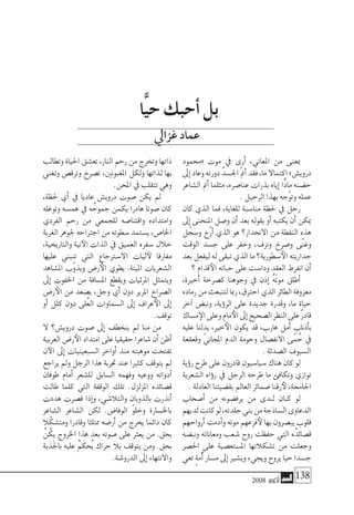 2008 ‫أكتوبر‬� 138
‫«حممود‬ ‫موت‬ ‫يف‬ ‫أرى‬� ،‫املعاين‬ ‫من‬ ‫مبعنى‬
‫إىل‬�‫وعاد‬‫دورته‬ ُ‫اجل�سد‬ ّ‫مت‬‫أ‬�‫فقد‬،‫ما‬‫اكتماال‬»‫دروي�ش‬
‫ال�شاعر‬ ‫أمت‬� ‫مثلما‬ ،‫عنا�صره‬ ‫بذرات‬ ‫إياه‬� ‫ًّا‬‫د‬‫ما‬ ‫ح�ضنه‬
. ‫الرحيل‬ ‫بهذا‬ ‫ّجه‬‫و‬‫وت‬ ‫عمله‬
‫كان‬ ‫الذي‬ ‫فما‬ ،‫للغاية‬ ‫منا�سبة‬ ‫حلظة‬ ‫يف‬ ‫رحل‬
‫إىل‬� ‫املنحنى‬ ‫و�صل‬ ‫أن‬� ‫بعد‬ ‫يقوله‬ ‫أو‬� ‫يكتبه‬ ‫أن‬� ‫ميكن‬
‫ل‬ ّ‫و�سج‬ ‫ّخ‬‫ر‬‫أ‬� ‫الذي‬ ‫هو‬ ‫االنحدار؟‬ ‫من‬ ‫النقطة‬ ‫هذه‬
‫الوقت‬ ‫ج�سد‬ ‫على‬ ‫وحفر‬ ،‫ونزف‬ ‫و�صرخ‬ ‫ّى‬‫ن‬‫وغ‬
‫بعد‬‫ليفعل‬‫له‬‫تبقى‬‫الذي‬‫ما‬‫�سطورية؟‬‫الأ‬‫جداريته‬
‫؟‬ ‫قدام‬‫الأ‬ ‫حباته‬ ‫على‬ ‫ودا�ست‬ ‫العقد‬ ‫انفرط‬ ‫أن‬�
،‫أخرية‬� ‫ك�صرخة‬ ‫وجوهنا‬ ‫يف‬ ‫إذن‬� ُ‫ه‬َ‫ت‬‫مو‬ ‫أطلق‬�
‫رماده‬‫من‬‫لتنبعث‬‫رمبا‬،‫احرتق‬‫الذي‬‫الطائر‬‫معزوفة‬
‫آخر‬� ‫ونب�ض‬ ،‫ؤية‬�‫الر‬ ‫على‬ ‫جديدة‬ ‫وقدرة‬ ،‫ما‬ ‫حياة‬
‫م�ساك‬‫الإ‬‫وعلى‬‫مام‬‫الأ‬‫إىل‬�‫ال�صحيح‬‫النظر‬‫على‬ٌ‫ر‬‫قاد‬
‫عليه‬ ‫يدلنا‬ ،‫خري‬‫الأ‬ ‫يكون‬ ‫قد‬ ،‫هارب‬ ‫أمل‬� ‫أذناب‬�‫ب‬
‫وقعقعة‬ ّ‫املجاين‬ ‫الدم‬ ‫وحومة‬ ‫االنف�صال‬ ‫ى‬ّ‫م‬ ُ‫ح‬ ‫يف‬
. ‫ال�صدئة‬ ‫ال�سيوف‬
‫ؤية‬�‫ر‬ ‫طرح‬ ‫على‬ ‫قادرون‬ ‫�سيا�سيون‬ ‫هناك‬ ‫كان‬ ‫لو‬
‫ال�شعرية‬ ‫ؤاه‬�‫ر‬ ‫يف‬ ‫الرجل‬ ‫طرحه‬ ‫ما‬ ‫وتكافئ‬ ‫توازي‬
. ‫العادلة‬ ‫بق�ضيتنا‬ ‫العامل‬ ‫�ضمائر‬ ‫رقنا‬‫لأ‬ ،‫اجلاحمة‬
‫أ�صحاب‬� ‫من‬ ‫يرف�ضونه‬ ‫من‬ ‫�دى‬�‫ل‬ ‫�ان‬�‫ك‬ ‫لو‬
‫لديهم‬‫كانت‬‫لو‬،‫جلدته‬‫بني‬‫من‬‫ال�ساذجة‬‫الدعاوى‬
‫أرواحهم‬� ‫أدمت‬�‫و‬ ‫موته‬ ‫فزعهم‬‫لأ‬ ‫بها‬ ‫يب�صرون‬ ‫قلوب‬
‫ونب�ضه‬ ‫ومعاناته‬ ‫�شعب‬ ‫روح‬ ‫حفظت‬ ‫التي‬ ‫ه‬ُ‫ق�صائد‬
‫احل�صر‬ ‫على‬ ‫امل�ستع�صية‬ ‫ت�شكالتها‬ ‫من‬ ‫وجعلت‬
‫تعي‬ ٍ‫ة‬‫ُم‬‫أ‬�‫م�سار‬‫إىل‬�‫وي�شري‬‫ويجيء‬‫يروح‬‫حيا‬‫ج�سدا‬
‫وتطالب‬‫احلياة‬‫تع�شق‬،‫النار‬‫رحم‬‫من‬‫وتخرج‬‫ذاتها‬
‫وتغني‬ ‫وترق�ص‬ ‫ت�صرخ‬ ،‫املغبونني‬ ‫ولكل‬ ‫لذاتها‬ ‫بها‬
.‫املحن‬ ‫يف‬ ‫تتقلب‬ ‫وهي‬
،‫حلظة‬ ‫أي‬� ‫يف‬ ‫عاديا‬ ‫دروي�ش‬ ‫�صوت‬ ‫يكن‬ ‫مل‬
‫وتوغله‬ ‫هم�سه‬ ‫يف‬ ‫ه‬ ُ‫جموح‬ ‫يكمن‬ ‫هادرا‬ ‫�صوتا‬ ‫كان‬
‫الفردي‬ ‫رحم‬ ‫من‬ ‫للجمعي‬ ‫واقتنا�صه‬ ‫وامتداده‬
‫الغربة‬‫جلوهر‬‫اجرتاحه‬‫من‬‫�سطوته‬‫ي�ستمد‬،‫اخلا�ص‬
،‫والتاريخية‬ ‫نية‬‫الآ‬ ‫الذات‬ ‫يف‬ ‫العميق‬ ‫�سفره‬ ‫خالل‬
‫عليها‬ ‫تنبني‬ ‫التي‬ ‫اال�سرتجاع‬ ‫ليات‬‫لآ‬ ‫مفارقا‬
‫امل�شاهد‬ ‫ّب‬‫و‬‫ويذ‬ ‫ر�ض‬‫الأ‬ ‫يطوي‬ .‫امليتة‬ ‫ال�شعريات‬
‫إىل‬� ‫اخلفوت‬ ‫من‬ ‫امل�سافة‬ ‫ويقطع‬ ‫املرئيات‬ ‫ويتمثل‬
‫ر�ض‬‫الأ‬ ‫من‬ ‫ي�صعد‬ ،‫وجل‬ ‫أي‬� ‫دون‬ ‫املرير‬ ‫ال�صراخ‬
‫أو‬� ‫كلل‬ ‫دون‬ ‫ُلى‬‫ع‬‫ال‬ ‫ال�سماوات‬ ‫إىل‬� ‫عراف‬‫الأ‬ ‫إىل‬�
.‫توقف‬
‫ال‬ ‫دروي�ش؟‬ ‫�صوت‬ ‫إىل‬� ‫ينخطف‬ ‫مل‬ ‫منا‬ ‫من‬
‫العربية‬‫ر�ض‬‫الأ‬‫امتداد‬‫على‬‫حقيقيا‬‫�شاعرا‬‫أن‬�‫أظن‬�
‫ن‬‫الآ‬ ‫إىل‬� ‫ال�سبعينيات‬ ‫أواخر‬� ‫منذ‬ ‫موهبته‬ ‫تفتحت‬
‫يراجع‬ ‫ومل‬ ‫الرجل‬ ‫هذا‬ ‫جتربة‬ ‫عند‬ ‫كثريا‬ ‫يتوقف‬ ‫مل‬
‫طوفان‬ ‫أمام‬� ‫لل�شعر‬ ‫ال�سابق‬ ‫وفهمه‬ ‫ووعيه‬ ‫أدواته‬�
‫طالت‬ ‫كلما‬ ‫التي‬ ‫الوقفة‬ ‫تلك‬ .‫املزلزل‬ ‫ق�صائده‬
‫هددت‬ ‫ق�صرت‬ ‫إذا‬�‫و‬ ،‫والتال�شي‬ ‫بالذوبان‬ ‫أنذرت‬�
‫ال�شاعر‬ ‫ال�شاعر‬ ‫لكن‬ .‫الوفا�ض‬ ّ‫و‬‫وخل‬ ‫باخل�سارة‬
‫ال‬ّ‫ومت�شك‬ ‫وقادرا‬ ‫ممتلئا‬ ‫أر�ضه‬� ‫من‬ ‫يخرج‬ ‫دائما‬ ‫كان‬
ْ‫ن‬ُ‫يك‬ ‫اخلروج‬ ‫هذا‬ ‫بعد‬ ‫�صوته‬ ‫على‬ ‫يعرث‬ ‫من‬ .‫بحق‬
‫َذبة‬‫جل‬‫با‬ ‫عليه‬ ْ‫م‬َ‫ُحك‬‫ي‬ ‫حراك‬ ‫بال‬ ‫يتوقف‬ ‫ومن‬ .‫بحق‬
.‫الدرو�شة‬ ‫إىل‬� ‫واالنتهاء‬
‫ًّا‬‫ي‬‫ح‬ ‫أحبك‬� ‫بل‬
‫غزايل‬‫عماد‬
 