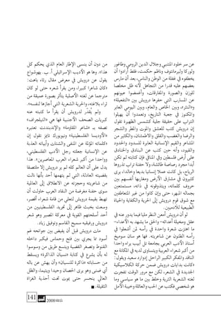 141 2008‫خريف‬
‫وطاغور‬‫الرومي‬‫الدين‬‫وجالل‬‫املتنبي‬‫خلود‬‫�سر‬‫عن‬
‫أن‬� ‫أرادوا‬� ‫فقط‬ ،‫حكمت‬ ‫وناظم‬ ‫ولريمانتوف‬ ‫ولوركا‬
‫مار�س‬‫أن‬�‫بعد‬،‫والنا�س‬‫الوطن‬‫من‬‫غفلة‬‫يف‬‫يخطفوه‬
‫خمل�صا‬ ‫ظل‬ ‫نه‬‫لأ‬ ‫التجاهل‬ ‫من‬ ‫قدرا‬ ‫عليه‬ ‫بع�ضهم‬
‫عيونهم‬ ‫أغم�ضوا‬�‫و‬ ،‫واملفارقات‬ ‫وال�صورة‬ ‫للوزن‬
»‫«التفعيلة‬ ‫بني‬ ‫دروي�ش‬ ‫حفرها‬ ‫التي‬ ‫امل�سارب‬ ‫عن‬
‫العابر‬ ‫اليومي‬ ‫وبني‬ ،‫والعام‬ ‫اخلا�ص‬ ‫وبني‬ ،»‫و«النرث‬
‫يهيلوا‬ ‫أن‬� ‫وتعمدوا‬ ،‫التاريخ‬ ‫جعبة‬ ‫يف‬ ‫واملكنوز‬
‫تقول‬ ‫الظهرية‬ ‫ك�شم�س‬ ‫جلية‬ ‫حقيقة‬ ‫على‬ ‫الرتاب‬
‫وال�شجر‬ ‫واملطر‬ ‫واملوت‬ ‫للع�شق‬ ‫كتب‬ ‫دروي�ش‬ ‫إن‬�
‫من‬ ‫والكثري‬ ،‫واالطمئنان‬ ‫والقلق‬ ‫والغ�ضب‬ ‫والر�ضا‬
‫واحلدود‬ ‫لل�سدود‬ ‫العابرة‬ ‫ن�سانية‬‫الإ‬ ‫والقيم‬ ‫امل�شاعر‬
‫واخلنادق‬ ‫البنادق‬ ‫عن‬ ‫كتب‬ ‫حني‬ ‫أنه‬�‫و‬ ،‫والقيود‬
‫تكن‬ ‫مل‬ ‫كتابته‬ ‫إن‬�‫ف‬ ‫املنايف‬ ‫ويف‬ ‫فل�سطني‬ ‫أر�ض‬� ‫على‬
‫تذروها‬‫تراب‬‫حفنة‬‫وال‬،‫طائ�شة‬‫ر�صا�صة‬‫جمرد‬‫أبدا‬�
‫يرى‬ ،‫وخالدا‬ ‫بديعا‬ ‫إن�سانيا‬� ‫عمال‬ ‫كانت‬ ‫بل‬ ،‫الرياح‬
‫بني‬ ‫أنف�سهم‬� ‫ومغاربها‬ ‫ر�ض‬‫الأ‬ ‫م�شارق‬ ‫يف‬ ‫كثريون‬
‫م�ستمتعني‬ ،‫ذاته‬ ‫يف‬ ‫ويتذوقونه‬ ،‫كلماته‬ ‫حروف‬
‫املتعاطفني‬ ‫غري‬ ‫من‬ ‫كانوا‬ ‫إن‬�‫و‬ ‫حتى‬ ،‫املبهر‬ ‫بجماله‬
‫واحلياة‬ ‫والكفاية‬ ‫احلرية‬ ‫إىل‬� ‫دروي�ش‬ ‫قوم‬ ‫�شوق‬ ‫مع‬
.‫دميني‬‫للآ‬‫الطبيعية‬
‫يف‬‫عنه‬‫يدور‬‫فيما‬‫مليا‬‫النظر‬‫أمعن‬�‫دروي�ش‬‫أن‬�‫لو‬
-‫عداء‬‫الأ‬‫به‬‫ي�شهد‬‫ما‬‫واحلق‬-‫أعدائه‬�‫وخميلة‬‫عقل‬
‫يف‬ ‫أ�شعلوا‬� ‫ملن‬ ‫أ�سه‬�‫ر‬ ‫يف‬ ‫واحدة‬ ‫�شعرة‬ ‫اهتزت‬ ‫ما‬
‫�سوميخ‬ ‫�سان‬ ‫هو‬ ‫فها‬ .‫�شاعريته‬ ‫عن‬ ‫الظنون‬ ‫أ�سه‬�‫ر‬
‫واحدا‬ ‫يراه‬ ‫أبيب‬� ‫تل‬ ‫بجامعة‬ ‫العربي‬ ‫دب‬‫الأ‬ ‫أ�ستاذ‬�
‫مع‬‫املكانة‬‫يف‬‫لديه‬‫ويت�ساوى‬‫العربية‬‫�شعراء‬‫أكرب‬�‫من‬
:‫ويقول‬‫�سعيد‬‫إدوارد‬�‫الراحل‬‫الكبري‬‫واملفكر‬‫الناقد‬
‫الكال�سيكية‬ ‫حركة‬ ‫�ضمن‬ ‫دروي�ش‬ ‫بدايات‬ ‫«كانت‬
‫تفجرت‬ ‫الوقت‬ ‫مرور‬ ‫مع‬ ‫لكن‬ ،‫ال�شعر‬ ‫يف‬ ‫اجلديدة‬
‫وما‬ ‫�سيا�سي‬ ‫هو‬ ‫ما‬ ‫بني‬ ‫وخلط‬ ‫الرثية‬ ‫ال�شعرية‬ ‫لغته‬
‫مل‬‫الأ‬‫وخيبة‬‫والعائلة‬‫احلب‬‫عن‬‫فكتب‬‫�شخ�صي‬‫هو‬
‫كل‬ ‫يحكم‬ ‫الذي‬ ‫العام‬ ‫طار‬‫الإ‬ ‫ين�سى‬ ‫أن‬� ‫دون‬ ‫من‬
‫يهو�شواع‬ .‫ب‬ .‫أ‬� ‫�سرائيلي‬‫الإ‬ ‫ديب‬‫الأ‬ ‫هو‬ ‫وها‬ .»‫هذا‬
:‫باهت‬ ‫رثاء‬ ‫مقال‬ ‫معر�ض‬ ‫يف‬ ‫دروي�ش‬ ‫عن‬ ‫يقول‬
‫كان‬ ‫لو‬ ‫حتى‬ ‫�شعره‬ ‫أ‬�‫يقر‬ ‫ومن‬ ،‫كبريا‬ ‫�شاعرا‬ ‫«كان‬
‫من‬ ‫عميقة‬ ‫ب�صورة‬ ‫أثر‬�‫يت‬ ‫�صلية‬‫الأ‬ ‫لغته‬ ‫عن‬ ‫مرتجما‬
.»‫لنف�سه‬‫أجازها‬�‫التي‬ ‫ال�شعرية‬‫واحلرية‬،‫بالغته‬‫ثراء‬
‫عنه‬ ‫كتبته‬ ‫ما‬ ‫أ‬�‫يقر‬ ‫أن‬� ‫لدروي�ش‬ ‫ر‬ّ‫ُقد‬‫ي‬ ‫ومل‬
»‫«التيلجراف‬ ‫هي‬ ‫فها‬ ‫جنبية‬‫الأ‬ ‫ال�صحف‬ ‫كربيات‬
‫تعتربه‬ ‫ندبندنت‬‫والإ‬ »‫املقاومة‬ ‫«�شاعر‬ ‫بـ‬ ‫ت�صفه‬
‫إن‬� ‫تقول‬ ‫تاميز‬ ‫ونيويورك‬ »‫الفل�سطينية‬ ‫ودي�سا‬‫«الأ‬
‫العذبة‬ ‫أبياته‬�‫و‬ ‫وال�شتات‬ ‫املنفى‬ ‫عن‬ ‫ملة‬‫ؤ‬�‫امل‬ ‫«كلماته‬
،‫الفل�سطيني‬ ‫دب‬‫الأ‬ ‫رجل‬ ‫جعلته‬ ‫ن�سانية‬‫الإ‬ ‫عن‬
‫هذا‬ .»‫املعا�صرين‬ ‫العرب‬ ‫�شعراء‬ ‫أكرب‬� ‫من‬ ‫وواحدا‬
‫ملت�صقا‬ ‫إال‬� ‫دروي�ش‬ ‫ير‬ ‫مل‬ ‫كله‬ ‫العامل‬ ‫أن‬� ‫على‬ ‫يدل‬
‫نالت‬ ‫أنها‬�‫ب‬ ‫أحد‬� ‫يتهمها‬ ‫مل‬ ‫التي‬ ،‫العادلة‬ ‫بق�ضيته‬
‫العاملية‬ ‫إىل‬� ‫االنطالق‬ ‫عن‬ ‫وحجزته‬ ‫�شاعريته‬ ‫من‬
‫أن‬� ‫حاولت‬ ‫العرب‬ ‫النقاد‬ ‫من‬ ‫مغر�ضة‬ ‫حفنة‬ ‫�سوى‬
،‫أق�صر‬� ‫�شعراء‬ ‫قامة‬ ‫من‬ ‫لتعلي‬ ‫دروي�ش‬ ‫بقيمة‬ ‫تهبط‬
‫من‬ ‫الفل�سطينيني‬ ‫جتريد‬ ‫إىل‬� ‫ظاهر‬ ‫بخبث‬ ‫و�سعت‬
‫�شعر‬ ‫وهو‬ ‫امل�صري‬ ‫معركة‬ ‫يف‬ ‫القوية‬ ‫أ�سلحتهم‬� ‫أحد‬�
.‫زياد‬‫وتوفيق‬‫القا�سم‬‫�سميح‬‫ورفيقيه‬‫دروي�ش‬
‫غم‬ ‫جوانحه‬ ‫بني‬ ‫يفي�ض‬ ‫أن‬� ‫قبل‬ ‫دروي�ش‬ ‫مات‬
‫داخله‬ ‫فيكرب‬ ‫وحما�س‬ ‫فتح‬ ‫بني‬ ‫يجري‬ ‫مما‬ ‫أ�سود‬�
‫و�سو�سوا‬ ‫من‬ ‫طريق‬ ‫ويت�سع‬ ‫الق�ضية‬ ‫وت�صغر‬ ‫القنوط‬
‫وي�سقط‬ »‫الذاكرة‬ ‫«ن�سيان‬ ‫كتابة‬ ‫يف‬ ‫ي�شرع‬ ‫أن‬�‫ب‬ ‫له‬
‫باله‬ ‫عن‬ ‫يه�ش‬ ‫أن‬�‫و‬ »‫للن�سيان‬ ‫«ذاكرة‬ ‫ح�ساباته‬ ‫من‬
‫والظل‬ ،‫ويتيما‬ ‫وحيدا‬ ‫احل�صان‬ ‫يرى‬ ‫وهو‬ ‫�ضنى‬ ‫أي‬�
‫الغزاة‬ ‫أحذية‬� ‫حتت‬ ‫ميوت‬ ‫حتى‬ ‫ينح�سر‬ ‫العايل‬
.‫الثقيلة‬
 