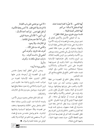 27 2008‫خريف‬
‫عنك‬‫ابتعدنا‬‫كلما‬‫تغيرِّنا‬‫..ال‬‫املا�ضي‬‫أيها‬�
‫أنتم‬�‫من‬:‫ألنا‬�‫ت�س‬‫ال‬ ‫امل�ستقبل‬‫أيها‬�
..‫قليال‬‫حتملنا‬‫احلا�ضر‬‫أيها‬�
»!‫الظل‬‫ثقالء‬‫�سبيل‬‫عابري‬‫�سوى‬‫فل�سنا‬
‫يف‬ ‫للحلم‬ ‫عمق‬‫والأ‬ ‫�شمل‬‫الأ‬ ‫التجلي‬ ‫أن‬� ‫بيد‬
‫خرية‬‫الأ‬ ‫مرثيته‬‫أو‬�،‫ق�صيدته‬‫يف‬‫يتج�سد‬‫دروي�ش‬‫�شعر‬
‫البداية‬‫نقطتا‬‫تتال�شى‬‫احللم‬‫عباءة‬‫ففي‬.»‫«اجلدارية‬
‫لتفجري‬ ‫طاقة‬ ‫جمرد‬ ‫من‬ ‫احللم‬ ‫ويتحول‬ ،‫والنهاية‬
‫ويوم�ض‬‫ي�شف‬،‫ملحمي‬‫رائي‬‫إىل‬�،‫والذاكرة‬‫ؤال‬�‫ال�س‬
،‫الثالثة‬ ‫أقانيمه‬�‫ب‬ ‫الزمن‬ ‫بني‬ ،‫والعنا�صر‬ ‫�شياء‬‫الأ‬ ‫بني‬
‫ن�سانية‬‫الإ‬ ‫تعار�ضاتهما‬ ‫بكل‬ ‫واجل�سد‬ ‫الروح‬ ‫بني‬
‫�صريورتهما‬ ‫يف‬ ‫واملوت‬ ‫احلياة‬ ‫بني‬ ،‫وامليتافيزيقية‬
،‫والدالالت‬ ‫االحتماالت‬ ‫�شتى‬ ‫على‬ ‫املفتوحة‬
‫الوقت‬ ‫ويف‬ ،‫اخلا�ص‬ ‫زمنه‬ ‫ا�ستخال�ص‬ ‫�اوال‬�‫حم‬
‫كل‬ ‫ومالمح‬ ‫تقاطيع‬ ‫يف‬ ‫القابع‬ ‫اخلا�ص‬ ‫حلمه‬ ،‫نف�سه‬
.‫العنا�صر‬‫هذه‬
‫نقطة‬ ‫من‬ ‫الق�صيدة‬ ‫يف‬ ‫احللم‬ ‫ينطلق‬ ‫ولذلك‬
‫تعرية‬ ‫جمرد‬ ‫من‬ ‫أبعد‬� ‫ويذهب‬ ،‫ونقي�ض‬ ،‫�ضد‬
‫وبرغبة‬ .‫ومفارقاتها‬ ‫توتراتها‬ ‫على‬ ‫واللعب‬ ‫�شياء‬‫الأ‬
‫ميار�س‬ ،‫طفل‬ ‫إىل‬� ‫احللم‬ ‫يتحول‬ ‫البقاء‬ ‫يف‬ ‫الت�شبث‬
‫�ضلت‬ ‫أنها‬�‫وك‬ ‫�شياء‬‫والأ‬ ‫العنا�صر‬ ‫على‬ ‫ومترده‬ ‫نزقه‬
‫كل‬ ، ‫متاهة‬ ‫إىل‬� ‫ّلتها‬‫و‬‫ح‬ ‫أو‬� ،‫ج�سده‬ ‫يف‬ ‫طريقها‬
‫اخلارج‬ ‫يف‬ ‫احللم‬ ‫غربة‬ ‫إىل‬� ‫إال‬� ‫ؤدي‬�‫ت‬ ‫ال‬ ‫فيها‬ ‫الطرق‬
‫�ضوء‬ ‫بقعة‬ ‫الداخل‬ ‫يظل‬ ‫بينما‬ ،‫املتداول‬ ‫امل�شاع‬
‫قو�سه‬ ‫حتت‬ ‫يت�ساوى‬ ،‫جمهول‬ ‫ف�ضاء‬ ‫إىل‬� ‫م�شدودة‬
‫وهو‬،‫الغربة‬‫قرين‬‫إذن‬�‫فاحللم‬.‫واحل�ضور‬‫الغياب‬‫لغة‬
‫إىل‬� ‫�شدته‬ ‫ت�ضاري�سها‬ ‫يف‬ ‫كرب‬ ‫كلما‬ ،‫الق�صيدة‬ ‫طفل‬
، ‫احلياة‬ ‫�شهوة‬ ‫تتجدد‬ ‫حيث‬ ،‫وىل‬‫الأ‬ ‫اللحظة‬ ‫تخوم‬
.‫بامليالد‬‫الفرح‬‫و�شهوة‬
ِ ‫القيامة‬‫باب‬‫على‬‫يوجعني‬‫�شيء‬‫ال‬«
‫�شياء‬‫الأ‬ ‫بخفة‬‫أح�س‬�‫ال‬.‫العواطف‬‫وال‬‫الزمان‬‫ال‬
:‫أل‬�‫�س‬‫لأ‬‫أحدا‬�‫أجد‬�‫مل‬.‫الهواج�س‬‫ثقل‬‫أو‬�
‫املوتى‬‫مدينة‬‫أين‬�‫ن‬‫الآ‬‫؟‬»‫أيني‬�«‫أين‬�
..‫الالهنا‬‫يف‬ ‫هنا‬‫عدم‬‫فال‬‫أنا؟‬�‫أين‬�‫و‬
‫وجود‬‫وال‬،‫الالزمان‬‫يف‬
..‫ن‬‫الآ‬‫قبل‬‫مت‬‫قد‬‫أنني‬�‫وك‬
‫أنني‬�‫أعرف‬�‫و‬.‫ؤيا‬�‫الر‬‫هذه‬‫أعرف‬�
‫رمبا‬..‫أعرف‬�‫ل�ست‬‫ما‬‫إىل‬�‫أم�ضي‬�
‫أعرف‬�‫و‬.‫ما‬‫مكان‬‫يف‬ ‫حيا‬‫زلت‬‫ما‬
ُ‫أريد‬�‫ما‬
»‫أريد‬�‫ما‬‫يوما‬‫أ�صري‬�‫�س‬
‫هاج�س‬ ‫يتحول‬ ‫أي�ضا‬� ‫الطفل‬ ‫الرائي‬ ‫وبح�س‬
‫عليها‬ ‫ميار�س‬ ،‫أرجوحة‬� ‫إىل‬� ‫الق�صيدة‬ ‫يف‬ ‫املوت‬
‫من‬ ‫املجردة‬ ‫ن�سانية‬‫الإ‬ ‫َّته‬‫ف‬‫خ‬ ‫الب�شرى‬ ‫الكائن‬
‫لي�س‬ ‫فاملوت‬ .‫معا‬ ‫واحلياة‬ ‫والروح‬ ‫اجل�سد‬ ‫�شوائب‬
‫فيها‬‫يخلع‬‫حمطة‬‫جمرد‬‫إنه‬�،‫والتال�شي‬‫الذبول‬‫قرين‬
،‫الالزمان‬ ‫يف‬ ‫وترحاله‬ ‫�سفره‬ ‫ويوا�صل‬ ، ‫غربته‬ ‫احللم‬
.‫والالمكان‬
،‫خري‬‫الأ‬‫دروي�ش‬‫حممود‬‫خال�ص‬‫احللم‬‫كان‬‫لقد‬
‫جعله‬ ‫ومثلما‬ ،‫والزمن‬ ‫املوت‬ ‫�ضد‬ ‫الدائمة‬ ‫ومتيمته‬
‫وخفف‬ ،‫و�شخو�صها‬ ‫احلكاية‬ ‫بوعي‬ ‫ين�شغل‬ ‫احللم‬
‫وغنائيتها‬ ‫ال�سيا�سية‬ ‫حمولتها‬ ‫أة‬�‫وط‬ ‫ق�صيدته‬ ‫عن‬
‫ف�ضاء‬‫يف‬‫جديد‬‫من‬‫حلمه‬‫يوا�صل‬‫هو‬‫ها‬..،‫املبا�شرة‬
‫يكف‬‫وال‬،‫الوالدة‬‫عن‬‫احللم‬‫فيه‬‫ي�ستع�صي‬‫ال‬،‫آخر‬�
.‫ؤال‬�‫وال�س‬‫املحبة‬‫ده�شة‬‫عن‬‫الوطن‬
 