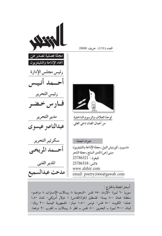 2008‫خريف‬
2008 ‫خريف‬ )131( ‫العدد‬
‫دارة‬‫إ‬‫ال‬‫جمل�س‬‫رئي�س‬
‫التحرير‬‫رئي�س‬
‫التحرير‬‫مدير‬
‫التحرير‬‫�سكرتري‬
‫الداخلية‬‫والر�سوم‬‫الغالف‬‫لوحة‬
‫العلى‬ ‫ناجى‬ ‫الفنان‬ ‫أعمال‬� ‫من‬
‫الفنى‬‫املدير‬
‫والتليفزيون‬‫ذاعة‬‫إ‬‫ال‬‫جملة‬‫ـ‬‫النيل‬‫كورني�ش‬‫ـ‬‫ما�سبريو‬
‫ال�شعر‬‫جملة‬‫ـ‬‫ال�سابع‬‫الدور‬)‫(�ص‬‫مبنى‬
25786321 :‫تليفون‬
25786318:‫فاك�س‬
www.alshir.com
email: poetry2006@gawab.com
-‫دراه��م‬ 8 ‫م���ارات‬‫إ‬‫ري���االت-ال‬ 8 ‫-ال�سعودية‬ ‫فل�س‬ 750 ‫ردن‬‫أ‬‫-ال‬ ‫ل�يرة‬ 60 ‫�سوريا‬
1.50 ‫لندن‬ -‫مريكي‬‫أ‬� ‫دوالر‬ 1 )‫(غزة/القد�س‬ ‫فل�سطني‬ -‫بي�سة‬ 800 ‫عمان‬ ‫�سلطنة‬
-‫ريال‬ 200 ‫اليمنية‬ ‫اجلمهورية‬ -‫دينار‬ 1.500 ‫تون�س‬ -‫فل�س‬ 500 ‫الكويت‬ -‫��ك‬‫ج‬
.‫درهما‬ 20 ‫املغرب‬ ‫ــ‬ ‫ري��االت‬ 8 ‫قطر‬ ‫ــ‬ ‫فل�س‬ 800 ‫البحرين‬ ‫ــ‬ ‫ل�يرة‬ 3000 ‫لبنان‬
:‫باخلارج‬‫املجلة‬‫�سعار‬‫أ‬�
‫أنـيـ�س‬� ‫أحـــمد‬�
‫خـ�ضـر‬‫فــار�س‬
‫عي�سوى‬‫عبدالنا�رص‬
‫املريخـى‬ ‫أحـــمد‬�
‫عبدال�سميع‬‫مدحت‬
‫عن‬ ‫ت�صدر‬ ‫ف�صلية‬ ‫جملة‬
‫والتليفزيون‬ ‫ذاعة‬‫إ‬‫ال‬ ‫احتاد‬
:‫املجلة‬‫عنوان‬
 