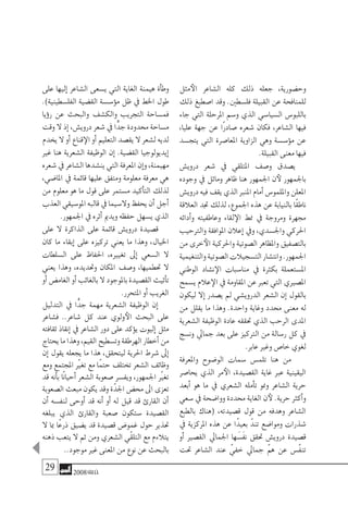 29 2008‫خريف‬
‫مثل‬‫الأ‬ ‫ال�شاعر‬ ‫كله‬ ‫ذلك‬ ‫جعله‬ ،‫وح�ضورية‬
‫ذلك‬ ‫ا�صطبغ‬ ‫وقد‬ .‫فل�سطني‬ ‫القبيلة‬ ‫عن‬ ‫للمنافحة‬
‫جاء‬ ‫التي‬ ‫املرحلة‬ ‫و�سم‬ ‫الذي‬ ‫ال�سيا�سي‬ ‫باللبو�س‬
،‫عليا‬ ‫جهة‬ ‫عن‬ ‫ًا‬‫ر‬‫�صاد‬ ‫�شعره‬ ‫فكان‬ ،‫ال�شاعر‬ ‫فيها‬
‫يتج�سد‬ ‫التي‬ ‫املعا�صرة‬ ‫الزاوية‬ ‫وهي‬ ‫ؤ�س�سة‬�‫م‬ ‫عن‬
.‫القبيلة‬ ‫معنى‬ ‫فيها‬
‫دروي�ش‬ ‫�شعر‬ ‫يف‬ ‫املتلقي‬ ‫و�صف‬ ‫ي�صدق‬
‫وجوده‬ ‫يف‬ ‫وماثل‬ ‫ظاهر‬ ‫هنا‬ ‫اجلمهور‬ ‫ن‬‫لأ‬ ‫باجلمهور‬
‫دروي�ش‬‫فيه‬‫يقف‬‫الذي‬‫املنرب‬‫أمام‬�‫وامللمو�س‬‫املعلن‬
‫العالقة‬ ‫جتد‬ ‫لذلك‬ ،‫اجلموع‬ ‫هذه‬ ‫عن‬ ‫بالنيابة‬ ‫ًا‬‫ق‬‫ناط‬
‫أدائه‬�‫و‬ ‫وعاطفيته‬ ‫لقاء‬‫الإ‬ ‫منط‬ ‫يف‬ ‫ومروجة‬ ‫جمهرة‬
‫والرتحيب‬ ‫املوافقة‬ ‫إعالن‬� ‫ويف‬ ،‫واجل�سدي‬ ‫احلركي‬
‫من‬ ‫خرى‬‫الأ‬ ‫واحلركية‬ ‫ال�صوتية‬ ‫واملظاهر‬ ‫بالت�صفيق‬
‫والتنغيمية‬‫ال�صوتية‬‫الت�سجيالت‬‫وانت�شار‬.‫اجلمهور‬
‫الوطني‬ ‫ن�شاد‬‫الإ‬ ‫منا�سبات‬ ‫يف‬ ‫بكرثة‬ ‫امل�ستعملة‬
‫ي�سمح‬‫عالم‬‫الإ‬‫يف‬‫املقاومة‬‫عن‬‫تعرب‬‫التي‬‫امل�صريي‬
‫ليكون‬ ‫إال‬� ‫ي�صدر‬ ‫مل‬ ‫الدروي�شي‬ ‫ال�شعر‬ ‫إن‬� ‫بالقول‬
‫من‬ ‫يقلل‬ ‫ما‬ ‫وهذا‬ .‫واحدة‬ ‫وغاية‬ ‫حمدد‬ ‫معنى‬ ‫له‬
‫ال�شعرية‬ ‫الوظيفة‬ ‫عادة‬ ‫حتققه‬ ‫الذي‬ ‫الرحب‬ ‫املدى‬
‫ون�سج‬ ‫جمايل‬ ‫بعد‬ ‫على‬ ‫الرتكيز‬ ‫من‬ ‫ر�سالة‬ ‫كل‬ ‫يف‬
.‫عابر‬ ‫وغري‬ ‫خا�ص‬ ‫لغوي‬
‫واملعرفة‬ ‫الو�ضوح‬ ‫�سمات‬ ‫تلم�س‬ ‫هنا‬ ‫من‬
‫يحا�صر‬ ‫الذي‬ ‫مر‬‫الأ‬ ،‫الق�صيدة‬ ‫غاية‬ ‫عرب‬ ‫اليقينية‬
‫أبعد‬� ‫هو‬ ‫ما‬ ‫يف‬ ‫ال�شعري‬ ‫أمله‬�‫ت‬ ‫ومنو‬ ‫ال�شاعر‬ ‫حرية‬
‫�سعي‬ ‫يف‬ ‫ووا�ضحة‬ ‫حمددة‬ ‫الغاية‬ ‫ن‬‫لأ‬ .‫حرية‬ ‫أكرث‬�‫و‬
‫بالطبع‬ ‫(هناك‬ ،‫ق�صيدته‬ ‫قول‬ ‫من‬ ‫وهدفه‬ ‫ال�شاعر‬
‫يف‬ ‫املركزية‬ ‫هذه‬ ‫عن‬ ‫ًا‬‫د‬‫بعي‬ ّ‫تند‬ ‫وموا�ضع‬ ‫�شذرات‬
‫أو‬� ‫الق�صري‬ ‫اجلمايل‬ ‫ها‬ َ‫َ�س‬‫ف‬‫ن‬ ‫حتقق‬ ‫دروي�ش‬ ‫ق�صيدة‬
‫حتت‬ ‫ال�شاعر‬ ‫عند‬ ّ‫خفي‬ ‫جمايل‬ ّ‫هم‬ ‫عن‬ ‫ّ�س‬‫ف‬‫تن‬
‫على‬ ‫إليها‬� ‫ال�شاعر‬ ‫ي�سعى‬ ‫التي‬ ‫الغاية‬ ‫هيمنة‬ ‫أة‬�‫وط‬
.)‫الفل�سطينية‬ ‫الق�ضية‬ ‫ؤ�س�سة‬�‫م‬ ‫ظل‬ ‫يف‬ ‫اخلط‬ ‫طول‬
‫ؤيا‬�‫ر‬ ‫عن‬ ‫والبحث‬ ‫والك�شف‬ ‫التجريب‬ ‫فم�ساحة‬
‫وقت‬‫ال‬‫إذ‬�،‫دروي�ش‬‫�شعر‬‫يف‬‫ا‬ًّ‫جد‬‫حمدودة‬‫م�ساحة‬
‫يخدم‬‫ال‬‫أو‬�‫قناع‬‫الإ‬‫أو‬�‫التعليم‬‫يق�صد‬‫ال‬‫ل�شعر‬‫لديه‬
‫غري‬ ‫هنا‬ ‫ال�شعرية‬ ‫الوظيفة‬ ‫إن‬� .‫الق�ضية‬ ‫إيديولوجيا‬�
‫�شعره‬‫يف‬‫ال�شاعر‬‫ين�شدها‬‫التي‬‫املعرفة‬‫إن‬�‫و‬،‫مهيمنة‬
،‫املا�ضي‬ ‫يف‬ ‫قائمة‬ ‫عليها‬ ‫ومتفق‬ ‫معلومة‬ ‫معرفة‬ ‫هي‬
‫من‬ ‫معلوم‬ ‫هو‬ ‫ما‬ ‫قول‬ ‫على‬ ‫م�ستمر‬ ‫أكيد‬�‫الت‬ ‫لذلك‬
‫العذب‬‫املو�سيقي‬‫قالبه‬‫يف‬‫وال�سيما‬‫يحفظ‬‫أن‬�‫أجل‬�
.‫اجلمهور‬ ‫يف‬ ‫أثره‬� ‫ويدمي‬ ‫حفظه‬ ‫ي�سهل‬ ‫الذي‬
‫على‬ ‫ال‬ ‫الذاكرة‬ ‫على‬ ‫قائمة‬ ‫دروي�ش‬ ‫ق�صيدة‬
‫كان‬ ‫ما‬ ‫إبقاء‬� ‫على‬ ‫تركيزه‬ ‫يعني‬ ‫ما‬ ‫وهذا‬ ،‫اخليال‬
‫ال�سلطات‬ ‫على‬ ‫احلفاظ‬ ،‫تغيريه‬ ‫إىل‬� ‫ال�سعي‬ ‫ال‬
‫يعني‬ ‫وهذا‬ ،‫وحتديده‬ ‫املكان‬ ‫و�صف‬ ،‫حتطميها‬ ‫ال‬
‫أو‬�‫الغام�ض‬‫أو‬�‫بالغائب‬‫ال‬‫باملوجود‬‫الق�صيدة‬‫أثيث‬�‫ت‬
.‫املتحرر‬ ‫أو‬� ‫الغريب‬
‫التدليل‬ ‫يف‬ ‫ا‬ًّ‫جد‬ ‫مهمة‬ ‫ال�شعرية‬ ‫الوظيفة‬ ‫إن‬�
‫ف�شاعر‬ ..‫�شاعر‬ ‫كل‬ ‫عند‬ ‫ولوي‬‫الأ‬ ‫البحث‬ ‫على‬
‫ثقافته‬ ‫إنقاذ‬� ‫يف‬ ‫ال�شاعر‬ ‫دور‬ ‫على‬ ‫ؤكد‬�‫ي‬ ‫إليوت‬� ‫مثل‬
‫يحتاج‬‫ما‬‫وهذا‬،‫القيم‬‫وت�سطيح‬‫الهرطقة‬‫أخطار‬�‫من‬
‫إن‬� ‫يقول‬ ‫يجعله‬ ‫ما‬ ‫هذا‬ ،‫ليتحقق‬ ‫احلرية‬ ‫�شرط‬ ‫إىل‬�
‫ومع‬ ‫املجتمع‬ ّ‫تغير‬ ‫مع‬ ‫ًا‬‫م‬‫حت‬ ‫تختلف‬ ‫ال�شعر‬ ‫وظائف‬
‫قد‬ ‫أنه‬�‫ب‬ ‫ًا‬‫ن‬‫أحيا‬� ‫ال�شعر‬ ‫�صعوبة‬ ‫ويف�سر‬ ،‫اجلمهور‬ ّ‫تغير‬
‫ال�صعوبة‬‫مبعث‬‫يكون‬‫وقد‬‫ة‬ّ‫اجلد‬‫حم�ض‬‫اىل‬‫تعزى‬
‫أن‬� ‫لنف�سه‬ ‫أوحى‬� ‫قد‬ ‫أنه‬� ‫أو‬� ‫له‬ ‫قيل‬ ‫قد‬ ‫القارئ‬ ‫أن‬�
‫يبلغه‬ ‫الذي‬ ‫والقارئ‬ ‫�صعبة‬ ‫�ستكون‬ ‫الق�صيدة‬
‫ال‬ ‫مبا‬ ‫ًا‬‫ع‬‫ذر‬ ‫ي�ضيق‬ ‫قد‬ ‫ق�صيدة‬ ‫غمو�ض‬ ‫حول‬ ‫حتذير‬
‫ذهنه‬ ‫يتعب‬ ‫ال‬ ‫ثم‬ ‫ومن‬ ‫ال�شعري‬ ‫ّي‬‫ق‬‫التل‬ ‫مع‬ ‫يتالءم‬
..‫موجود‬ ‫غري‬ ‫املعنى‬ ‫من‬ ‫نوع‬ ‫عن‬ ‫بالبحث‬
 