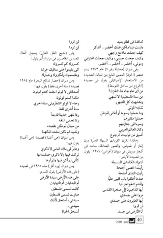 2008 ‫أكتوبر‬� 40
‫بعيد‬‫قطار‬‫فى‬‫كنافذة‬
‫أتذكر‬�..‫أخ�ضر‬�‫ظلك‬‫ولكن‬‫نبيا‬‫ول�ست‬
‫وجهي‬‫مالمح‬‫جعلت‬‫كيف‬
‫اغرتابي‬‫جعلت‬‫وكيف‬،‫حبيبي‬‫جعلت‬‫وكيف‬
.‫أخ�ضر‬�..‫أخ�ضر‬�..‫أخ�ضر‬�،‫وموتي‬
‫يبدو‬ 1973 ‫عام‬ )7 ‫رقم‬ ‫(حماولة‬ ‫ديوان‬ ‫وفى‬
‫ال�شديدة‬ ‫املعاناة‬ ‫من‬ ‫النابع‬ ‫العميق‬ )‫(احلزن‬ ‫عن�صر‬
‫ق�صيدة‬ ‫فى‬ ‫يقول‬ ‫�سرائيلى‬‫الإ‬ ‫اال�ستعمار‬ ‫من‬
:)‫املتو�سط‬‫�ساحل‬‫من‬‫(اخلروج‬
‫احلزن؟‬‫هذا‬‫جاء‬‫عام‬‫أى‬�‫من‬
‫تنتهي‬‫ال‬ ‫فل�سطينية‬‫�سنة‬‫من‬
‫ال�شهور‬‫كل‬‫وت�شابهت‬
‫املوتي‬‫ت�شابه‬
‫للوطن‬‫أغانى‬�‫أو‬�‫ر�سوما‬‫حملوا‬‫وما‬
‫مقابرهم‬‫حملوا‬
‫جنازتهم‬‫فى‬‫و�سرنا‬
‫العربي‬‫العامل‬‫وكان‬
‫الرجوع‬‫توابيت‬‫من‬‫أ�ضيق‬�
‫دون‬ ‫املعبرّة‬ ‫ال�سهلة‬ ‫املفردات‬ ‫تكون‬ ‫وهكذا‬
‫فى‬ ‫�سائدة‬ ،‫ال�صادقة‬ ‫وال�صور‬ ،‫غمو�ض‬ ‫أو‬� ‫إلغاز‬�
‫يقول‬ :1977 )‫أعرا�س‬�( ‫ديوان‬ ‫فى‬ ‫دروي�ش‬ ‫أ�شعار‬�
:‫ر�ض‬‫الأ‬‫ق�صيدة‬‫من‬
‫الب�سيطة‬‫الكلمات‬‫ولد‬‫أنا‬�
‫أجنحة‬�‫احل�صى‬ ُ‫أيت‬�‫ر‬
‫أ�سلحة‬�‫الندى‬‫أيت‬�‫ر‬
‫َّا‬‫ي‬‫عل‬‫قلبى‬‫باب‬‫أغلقوا‬�‫عندما‬
‫فيا‬‫احلواجز‬‫أقاموا‬�‫و‬
‫القد�س‬‫�صخرة‬‫إىل‬�‫الذاهبون‬‫أيها‬�
‫ج�سدي‬‫على‬‫مروا‬
‫ج�سدي‬‫على‬‫العابرون‬‫أيها‬�
‫متروا‬‫لن‬
‫ج�سد‬‫فى‬‫ر�ض‬‫الأ‬‫أنا‬�
‫متروا‬‫لن‬
‫متروا‬‫لن‬
‫أفعال‬� ‫ي�سجل‬ )‫العايل‬ ‫الظل‬ ‫(مديح‬ ‫وفى‬
:‫يقول‬‫أمل‬�‫و‬‫مرارة‬‫فى‬‫الغا�صبني‬‫املعتدين‬
‫ك�سروك‬‫كم‬‫ك�سروك‬
‫عر�شا‬‫�ساقيك‬‫على‬‫يقيموا‬‫كى‬
‫أوك‬�‫وخب‬‫أنكروك‬�‫و‬‫وتقا�سموك‬
1984 ‫عام‬ )‫البحر‬ ‫ملدائح‬ ‫(ح�صار‬ ‫ديوان‬ ‫ومن‬
:‫فيها‬‫يقول‬)‫فقط‬‫أخرى‬�‫(�سنة‬‫ق�صيدة‬
‫متوتون‬ ‫كنتم‬‫مثلما‬‫متوتوا‬‫ال‬‫أ�صدقائى‬�
‫متوتون‬‫كنتم‬‫مثلما‬
‫أخري‬�‫�سنة‬‫انتظرونى‬‫متوتوا‬‫ال‬‫رجاء‬
‫فقط‬‫أخرى‬�‫�سنة‬
‫أ‬�‫بد‬‫قد‬‫حديثا‬‫ننهى‬‫رمبا‬
‫اللغة‬‫نحمى‬‫رمبا‬
‫نق�صده‬‫نكن‬‫مل‬‫�سباق‬‫من‬
‫للكهنة‬‫نن�شده‬‫نكن‬‫مل‬‫ون�شيد‬
)‫أغنية‬� ‫(هى‬ ‫ق�صيدة‬ )‫أغنية‬� ‫(هى‬ ‫ديوان‬ ‫ومن‬
:‫فيها‬‫يقول‬
‫ذكري‬‫ال‬‫النا�س‬‫بالد‬‫فى‬ ٌ‫ر‬‫وعاب‬
‫لها‬‫حملت‬‫ذكرى‬‫وال‬‫فيها‬‫تركت‬
‫أرها‬�‫ومل‬‫فيها‬‫أكن‬�‫مل‬‫أنى‬�‫ك‬
‫ق�صيدة‬ ‫فى‬ 1986 ‫�سنة‬ )‫أقل‬� ‫(ورد‬ ‫ديوان‬ ‫ومن‬
:‫ال�شاعر‬‫يقول‬)‫ر�ض‬‫الأ‬‫هذه‬‫(على‬
‫ر�ض‬‫الأ‬‫�سيدة‬‫ر�ض‬‫الأ‬‫هذه‬‫على‬
‫النهايات‬‫أم‬�‫البدايات‬‫أم‬�
‫فل�سطني‬‫ت�سمى‬‫كانت‬
‫فل�سطني‬‫ت�سمى‬‫�صارت‬
‫نك‬‫لأ‬‫أ�ستحق‬�،‫�سيدتي‬
..‫�سيدتي‬
‫احلياة‬‫أ�ستحق‬�
 