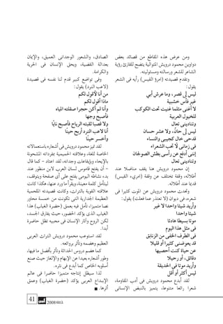 41 2008‫خريف‬
‫بع�ض‬ ‫ق�صائد‬ ‫من‬ ‫املقاطع‬ ‫هذه‬ ‫عر�ض‬ ‫ومن‬
‫ؤية‬�‫ر‬‫للقارئ‬‫يت�ضح‬‫املتوالية‬‫دروي�ش‬‫حممود‬‫دواوين‬
.‫وم�سئوليته‬‫ور�سالته‬‫لل�شعر‬‫ال�شاعر‬
‫ال�شعر‬ ‫فى‬ ‫أيه‬�‫ر‬ )‫القي�س‬ ‫ؤ‬�‫(امر‬ ‫ق�صيدته‬ ‫وتقدم‬
:‫يقول‬
‫أبي‬�‫عر�ش‬‫وما‬،‫ق�صر‬‫ىل‬ ‫لي�س‬
‫خ�شبية‬‫أ�س‬�‫ف‬‫غري‬
‫الكوكب‬‫حتت‬‫غنيت‬‫مثلما‬‫أغنى‬�‫ال‬
‫العربية‬‫للخيول‬
‫تعال‬‫وتنادينى‬
‫ح�سان‬‫ع�شر‬‫وال‬،ٌ‫حان‬‫ىل‬ ‫لي�س‬
‫والن�ساء‬‫كجيبى‬ ٍ‫خال‬‫قدحى‬
‫ال�شعراء‬‫حتب‬‫ال‬ ‫زمانى‬‫فى‬
‫ال�صوجلان‬‫بط�ش‬‫أ�سى‬�‫ر‬‫عن‬‫أدفع‬�‫إننى‬�
‫تعال‬‫وتنادينى‬
‫عند‬ ‫منا�ضال‬ ‫يقف‬ ‫هنا‬ ‫دروي�ش‬ ‫حممود‬ ‫إن‬�
)‫القي�س‬ ‫(امريء‬ ‫وقفة‬ ‫عن‬ ‫تختلف‬ ‫وقفة‬ ،‫أطالله‬�
.‫أطالله‬�‫عند‬‫قدميا‬
‫فى‬ ‫كثريا‬ ‫املوت‬ ‫عن‬ ‫دروي�ش‬ ‫حممود‬ ‫وحتدث‬
:‫يقول‬)‫فعلت‬‫عما‬‫تعتذر‬‫(ال‬‫ديوان‬‫فى‬،‫�شعره‬
‫غري‬‫ال‬ ‫واحدا‬‫�شيئا‬‫أريد‬�‫و‬
‫واحدا‬‫�شيئا‬
‫هادئا‬‫ب�سيطا‬‫موتا‬
‫اليوم‬‫هذا‬‫مثل‬‫فى‬
‫الزنابق‬‫من‬‫اخلفى‬‫الطرف‬‫فى‬
‫قليال‬‫أو‬�‫كثريا‬‫يعو�ضنى‬‫قد‬
‫أح�صيها‬�‫كنت‬‫حياة‬‫عن‬
‫رحيال‬‫أو‬�،‫دقائق‬
‫احلديقة‬‫فى‬‫موتا‬‫أريد‬�‫و‬
‫أقل‬�‫أو‬�‫أكرث‬�‫لي�س‬
،‫املقاومة‬ ‫أدب‬� ‫فى‬ ‫دروي�ش‬ ‫حممود‬ ‫أبدع‬� ‫لقد‬
‫ن�سانى‬‫الإ‬ ‫بالنب�ض‬ ‫يتميز‬ ،‫متنوعا‬ ‫رائعا‬ ‫�شعرا‬
‫ميان‬‫والإ‬ ،‫العميق‬ ‫الوجدانى‬ ‫وال�شعور‬ ،‫ال�صادق‬
‫احلرية‬ ‫فى‬ ‫ن�سان‬‫الإ‬ ‫وبحق‬ ،‫الق�ضية‬ ‫بعدالة‬
.‫والكرامة‬
‫ق�صيدة‬ ‫فى‬ ‫نف�سه‬ ‫لنا‬ ‫قدم‬ ‫كبري‬ ‫توا�ضع‬ ‫وفى‬
:‫يقول‬)‫الرند‬‫(العب‬
‫لكم‬‫قول‬‫لأ‬‫أنا‬�‫من‬
‫لكم‬‫أقول‬�‫ماذا‬
‫املياه‬‫�صقلته‬‫حجرا‬‫أكن‬�‫مل‬‫أنا‬�‫و‬
‫وجها‬‫أ�صبح‬�‫ف‬
‫ًا‬‫ي‬‫نا‬‫أ�صبح‬�‫ف‬‫الرياح‬‫ثقبته‬‫ق�صبا‬‫وال‬
‫ًا‬‫ن‬‫حي‬‫أربح‬�‫الرند‬‫العب‬‫أنا‬�
‫ًا‬‫ن‬‫حي‬‫أخ�سر‬�‫و‬
‫با�ستعماالته‬‫أ�شعاره‬�‫فى‬‫دروي�ش‬‫حممود‬‫متيز‬‫لقد‬
‫امل�شحونة‬ ‫مبفرداته‬ ‫احلميمية‬ ‫وعالقته‬ ،‫للغة‬ ‫اخلا�صة‬
‫قال‬ ‫كما‬ - ‫اعتاد‬ ‫لقد‬ ،‫وجدانه‬ ‫إيقاعات‬�‫وب‬ ‫يحاء‬‫بالإ‬
‫عند‬ ‫منظور‬ ‫البن‬ ‫العرب‬ ‫ل�سان‬ ‫قامو�س‬ ‫يفتح‬ ‫أن‬� -
،‫ويتوقف‬ ‫�صفحة‬ ‫أى‬� ‫على‬ ‫يفتح‬ ‫اليومى‬ ‫ن�شاطه‬ ‫بدء‬
‫كانت‬‫هكذا‬،‫عنها‬‫ورد‬‫ما‬‫أ‬�‫ويقر‬،‫معينة‬‫كلمة‬‫أمل‬�‫ليت‬
‫امللحمية‬ ‫ق�صيدته‬ ‫وكانت‬ ،‫بالرتاث‬ ‫القوية‬ ‫عالقته‬
‫حماور‬ ‫خم�سة‬ ‫من‬ ‫تكونت‬ ‫التى‬ ‫اجلدارية‬ ‫العظيمة‬
‫هذا‬ )‫الغياب‬ ‫(ح�ضرة‬ ‫بعمق‬ ‫فيه‬ ‫أمل‬�‫ت‬ ،‫متميزا‬ ‫ن�صا‬
،‫اجل�سد‬ ‫يفارق‬ ‫حيث‬ ،‫احل�ضور‬ ‫ؤكد‬�‫ي‬ ‫الذى‬ ‫الغياب‬
‫حا�ضرة‬ ‫تظل‬ ‫حمبيه‬ ‫فى‬ ‫ن�سان‬‫الإ‬ ‫آثار‬�‫و‬ ‫الروح‬ ‫لكن‬
.‫أبدا‬�
‫العربى‬ ‫الرتاث‬ ‫دروي�ش‬ ‫حممود‬ ‫ا�ستوعب‬ ‫لقد‬
.‫بروائعه‬‫أثر‬�‫وت‬‫وه�ضمه‬‫العظيم‬
،‫فيها‬‫ما‬‫أف�ضل‬�‫ب‬‫أثر‬�‫وت‬‫احلداثة‬‫درو�س‬‫ه�ضم‬‫كما‬
‫�صنع‬‫حيث‬‫لغاز‬‫والإ‬‫بهام‬‫الإ‬‫عن‬‫بعيدا‬‫أ�شعاره‬�‫وطور‬
.‫نرثه‬‫فى‬‫أبدع‬�‫كما‬‫اخلا�ص‬‫أ�سلوبه‬�
‫عامل‬ ‫فى‬ ‫حا�ضرا‬ ‫متميزا‬ ‫إنتاجه‬� ‫�سيظل‬ ‫لذا‬
‫وعمق‬ )‫الغياب‬ ‫(ح�ضرة‬ ‫ؤكد‬�‫ي‬ ‫العربى‬ ‫�داع‬�‫ب‬‫الإ‬
.‫أثرها‬�
 