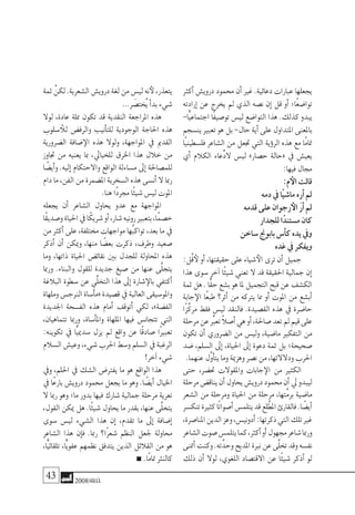 43 2008‫خريف‬
‫أكرث‬� ‫دروي�ش‬ ‫حممود‬ ‫أن‬� ‫غري‬ .‫دعائية‬ ‫عبارات‬ ‫يجعلها‬
‫إرادته‬� ‫عن‬ ‫يخرج‬ ‫مل‬ ‫الذي‬ ‫ن�صه‬ ‫إن‬� ‫قل‬ ‫أو‬� ‫ًا؛‬‫ع‬‫توا�ض‬
-‫ًّا‬‫ي‬‫اجتماع‬ ‫ًا‬‫ف‬‫تو�صي‬ ‫لي�س‬ ‫التوا�ضع‬ ‫هذا‬ .‫كذلك‬ ‫يبدو‬
‫ين�سجم‬‫تعبري‬‫هو‬‫بل‬-‫حال‬‫أية‬�‫على‬‫املتداول‬‫باملعنى‬
‫ًا‬‫ي‬‫فل�سطين‬ ‫ال�شاعر‬ ‫من‬ ‫جتعل‬ ‫التي‬ ‫ؤية‬�‫الر‬ ‫هذه‬ ‫مع‬ ‫ًا‬‫م‬‫متا‬
‫أي‬� ‫الكالم‬ ‫ِّعاء‬‫د‬‫ال‬ ‫لي�س‬ »‫ح�صار‬ ‫«حالة‬ ‫يف‬ ‫يعي�ش‬
:‫فيها‬‫جمال‬
:‫م‬‫الأ‬‫قالت‬
‫دمه‬‫يف‬‫ًا‬‫ي‬‫ما�ش‬‫أره‬�‫مل‬
‫قدمه‬‫على‬‫رجوان‬‫الأ‬ َ‫ر‬‫أ‬�‫مل‬
‫للجدار‬‫ا‬ً‫م�ستند‬‫كان‬
‫�ساخن‬‫بابوجن‬‫أ�س‬�‫ك‬‫يده‬‫ويف‬
‫غده‬‫يف‬‫ويفكر‬
:‫ُل‬‫ق‬‫لأ‬‫أو‬�،‫حقيقتها‬‫على‬‫�شياء‬‫الأ‬‫ترى‬‫أن‬�‫جميل‬
‫هذا‬ ‫�سوى‬ ‫آخر‬� ‫ًا‬‫ئ‬‫�شي‬ ‫تعني‬ ‫ال‬ ‫قد‬ ‫احلقيقة‬ ‫جمالية‬ ‫إن‬�
‫ثمة‬‫هل‬.‫ًّا‬‫ق‬‫ح‬‫ب�شع‬‫هو‬‫ملا‬‫التجميل‬‫قبح‬‫عن‬‫الك�شف‬
‫جابة‬‫الإ‬ ‫ًا‬‫ع‬‫طب‬ ‫أثر؟‬� ‫من‬ ‫يرتكه‬ ‫مما‬ ‫أو‬� ‫املوت‬ ‫من‬ ‫أب�شع‬�
‫ًا‬‫ز‬َّ‫ك‬‫مر‬ ‫فقط‬ ‫لي�س‬ ‫فالنقد‬ .‫الق�صيدة‬ ‫هذه‬ ‫يف‬ ‫حا�ضرة‬
‫مرحلة‬‫عن‬ِّ‫تعبر‬ ً‫ال‬‫أ�ص‬�‫هي‬‫أو‬�،‫�صاحلة‬‫تعد‬‫مل‬‫قيم‬‫على‬
‫تكون‬ ‫أن‬� ‫ال�ضروري‬ ‫من‬ ‫ولي�س‬ ،‫ما�ضية‬ ‫التفكري‬ ‫من‬
‫�ضد‬ ،‫ال�سلم‬ ‫إىل‬� ،‫احلياة‬ ‫إىل‬� ‫دعوة‬ ‫ثمة‬ ‫بل‬ ‫�صحيحة؛‬
.‫عنهما‬‫َّل‬‫و‬‫أ‬�‫يت‬‫وما‬‫وهزمية‬‫ن�صر‬‫من‬،‫ودالالتها‬‫احلرب‬
‫حتى‬ ،‫حت�ضر‬ ‫واملقوالت‬ ‫جابات‬‫الإ‬ ‫من‬ ‫الكثري‬
‫مرحلة‬‫يناق�ض‬‫أن‬�‫يحاول‬‫دروي�ش‬‫حممود‬‫أن‬�‫يل‬‫ليبدو‬
‫ال�شعر‬ ‫من‬ ‫ومرحلة‬ ‫احلياة‬ ‫من‬ ‫مرحلة‬ ،‫َّتها‬‫م‬‫بر‬ ‫ما�ضية‬
‫تنك�سر‬‫كثرية‬‫ًا‬‫ت‬‫أ�صوا‬�‫يتلم�س‬‫قد‬‫لع‬َّ‫املط‬‫فالقارئ‬.‫ا‬ ً‫أي�ض‬�
،‫املنا�صرة‬‫الدين‬‫وعز‬،‫أدوني�س‬�:‫ذكرتها‬‫التي‬‫تلك‬‫غري‬
‫ال�شاعر‬‫�صوت‬‫يتلم�س‬‫كما‬،‫أكرث‬�‫أو‬�‫جمهول‬‫�شاعر‬‫ورمبا‬
‫أمتنى‬�‫وكنت‬.‫ته‬َّ‫وحد‬‫املديح‬‫نربة‬‫عن‬‫َّى‬‫ل‬‫تخ‬‫وقد‬‫نف�سه‬
‫ذلك‬ ‫أن‬� ‫لوال‬ ،‫اللغوي‬ ‫االقت�صاد‬ ‫عن‬ ‫ًا‬‫ئ‬‫�شي‬ ‫أذكر‬� ‫لو‬
‫ثمة‬ ْ‫لكن‬.‫ال�شعرية‬‫دروي�ش‬‫لغة‬‫من‬‫لي�س‬‫نه‬‫لأ‬،‫يتعذر‬
...‫ر‬ َ‫ُخت�ص‬‫ي‬‫أ‬�‫بد‬‫�شيء‬
‫لوال‬ ،‫عادة‬ ‫مملة‬ ‫تكون‬ ‫قد‬ ‫النقدية‬ ‫املراجعة‬ ‫هذه‬
‫�سلوب‬‫للأ‬ ‫والرف�ض‬ ‫أنيب‬�‫للت‬ ‫الوجودية‬ ‫احلاجة‬ ‫هذه‬
‫ال�ضرورية‬ ‫�ضافة‬‫الإ‬ ‫هذه‬ ‫ولوال‬ ،‫املواجهة‬ ‫يف‬ ‫القدمي‬
‫جتاوز‬ ‫من‬ ‫يعنيه‬ ‫مبا‬ ،‫للخيايل‬ ‫اخلرق‬ ‫هذا‬ ‫خالل‬ ‫من‬
‫ا‬ ً‫أي�ض‬�‫و‬ .‫إليه‬� ‫واالحتكام‬ ‫الواقع‬ ‫م�ساءلة‬ ‫إىل‬� ‫للم�صاحلة‬
‫دام‬‫ما‬،‫الفن‬‫من‬‫امل�ضمرة‬‫ال�سخرية‬‫هذه‬‫أن�سى‬�‫ال‬‫رمبا‬
.‫هنا‬‫ًا‬‫د‬‫جمر‬‫ًا‬‫ئ‬‫�شي‬‫لي�س‬‫املوت‬
‫يجعله‬ ‫أن‬� ‫ال�شاعر‬ ‫يحاول‬ ‫عدو‬ ‫مع‬ ‫املواجهة‬
‫ًا‬‫ق‬‫و�صدي‬‫احلياة‬‫يف‬‫ا‬ً‫�شريك‬‫أو‬�،‫�شار‬‫رونيه‬‫بتعبري‬،‫ًا‬‫م‬‫خ�ص‬
‫من‬ ‫أكرث‬� ‫على‬ ،‫خمتلفة‬ ‫مواجهات‬ ‫ُها‬‫ب‬‫تواك‬ ،‫بعد‬ ‫ما‬ ‫يف‬
‫أذكر‬� ‫أن‬� ‫وميكن‬ ،‫منها‬ ‫ا‬ ً‫بع�ض‬ ‫ذكرت‬ ،‫وطرف‬ ‫�صعيد‬
‫وما‬ ،‫ذاتها‬ ‫احلياة‬ ‫نقائ�ض‬ ‫بني‬ ‫للجدل‬ ‫املحاولة‬ ‫هذه‬
‫ورمبا‬ .‫والبناء‬ ‫للقول‬ ‫جديدة‬ ‫�صيغ‬ ‫من‬ ‫عنها‬ ‫َّى‬‫ل‬‫يتج‬
‫البالغة‬ ‫�سطوة‬ ‫عن‬ ‫ِّي‬‫ل‬‫التخ‬ ‫هذا‬ ‫إىل‬� ‫�شارة‬‫بالإ‬ ‫أكتفي‬�
‫وملهاة‬‫الرنج�س‬‫أ�ساة‬�‫«م‬‫ق�صيدة‬‫يف‬‫العالية‬‫واملو�سيقى‬
‫اجلديدة‬ ‫الف�سحة‬ ‫هذه‬ ‫أمام‬� ‫أتوقف‬� ‫لكي‬ ،»‫الف�ضة‬
،‫تتماهيان‬ ‫ورمبا‬ ،‫أ�ساة‬�‫وامل‬ ‫امللهاة‬ ‫فيها‬ ‫تتجان�س‬ ‫التي‬
:‫تكوينه‬ ‫يف‬ ‫ًّا‬‫ي‬‫�سدمي‬ ‫يزل‬ ‫مل‬ ‫واقع‬ ‫عن‬ ‫ًا‬‫ق‬‫�صاد‬ ‫ًا‬‫ري‬‫تعب‬
‫ال�سالم‬‫وعي�ش‬،‫�شيء‬‫احلرب‬‫و�سط‬‫ال�سلم‬‫يف‬‫الرغبة‬
!‫آخر‬�‫�شيء‬
‫ويف‬ ،‫احللم‬ ‫يف‬ ‫ال�شك‬ ‫يفرت�ض‬ ‫ما‬ ‫هو‬ ‫الواقع‬ ‫هذا‬
‫يف‬ ‫ًا‬‫ع‬‫بار‬ ‫دروي�ش‬ ‫حممود‬ ‫يجعل‬ ‫ما‬ ‫وهو‬ .‫ا‬ ً‫أي�ض‬� ‫اخليال‬
‫ال‬ ‫رمبا‬ ‫وهو‬ ‫ما؛‬ ‫بدور‬ ‫فيها‬ ‫�شارك‬ ‫جمالية‬ ‫مرحلة‬ ‫تعرية‬
،‫القول‬ ‫ميكن‬ ‫هل‬ .‫ًا‬‫ئ‬‫�شي‬ ‫يحاول‬ ‫ما‬ ‫بقدر‬ ،‫عنها‬ ‫َّى‬‫ل‬‫يتخ‬
‫�سوى‬ ‫لي�س‬ ‫ال�شيء‬ ‫هذا‬ ‫إن‬� ،‫تقدم‬ ‫ما‬ ‫إىل‬� ‫إ�ضافة‬�
‫ال�شاعر‬ ‫هذا‬ ‫إن‬�‫ف‬ .‫رمبا‬ ‫ًا؟‬‫ر‬‫�شع‬ ‫النظم‬ ‫جلعل‬ ‫حماولة‬
،‫ًّا‬‫ي‬‫تلقائ‬ ،‫ًّا‬‫ي‬‫عفو‬ ‫نظمهم‬ ‫يتدفق‬ ‫الذين‬ ‫القالئل‬ ‫من‬ ‫هو‬
.‫ًا‬‫م‬‫متا‬‫كالنرث‬
 