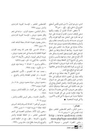 2008 ‫أكتوبر‬� 48
‫أ�ستطيع‬�‫لكننى‬ ِ‫للباب‬ َ‫باب‬‫ال‬: ُ‫الباب‬‫هو‬‫باب‬: ِ‫الباب‬
37‫�ص‬-..‫إلخ‬�..‫إلخ‬�،‫داخلي‬‫إىل‬�‫اخلروج‬
‫ولكنها‬ ،‫ترف�ضه‬ ‫أو‬� ،‫القدمي‬ ‫احلداثة‬ ‫تناه�ض‬ ‫ال‬
‫حياة‬ ‫على‬ ‫هيمنته‬ ‫أو‬� ‫القدمي‬ ‫ا�ستمرار‬ ‫يقاف‬‫لإ‬ ‫ت�سعى‬
‫ن‬‫ولأ‬ ،‫جتاوزته‬ ‫نها‬‫لأ‬ ‫معه‬ ‫التعامل‬ ‫على‬ ‫قادرة‬ ‫تعد‬ ‫مل‬
‫ؤى‬�‫ر‬ ‫تتطلب‬ ‫أ�صبحت‬�‫و‬ ،‫ولدت‬ ‫قد‬ ‫جديدة‬ ‫�ضرورات‬
‫احلداثة‬‫يعد‬»‫دروي�ش‬‫«حممود‬‫وكان‬،‫خمتلفة‬‫أ�ساليب‬�‫و‬
‫�صنع‬ ‫وفى‬ ،‫احلا�ضر‬ ‫بناء‬ ‫معركة‬ ‫فى‬ ‫ي�شارك‬ ‫ا‬ً‫�سالح‬
‫املنطق‬ ‫بني‬ ‫توافقا‬ ‫هناك‬ ‫أن‬� ‫ونالحظ‬ . ‫اجلديدة‬ ‫احلياة‬
،‫عام‬‫ب�شكل‬‫التحديث‬‫ومنطق‬‫الفنون‬‫لتطور‬‫الداخلى‬
‫واملبدع‬ ،‫أ�سي�س‬�‫وت‬ ‫مواجهة‬ ‫و‬ ‫حياة‬ ‫فعل‬ ‫بداع‬‫الإ‬ ‫ن‬‫لأ‬
‫ما‬ ‫إىل‬� ‫دائما‬ ‫ويتوق‬ ‫اللحظة‬ ‫إىل‬� ‫ال‬ ‫التاريخ‬ ‫إىل‬� ‫ينتمى‬
‫حتتاج‬ ‫الن�ضالية‬ »‫«دروي�ش‬ ‫جتربة‬ ‫كانت‬ ‫وكم‬ ،‫�سيكون‬
‫عالقتهما‬‫فى‬‫ن�سان‬‫الإ‬‫وجتربة‬‫اللغة‬‫جتربة‬‫بني‬‫املزج‬‫إىل‬�
.‫العدو‬‫ومع‬،‫الواقع‬‫مع‬‫ال�صراعية‬
،‫قائم‬ ‫هو‬ ‫ما‬ ‫مع‬ ‫ا‬ً‫�صلح‬ ‫يعقد‬ ‫ال‬ ‫احلقيقى‬ ‫املبدع‬
‫حالة‬ ‫فى‬ ‫ف�سيكون‬ ‫لذلك‬ ،‫التغيري‬ ‫إىل‬� ‫يتوق‬ ‫ولكنه‬
‫ؤال‬�‫ال�س‬ ‫حد‬ ‫على‬ ‫يقيم‬ ‫نه‬‫لأ‬ ،‫والقلق‬ ‫التوتر‬ ‫من‬ ‫دائمة‬
‫إىل‬�‫يحتاج‬‫الن�ضاىل‬‫والعمل‬ .‫جابة‬‫الإ‬‫تخوم‬‫فى‬‫ولي�س‬
‫لذلك‬ ،‫ًّا‬‫ي‬‫ديناميك‬ ً‫فعلا‬ ‫جت�سد‬ ‫التى‬ ‫الكتابة‬ ‫هذه‬ ‫مثل‬
‫لها‬ ‫بداية‬ ‫ال‬ ‫مغامرة‬ ‫بداعى‬‫الإ‬ »‫«دروي�ش‬ ‫ن�ص‬ ‫�سيكون‬
‫جديدة‬ ‫ق�صيدة‬ ‫كل‬ ‫فى‬ ‫ؤ�س�س‬�‫ت‬ ‫مغامرة‬ ،‫نهاية‬ ‫وال‬
،‫خرين‬‫الآ‬‫جتارب‬‫فى‬‫ال‬،‫م�سبوق‬‫غري‬‫ًا‬‫د‬‫جدي‬ً‫ت�شكيلا‬
.‫ال�شخ�صية‬‫جتربته‬‫فى‬‫وال‬
:‫م�صادر‬
‫موقع‬ ‫ـ‬ ‫املعا�صر‬ ‫الفل�سطينى‬ ‫ال�شعر‬ ‫ـ‬ ‫البا�ش‬ ‫ح�سن‬ ‫ـ‬
2008‫�سبتمرب‬10‫فى‬)‫القد�س‬‫(نداء‬
http://www.qudsway.com/
more.php?type=newsid=1205
‫دب‬‫الأ‬ ‫مو�سوعة‬ ‫ـ‬ ‫اجليو�سى‬ ‫اخل�ضراء‬ ‫�سلمى‬ ‫ـ‬
‫للدرا�سات‬ ‫العربية‬ ‫ؤ�س�سة‬�‫امل‬ ‫ـ‬ ‫املعا�صر‬ ‫الفل�سطينى‬
1997‫بريوت‬‫ـ‬‫والن�شر‬
‫�شعر‬ ‫فى‬ ‫درا�سة‬ : ‫الرتاب‬ ‫جمنون‬ ‫ـ‬ ‫النابل�سى‬ ‫�شاكر‬ ‫ـ‬
‫للدرا�سات‬ ‫العربية‬ ‫ؤ�س�سة‬�‫امل‬ ‫ـ‬ ‫دروي�ش‬ ‫حممود‬ ‫وفكر‬
.1987 ‫بريوت‬‫ـ‬‫والن�شر‬
‫العدد‬‫ال�شاهد‬‫جملة‬‫ـ‬‫احلداثة‬‫تعويذة‬‫ـ‬‫بي�ضون‬‫عبا�س‬‫ـ‬
.1991‫ابريل‬‫ـ‬68
‫جتليـات‬ ‫ير�صد‬ ‫اهلل‬ ‫ن�صـر‬ ‫ؤاد‬�‫ف‬ ‫احل�سـنى‬ ‫عبداهلل‬ ‫ـ‬
‫ـ‬ ‫دروي�ش‬ ‫حممود‬ ‫�شعر‬ ‫فى‬ ‫وال�سيا�سيـة‬ ‫الثقافية‬ ‫العوملة‬
‫�شوال‬ 12 ‫ربعاء‬‫الأ‬ ‫ـ‬ ‫الريا�ض‬ ‫ـ‬ ‫اليومية‬ ‫الريا�ض‬ ‫جريدة‬
14366‫العدد‬-‫7002م‬‫أكتوبر‬�24-‫8241هـ‬
‫فوزى‬ ‫ؤيد‬�‫م‬ ‫ترجمة‬ – ‫احلداثة‬ – ‫برادبرى‬ ‫مالكم‬ ‫ـ‬
.1987 ‫بغداد‬ - ‫أمون‬�‫امل‬ ‫دار‬ –
‫الفل�سطينى‬ ‫دب‬‫الأ‬ ‫ـ‬ ‫اجلعيدى‬ ‫اهلل‬ ‫عبد‬ ‫حممد‬ ‫ـ‬
‫ـ‬ ‫والتوزيع‬ ‫والن�شر‬ ‫للطباعة‬ ‫الهادى‬ ‫دار‬ ‫ـ‬ ‫احلديث‬
2002 ‫بريوت‬
‫دار‬ ‫ـ‬ 8 ‫ط‬ ‫ـ‬ ‫دروي�ش‬ ‫حممود‬ ‫ديوان‬ ‫ـ‬ ‫دروي�ش‬ ‫حممود‬ ‫ـ‬
.1981‫بريوت‬‫ـ‬‫العودة‬
‫بريوت‬ ‫ـ‬ ‫للن�شر‬ ‫الكلمة‬ ‫دار‬ ‫ـ‬ ‫أغنية‬� ‫هى‬ .. ‫أغنية‬� ‫هى‬ ‫ـ‬
.1986
‫ـ‬ ‫والن�شر‬ ‫للكتب‬ ‫الري�س‬ ‫ريا�ض‬ ‫ـ‬ ‫اجلديدة‬ ‫عمال‬‫الأ‬ ‫ـ‬
.2004‫بريوت‬
‫ال�سردى‬‫والنقد‬‫املت�سرعة‬‫احلداثة‬ –‫نا�ضر‬‫أبو‬�‫موري�س‬‫ـ‬
.1991‫مار�س‬10–‫احلياة‬‫جريدة‬–‫مقالة‬-‫التائه‬
‫ال�شعر‬ ‫فى‬ ‫الق�صيدة‬ ‫جماليات‬ ‫ـ‬ ‫غا‬‫الأ‬ ‫زكريا‬ ‫يحيى‬ ‫ـ‬
‫والن�شر‬ ‫للطباعة‬ ‫الثقافة‬ ‫دار‬ ‫ـ‬ ‫املعا�صر‬ ‫الفل�سطينى‬
‫للن�شر‬ ‫احلكمة‬ ‫دار‬ ‫مع‬ ‫ـ‬ ‫قطر‬ ‫ـ‬ ‫الدوحة‬ ‫ـ‬ ‫والتوزيع‬
.1996‫ـ‬‫يون�س‬‫خان‬‫ـ‬‫غزة‬‫قطاع‬‫ـ‬‫والرتجمة‬‫والتوزيع‬
 