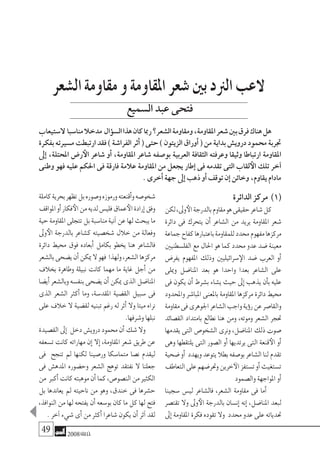 49 2008‫خريف‬
‫الدائرة‬‫مركز‬ )1(
‫لكن‬،‫وىل‬‫الأ‬‫بالدرجة‬‫مقاوم‬‫هو‬‫حقيقى‬‫�شاعر‬‫كل‬
‫دائرة‬ ‫فى‬ ‫يتحرك‬ ‫أن‬� ‫ال�شاعر‬ ‫من‬ ‫يريد‬ ‫املقاومة‬ ‫�شعر‬
‫جماعة‬‫كفاح‬‫باعتبارها‬‫للمقاومة‬‫حمدد‬‫مفهوم‬‫مركزها‬
‫الفل�سطنيني‬‫مع‬‫احلال‬‫هو‬‫كما‬‫حمدد‬‫عدو‬‫�ضد‬‫معينة‬
‫يفر�ض‬ ‫املفهوم‬ ‫وذلك‬ ‫�سرائيليني‬‫الإ‬ ‫�ضد‬ ‫العرب‬ ‫أو‬�
‫وميلى‬ ‫املنا�ضل‬ ‫بعد‬ ‫هو‬ ‫واحدا‬ ‫بعدا‬ ‫ال�شاعر‬ ‫على‬
‫فى‬ ‫يكون‬ ‫أن‬� ‫ب�شرط‬ ‫ي�شاء‬ ‫حيث‬ ‫إىل‬� ‫يذهب‬ ‫أن‬�‫ب‬ ‫عليه‬
‫واملحدود‬ ‫املبا�شر‬ ‫باملعنى‬ ‫املقاومة‬ ‫مركزها‬ ‫دائرة‬ ‫حميط‬
‫مقاومة‬‫فى‬‫اجلوهرى‬‫ال�شاعر‬‫واجب‬‫ؤية‬�‫ر‬‫عن‬‫والقا�صر‬
‫الق�صائد‬ ‫بامتداد‬ ‫نطالع‬ ‫هنا‬ ‫ومن‬ ،‫وموته‬ ‫ال�شعر‬ ‫حتجر‬
‫يقدمها‬ ‫التى‬ ‫ال�شخو�ص‬ ‫ونرى‬ ،‫املنا�ضل‬ ‫ذلك‬ ‫�صوت‬
‫وهى‬ ‫يلتقطها‬ ‫التى‬ ‫ال�صور‬ ‫أو‬� ‫يرتديها‬ ‫التى‬ ‫قنعة‬‫الأ‬ ‫أو‬�
‫�ضحية‬‫أو‬� ‫ويهدد‬‫يتوعد‬‫بطال‬‫بو�صفه‬‫ال�شاعر‬‫لنا‬‫تقدم‬
‫التعاطف‬‫على‬‫وحتر�ضهم‬‫خرين‬‫الآ‬‫ت�ستفز‬‫أو‬�‫ت�ستغيث‬
‫وال�صمود‬‫املواجهة‬‫أو‬�
‫�سجينا‬ ‫لي�س‬ ‫فال�شاعر‬ ،‫ال�شعر‬ ‫مقاومة‬ ‫فى‬ ‫أما‬�
‫تقت�صر‬ ‫وال‬ ‫وىل‬‫الأ‬ ‫بالدرجة‬ ‫إن�سان‬� ‫إنه‬� ،‫املنا�ضل‬ ‫لبعد‬
‫إىل‬�‫املقاومة‬‫فكرة‬‫تقوده‬‫وال‬ ‫حمدد‬‫عدو‬‫على‬‫حتدياته‬
‫كاملة‬‫بحرية‬‫تظهر‬‫بل‬‫و�صوره‬‫ورموزه‬‫أقنعته‬�‫و‬‫�شخو�صه‬
‫املواقف‬‫أو‬�‫فكار‬‫الأ‬‫من‬‫لديه‬‫فلي�س‬‫عماق‬‫الأ‬‫إرادة‬�‫وفق‬
‫حية‬‫املقاومة‬‫تتجلى‬‫بل‬‫منا�سبة‬‫آنية‬�‫عن‬‫لها‬‫يبحث‬‫ما‬
‫وىل‬‫الأ‬ ‫بالدرجة‬ ‫ك�شاعر‬ ‫�شخ�صيته‬ ‫خالل‬ ‫من‬ ‫وفعالة‬
‫دائرة‬ ‫حميط‬ ‫فوق‬ ‫أبعاده‬� ‫بكامل‬ ‫يخطو‬ ‫هنا‬ ‫فال�شاعر‬
‫بال�شعر‬‫ي�ضحى‬‫أن‬�‫ميكن‬‫ال‬‫فهو‬ ‫ولهذا‬,‫ال�شعر‬‫مركزها‬
‫بخالف‬ ‫وطاهرة‬ ‫نبيلة‬ ‫كانت‬ ‫مهما‬ ‫ما‬ ‫غاية‬ ‫أجل‬� ‫من‬
‫أي�ضا‬�‫وبال�شعر‬‫بنف�سه‬‫ي�ضحى‬‫أن‬�‫ميكن‬‫الذى‬‫املنا�ضل‬
‫الذى‬ ‫ال�شعر‬ ‫أكرث‬� ‫وما‬ ،‫املقد�سة‬ ‫الق�ضية‬ ‫�سبيل‬ ‫فى‬
‫على‬ ‫خالف‬ ‫ال‬ ‫لق�ضية‬ ‫تبنيه‬ ‫رغم‬ ‫له‬ ‫أثر‬� ‫وال‬ ‫ميتا‬ ‫نراه‬
.‫و�شرفها‬‫نبلها‬
‫الق�صيدة‬‫إىل‬� ‫دخل‬‫دروي�ش‬‫حممود‬‫أن‬�‫�شك‬‫وال‬
‫ت�سعفه‬ ‫كانت‬ ‫مهاراته‬ ‫إن‬� ‫إال‬� ،‫املقاومة‬ ‫�شعر‬ ‫طريق‬ ‫عن‬
‫فى‬ ‫تنجح‬ ‫مل‬ ‫لكنها‬ ‫ور�صينا‬ ‫متما�سكا‬ ‫ن�صا‬ ‫ليقدم‬
‫فى‬ ‫املده�ش‬ ‫وح�ضوره‬ ‫ال�شعر‬ ‫توهج‬ ‫نفتقد‬ ‫ال‬ ‫جعلنا‬
‫من‬ ‫أكرب‬�‫كانت‬‫موهبته‬‫أن‬�‫كما‬،‫الن�صو�ص‬‫من‬‫الكثري‬
‫بل‬ ‫يعاندها‬ ‫مل‬ ‫ناحيته‬ ‫من‬ ‫وهو‬ ،‫خندق‬ ‫فى‬ ‫ح�شرها‬
،‫النوافذ‬‫من‬‫لها‬‫يفتحه‬‫أن‬�‫بو�سعه‬‫كان‬‫ما‬‫كل‬‫لها‬‫فتح‬
.‫آخر‬�‫�شيء‬‫أى‬�‫من‬‫أكرث‬�‫�شاعرا‬‫يكون‬‫أن‬�‫آثر‬�‫لقد‬
‫ال�شعر‬‫مقاومة‬‫و‬‫املقاومة‬‫�شعر‬‫بني‬‫الرند‬‫العب‬
‫ال�ستيعاب‬ ‫منا�سبا‬‫مدخال‬ ‫ؤال‬�‫ال�س‬‫هذا‬‫كان‬‫رمبا‬‫ال�شعر؟‬‫ومقاومة‬،‫املقاومة‬‫�شعر‬‫بني‬‫فرق‬‫هناك‬‫هل‬
‫بفكرة‬‫م�سريته‬‫ارتبطت‬‫فقد‬)‫الفرا�شة‬‫أثر‬�(‫حتى‬)‫الزيتون‬ ‫أوراق‬�(‫من‬‫بداية‬‫دروي�ش‬‫حممود‬‫جتربة‬
‫إىل‬� ،‫املحتلة‬ ‫ر�ض‬‫الأ‬ ‫�شاعر‬ ‫أو‬� ،‫املقاومة‬ ‫�شاعر‬ ‫بو�صفه‬ ‫العربية‬ ‫الثقافة‬ ‫وعرفته‬ ‫وثيقا‬ ‫ارتباطا‬ ‫املقاومة‬
‫وطنى‬ ‫فهو‬ ‫عليه‬ ‫احلكم‬ ‫فى‬ ‫فارقة‬ ‫عالمة‬ ‫املقاومة‬ ‫من‬ ‫يجعل‬ ‫إطار‬� ‫فى‬ ‫تقدمه‬ ‫التى‬ ‫لقاب‬‫الأ‬ ‫تلك‬ ‫آخر‬�
.‫أخرى‬�‫جهة‬‫إىل‬�‫ذهب‬‫أو‬�‫توقف‬‫إن‬�‫وخائن‬،‫يقاوم‬‫مادام‬
‫ال�سميع‬‫عبد‬‫فتحى‬
 