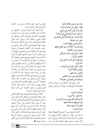 53 2008‫خريف‬
ٍ‫ة‬َ‫ب‬‫�ش‬ُ‫ع‬‫بالغة‬‫على‬ ُ‫عرثت‬‫إن‬�‫و‬
‫ال�سنديان‬‫عناد‬‫عن‬‫َّى‬‫ل‬‫تخ‬:‫قالوا‬
‫الربيع‬‫فى‬ َ‫ر‬‫أ�صف‬�‫الورد‬ ُ‫أيت‬�‫ر‬‫إن‬�‫و‬
‫ِ؟‬‫ه‬‫أوراق‬�‫فى‬ ُّ‫الوطني‬ ُ‫م‬‫الد‬‫َين‬‫أ‬�:‫ت�ساءلوا‬
‫ال�صغرى‬ َ‫ُختي‬‫أ‬� ُ‫ة‬‫الفرا�ش‬‫هى‬: ُ‫كتبت‬‫إذا‬�‫و‬
ِ‫ة‬‫احلديق‬‫باب‬‫على‬
‫احل�ساء‬‫مبلعقة‬‫املعنى‬‫َّكوا‬‫ر‬‫ح‬
‫طفلها‬‫تثكل‬‫حني‬،ٌّ‫م‬‫أ‬� ُّ‫م‬‫الأ‬: ُ‫�ست‬َ‫َم‬‫ه‬‫إن‬�‫و‬
‫كالع�صا‬‫وتيب�س‬‫تذوى‬
ُ‫ُ�ص‬‫ق‬‫وتر‬‫جنازته‬‫فى‬‫تزغرد‬:‫قالوا‬
…ُ‫ه‬ ُ‫ْ�س‬‫ر‬ُ‫ع‬‫فاجلنازة‬
‫َرى‬‫أ‬�‫لكى‬‫ال�سماء‬‫إىل‬� ُ‫نظرت‬‫إذا‬�‫و‬
‫َى‬‫ر‬ُ‫ي‬‫ال‬‫ما‬
…‫َغرا�ضه‬‫أ‬�‫عن‬ ُ‫ر‬‫ال�شع‬‫َاىل‬‫ع‬َ‫ت‬:‫قالوا‬
ً‫ا‬‫َحيان‬‫أ‬� ُ‫د‬‫ّا‬‫ق‬ُ‫ن‬‫ال‬‫يغتالنى‬
،‫قراءتهم‬‫من‬‫َجنو‬‫أ‬�‫و‬
‫التفاهم‬‫�سوء‬‫على‬‫أ�شكرهم‬�‫و‬
!ْ‫ة‬‫اجلديد‬ َ‫ق�صيدتي‬‫عن‬ ُ‫َبحث‬‫أ‬�‫ثم‬
‫ونتذكر‬ ‫دروي�ش‬ ‫من‬ ‫ال�شكوى‬ ‫تلك‬ ‫ن�سمع‬ ‫نحن‬
‫يقول‬)‫ال�شعر‬‫عن‬(‫بعنوان‬ ‫ق�صيدة‬‫فى‬‫له‬‫قدميا‬‫موقفا‬
:‫فيها‬
‫لون‬‫بال‬‫ق�صائدنا‬
‫�صوت‬‫بال‬ ،‫طعم‬‫بال‬
‫بيت‬‫إىل‬�‫بيت‬‫من‬‫امل�صباح‬‫حتمل‬‫مل‬‫إذا‬�
‫معانيها‬‫الب�سطا‬‫يفهم‬‫مل‬‫إن‬�‫و‬
‫ونخلد‬‫نذريها‬‫أن‬�‫أوىل‬�‫ف‬
.‫لل�صمت‬‫نحن‬
)‫بفهم(الب�سطا‬‫إال‬�‫ير�ضى‬‫ال‬‫من‬‫بني‬‫�شا�سع‬‫الفرق‬
‫إىل‬� ‫ومي�ضى‬ )‫النقاد‬ ( ‫فهم‬ ‫عدم‬ ‫يقبل‬ ‫ومن‬ ،‫جميعا‬
‫مدى‬‫أى‬�‫إىل‬�‫يك�شف‬‫الفرق‬‫وهذا‬،‫مباليا‬‫ال‬‫ق�صيدته‬
‫مدى‬ ‫أى‬� ‫إىل‬� ،‫ب�شجاعة‬ ‫يتطور‬ ‫دروي�ش‬ ‫حممود‬ ‫كان‬
‫اخلندق‬ ‫من‬ ‫وخرج‬ ،‫قناعاته‬ ‫على‬ ‫التمرد‬ ‫فى‬ ‫جنح‬
.‫الرحب‬‫ال�شعر‬‫ف�ضاء‬‫إىل‬�‫املغرى‬
‫من‬ ‫باجلمهور‬ ‫دروي�ش‬ ‫حممود‬ ‫�شعر‬ ‫ارتبط‬ ‫لقد‬
‫لتحدى‬ ‫رمزا‬ ‫�صوته‬ ‫و�صار‬ ) ‫املقاومة‬ ‫�شعر‬ ( ‫خالل‬
‫فى‬ ‫تو�سعاتها‬ ‫أمام‬� ‫وال�صمود‬ ،‫الغا�شمة‬ ‫ال�صهيونية‬
‫مبعنى‬ ‫جنما‬ ‫دروي�ش‬ ‫�صار‬ ‫وهكذا‬ ،‫العربي‬ ‫اللحم‬
‫كان‬ ‫إنه‬� ‫إال‬� ،‫لذلك‬ ‫يركن‬ ‫أن‬� ‫له‬ ‫ميكن‬ ‫وكان‬ ،‫الكلمة‬
‫بني‬‫ي�سكن‬‫الذى‬‫ال�شاعر‬‫على‬‫النجومية‬‫خطر‬‫يعرف‬
‫�شروط‬ ‫له‬ ‫العري�ضة‬ ‫القاعدة‬ ‫إىل‬� ‫فالو�صول‬ ،‫جنبيه‬
‫قد‬ ‫الهائل‬ ‫والت�صفيق‬ ،‫مدمرة‬ ‫تكون‬ ‫قد‬ ‫وموا�صفات‬
‫تعرف‬ ‫أن‬� ‫يكفى‬ ،‫النجاح‬ ‫يعنى‬ ‫مما‬ ‫أكرث‬� ‫الف�شل‬ ‫يعنى‬
‫أن‬�‫و‬،‫ا�ستيعابه‬‫على‬‫يقوى‬‫وما‬‫اجلمهور‬‫يريده‬‫الذى‬‫ما‬
‫ما‬ ,‫ي�صدم‬ ‫ال‬ ‫ما‬ ‫�ساليب‬‫والأ‬ ‫املهارات‬ ‫من‬ ‫ت�ستخدم‬
‫وكل‬ ،‫لل�صياح‬ ‫يدعو‬ ‫ما‬ ‫بل‬ ‫أمل‬�‫والت‬ ‫للوقوف‬ ‫يدعو‬ ‫ال‬
‫أى‬� ‫ينمو‬ ‫كما‬ ‫ينمو‬ ‫الذى‬ ‫لل�شعر‬ ‫أزمة‬� ‫ي�شكل‬ ‫ذلك‬
‫ال‬ ‫مكانه‬ ‫فى‬ ‫احل�شد‬ ‫بينما‬ ،‫احلياة‬ ‫فى‬ ‫طبيعى‬ ‫�شيء‬
‫ال‬ ‫أ�ساة‬�‫امل‬ ‫أن‬� ‫كما‬ ،‫وخموال‬ ‫بالدة‬ ‫يزداد‬ ‫بل‬ ‫يتغري‬
‫وتظهر‬ ،‫تتغري‬ ‫احلياة‬ ‫أن‬� ‫كما‬ ،‫وتت�سع‬ ‫تت�سع‬ ‫بل‬ ‫تنتهى‬
‫يحمله‬ ‫كان‬ ‫ما‬ ‫ال�شعر‬ ‫عن‬ ‫وحتمل‬ ‫�رى‬�‫أخ‬� ‫و�سائل‬
‫من‬ ‫فاعلية‬ ‫أكرث‬� ‫إمكانيات‬� ‫وتظهر‬ ‫بل‬ ،‫أكرث‬� ‫ال‬ ‫لغيابها‬
‫مازالت‬ ‫مثال‬ ‫ووالده‬ ‫الدرة‬ ‫حممد‬ ‫ف�صورة‬ ،‫ال�شعر‬
‫عنها‬ ‫كتبت‬ ‫التى‬ ‫الق�صائد‬ ‫مئات‬ ‫من‬ ‫أبقى‬�‫و‬ ‫أقوى‬�
.‫الن�سيان‬‫غياهب‬‫فى‬‫وراحت‬
‫املتلقى‬‫بظل‬‫نف�سه‬‫دروي�ش‬‫حممود‬‫يربط‬‫مل‬ ‫هكذا‬
‫حتى‬‫لل�شعر‬‫أكرث‬�‫ُخل�ص‬‫ي‬‫وراح‬‫النجومية‬‫مينحه‬‫الذى‬
،‫ال�سواء‬‫على‬‫والنقاد‬‫الب�سطا‬‫�صدمة‬‫النتيجة‬‫كانت‬‫لو‬
‫اجلمهور‬ ‫ن�سيان‬ ‫إىل‬� ‫الذهاب‬ ‫ذلك‬ ‫يعنى‬ ‫أن‬� ‫ودون‬
‫فهو‬ ،‫الرند‬ ‫العب‬ ‫ح�سبان‬ ‫فى‬ ‫دائما‬ ‫كان‬ ‫لقد‬ ،‫متاما‬
‫مع‬ ‫يخرج‬ ‫الرند‬ ‫العب‬ ‫لكن‬ ،‫للق�صيدة‬ ‫املتمم‬ ‫خر‬‫الآ‬
‫ذلك‬ ‫املتلقى‬ ‫وكذلك‬ ،‫معينة‬ ‫بحدود‬ ‫يلتزم‬ ‫أو‬� ‫الرمية‬
‫امل�سبقة‬ ‫نظرته‬ ‫من‬ ‫يخرج‬ ‫أن‬� ‫ينبغى‬ ‫احلميم‬ ‫خر‬‫الآ‬
‫قل‬‫الأ‬‫على‬‫يلتزم‬‫أن‬�‫و‬،‫ألفه‬�‫ي‬‫ال‬‫ملا‬‫واال�ستعداد‬،‫لل�شعر‬
.‫معينة‬‫بحدود‬
 