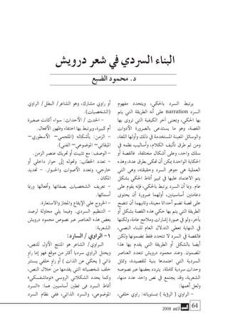 2008 ‫أكتوبر‬� 64
‫مفهوم‬ ‫ويتحدد‬ ،‫باحلكي‬ ‫ال�سرد‬ ‫يرتبط‬
‫يتم‬ ‫التي‬ ‫الطريقة‬ ‫أنه‬� ‫على‬ narration ‫ال�سرد‬
‫بها‬ ‫تروى‬ ‫التي‬ ‫الكيفية‬ ‫آخر‬� ‫ومبعنى‬ ،‫احلكي‬ ‫بها‬
‫دوات‬‫الأ‬ ‫بال�ضرورة‬ ‫ي�ستدعى‬ ‫ما‬ ‫وهو‬ ،‫الق�صة‬
،‫اللغة‬ ‫أولها‬�‫و‬ ‫ذلك‬ ‫يف‬ ‫امل�ستخدمة‬ ‫املعينة‬ ‫والو�سائل‬
‫يف‬ ‫نظمه‬ ‫أ�ساليب‬�‫و‬ ،‫الكالم‬ ‫أليف‬�‫ت‬ ‫طرق‬ ‫ثم‬ ‫ومن‬
‫أو‬� ‫فالق�صة‬ ،‫خمتلفة‬ ‫أ�شكال‬� ‫وعلى‬ ،‫واحد‬ ‫�سلك‬
‫وهذه‬،‫عدة‬‫بطرق‬‫حتكى‬‫أن‬�‫ميكن‬‫الواحدة‬‫احلكاية‬
‫التي‬ ‫وهي‬ ،‫وحقيقته‬ ‫ال�سرد‬ ‫جوهر‬ ‫هي‬ ‫العملية‬
‫ب�شكل‬ ‫احلكي‬ ‫أمناط‬� ‫متييز‬ ‫يف‬ ‫عليها‬ ‫االعتماد‬ ‫يتم‬
‫على‬ ‫يقوم‬ ‫إنه‬�‫ف‬ ،‫باحلكي‬ ‫يرتبط‬ ‫ال�سرد‬ ‫أن‬� ‫ومبا‬ .‫عام‬
‫يحتوى‬ ‫أن‬� ‫�ضرورة‬ ‫أولهما‬� ،‫أ�سا�سيتني‬� ‫دعامتني‬
‫تت�ضح‬ ‫أن‬� ‫وثانيهما‬ ،‫معينة‬ ‫أحداثا‬� ‫ت�ضم‬ ‫ق�صة‬ ‫على‬
‫أو‬� ‫ب�شكل‬ ‫الق�صة‬ ‫هذه‬ ‫حكي‬ ‫بها‬ ‫يتم‬ ‫التي‬ ‫الطريقة‬
‫ولكنها‬،‫عامة‬‫ومالمح‬‫إ�شارات‬�‫�صورة‬‫يف‬‫ولو‬،‫آخر‬�‫ب‬
،‫الن�صي‬ ‫للبناء‬ ‫العام‬ ‫التدالل‬ ‫تعطي‬ ‫النهاية‬ ‫يف‬
‫ولكن‬ ‫مب�ضمونها‬ ‫فقط‬ ‫تتحدد‬ ‫ال‬ ‫ال�سرد‬ ‫يف‬ ‫فالق�صة‬
‫هذا‬ ‫بها‬ ‫يقدم‬ ‫التي‬ ‫الطريقة‬ ‫أو‬� ‫بال�شكل‬ ‫أي�ضا‬�
‫العنا�صر‬ ‫تتعدد‬ ‫دروي�ش‬ ‫حممود‬ ‫وعند‬ .‫امل�ضمون‬
‫ومتثل‬ ،‫للق�صيدة‬ ‫بنية‬ ‫اعتمدها‬ ‫التي‬ ‫ال�سردية‬
‫ن�صو�صه‬ ‫عرب‬ ‫بع�ضها‬ ‫يرتدد‬ ،‫كاملة‬ ‫�سردية‬ ‫وحدات‬
،‫منها‬ ‫عدد‬ ‫واحد‬ ‫ن�ص‬ ‫يف‬ ‫يجتمع‬ ‫وقد‬ ،‫ال�شعرية‬
:‫أهمها‬� ‫ولعل‬
،‫خلفي‬ ‫راوي‬ :‫مب�ستوياته‬ ) ‫ؤية‬�‫الر‬ ( ‫الراوي‬ -
‫الراوي‬ /‫البطل‬ /‫ال�شاعر‬ ‫وهو‬ ،‫م�شارك‬ ‫راوي‬ ‫أو‬�
.)‫(ال�شخ�صيات‬
‫�صغرية‬ ‫أكانت‬� ‫�سواء‬ :‫حداث‬‫الأ‬ / ‫احلدث‬ -
.‫فعال‬‫الأ‬ ‫وظهور‬ ‫اختفاء‬ ‫بها‬ ‫ويرتبط‬ ،‫كبرية‬ ‫أم‬�
–‫�سطوري‬‫الأ‬ –‫(امللحمي‬ ‫أ�شكاله‬�‫ب‬ :‫الزمن‬ -
.)‫الفني‬ –‫املو�ضوعي‬ –‫امليقاتي‬
.‫الزمن‬ ‫عن�صر‬ ‫حتريك‬ ‫أو‬� ‫تثبيت‬ ‫مع‬ :‫الو�صف‬ -
‫أو‬� ‫داخلي‬ ‫حوار‬ ‫إىل‬� ‫وحتوله‬ :‫اخلطاب‬ ‫تعدد‬ -
‫حتديد‬ - .‫واحل��وار‬ ‫�صوات‬‫الأ‬ ‫وتعدد‬ ،‫خارجي‬
	. ‫املكان‬
‫ورمبا‬ ‫أفعالها‬�‫و‬ ‫ب�صفاتها‬ ‫ال�شخ�صيات‬ ‫تعريف‬ -
.‫أ�سمائها‬�
.‫واال�ستعارة‬ ‫واملجاز‬ ‫يقاع‬‫الإ‬ ‫علي‬ ‫اخلروج‬ -
‫لر�صد‬ ‫حماولة‬ ‫يلي‬ ‫وفيما‬ .‫ال�سردي‬ ‫التنظيم‬ -
‫دروي�ش‬ ‫حممود‬ ‫ن�صو�ص‬ ‫عرب‬ ‫العنا�صر‬ ‫هذه‬ ‫بع�ض‬
:‫ال�شعرية‬
:‫ال�سارد‬ / ‫الراوي‬ -1
،‫للن�ص‬ ‫ول‬‫الأ‬ ‫املنتج‬ ‫هو‬ ‫ال�شاعر‬ /‫�راوي‬�‫ال‬
ٍ‫و‬‫را‬ ‫إما‬� ‫فهو‬ ‫موقع‬ ‫من‬ ‫أكرث‬� ‫�سرديا‬ ‫الراوي‬ ‫ويحتل‬
‫ي�سترت‬ ‫خلفي‬ ٍ‫و‬‫را‬ ‫أو‬� ) ‫الذات‬ ‫عن‬ ‫يحكي‬ ( ‫ذاتي‬
،‫الن�ص‬ ‫خالل‬ ‫من‬ ‫يقدمها‬ ‫التي‬ ‫�شخ�صياته‬ ‫خلف‬
»‫«توما�شف�سكي‬ ‫الرو�سي‬ ‫ال�شكالين‬ ‫يحدد‬ ‫وكما‬
‫«ال�سرد‬ :‫هما‬ ‫أ�سا�سيني‬� ‫منطني‬ ‫فى‬ ‫ال�سرد‬ ‫أمناط‬�
‫ال�سرد‬ ‫نظام‬ ‫ففي‬ ،‫الذاتي‬ ‫وال�سرد‬ ،‫املو�ضوعي‬
‫دروي�ش‬ ‫�شعر‬ ‫يف‬ ‫ال�رسدي‬ ‫البناء‬
‫ال�ضبع‬‫حممود‬.‫د‬
 