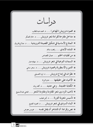 2008‫خريف‬ 2008‫خريف‬
‫درا�سات‬
‫عبداملطلب‬ ‫حممد‬ .‫د‬ .... )‫(املهاجر‬ ‫دروي�ش‬ ‫حممود‬
‫ال�صكر‬ ‫حامت‬ .‫د‬ .... ‫دروي�ش‬ ‫�شعر‬ ‫لقراءة‬ ‫مقرتحة‬ ‫مداخل‬
‫فاروق‬ ‫�صالح‬ .‫د‬ .... ‫الدروي�شية‬‫الق�صيدة‬‫ت�شكيل‬‫يف‬‫�سا�سية‬‫الأ‬‫النماذج‬
‫�سالم‬ ‫رفعت‬ .... ‫بدي‬‫الأ‬ ‫املن�شد‬
‫الق�صا�ص‬ ‫جمال‬ .... ‫احللم‬ ‫جتليات‬ ‫من‬
‫جبار‬ ‫�سهام‬ .‫د‬ .... ‫دروي�ش‬ ‫�شعر‬ ‫يف‬ ‫النوعية‬ ‫ال�سمات‬
‫�سامي‬ ‫�سحر‬ .‫د‬ .... ‫دروي�ش‬ ‫وحممود‬ ‫�سطورة‬‫والأ‬ ‫الدين‬
‫الع�سيلي‬ ‫ثريا‬ .‫د‬ .... ‫دروي�ش‬ ‫إبداع‬� ‫يف‬ ‫نظرات‬
‫الوزة‬ ‫ندمي‬ .... ‫حقيقتها‬ ‫على‬ ‫�شياء‬‫الأ‬
‫ريان‬ ‫أجمد‬� .‫د‬ .... ‫جديد‬ ‫وعي‬ ..‫اجلديدة‬ ‫الكتابة‬
‫عبدال�سميع‬ ‫فتحي‬ .... ‫ال�شعر‬ ‫ومقاومة‬ ‫املقاومة‬ ‫�شعر‬ ‫بني‬ ‫الرند‬ ‫العب‬
‫تعيلب‬ ‫أمين‬� .‫د‬ .... ‫الثورة‬ ‫�شعرية‬ ‫أ�سي�س‬�‫ت‬
‫ال�ضبع‬ ‫حممود‬ .‫د‬ .... ‫دروي�ش‬ ‫�شعر‬ ‫يف‬ ‫ال�رسدي‬ ‫البناء‬
‫معو�ض‬ ‫عوي�س‬ .... ‫نف�سه‬ ‫يقتل‬ ‫أن‬� ‫لل�شاعر‬ ‫آن‬� :‫وقراءة‬ ‫ن�ص‬
 
