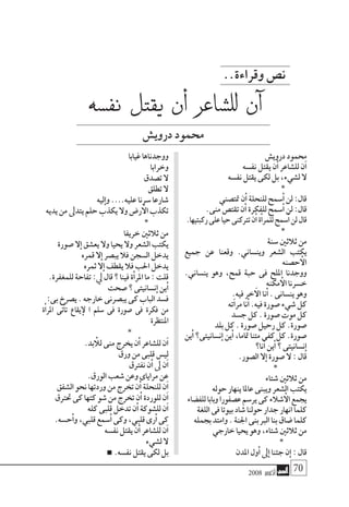2008 ‫أكتوبر‬� 70
..‫وقراءة‬‫ن�ص‬
‫دروي�ش‬‫حممود‬
‫نف�سه‬‫يقتل‬‫ن‬‫أ‬�‫لل�شاعر‬‫ن‬‫آ‬�
‫نف�سه‬‫يقتل‬‫لكى‬‫بل‬،‫ل�شيء‬‫ال‬
*
‫متت�صني‬‫ن‬‫أ‬�‫للنحلة‬‫�سمح‬‫أ‬�‫لن‬:‫قال‬
.‫منى‬‫تقت�ص‬‫ن‬‫أ‬�‫للفكرة‬‫�سمح‬‫أ‬�‫لن‬:‫قال‬
.‫ركبتيها‬‫على‬‫حيا‬‫ترتكنى‬‫ن‬‫أ‬�‫ة‬‫أ‬�‫للمر‬‫�سمح‬‫أ‬�‫لن‬‫قال‬
*
‫�سنة‬‫ثالثني‬‫من‬
‫جميع‬ ‫عن‬ ‫وقعنا‬ .‫وين�ساين‬ ‫ال�شعر‬ ‫يكتب‬
‫ح�صنه‬‫أ‬‫ال‬
.‫ين�ساين‬ ‫وهو‬ ،‫قمح‬ ‫حبة‬ ‫فى‬ ‫امللح‬ ‫ووجدنا‬
‫مكنه‬‫أ‬‫ال‬‫خ�سرنا‬
.‫فيه‬‫خر‬‫آ‬‫ال‬‫نا‬‫أ‬�.‫ين�سانى‬‫وهو‬
‫ته‬‫آ‬�‫مر‬‫نا‬‫أ‬�.‫فيه‬‫�صورة‬‫�شيء‬‫كل‬
‫ج�سد‬‫كل‬.‫�صورة‬‫موت‬‫كل‬
‫بلد‬‫كل‬.‫�صورة‬‫رحيل‬‫كل‬.‫�صورة‬
‫ين‬‫أ‬�‫ن�سانيتى؟‬‫إ‬�‫ين‬‫أ‬�،‫متاما‬‫متنا‬‫كفى‬‫كل‬.‫�صورة‬
‫نا؟‬‫أ‬�‫ين‬‫أ‬�‫؟‬‫ن�سانيتى‬‫إ‬�
.‫ال�صور‬‫ال‬‫إ‬�‫�صورة‬‫ال‬:‫قال‬
*
‫�شتاء‬‫ثالثني‬‫من‬
‫حوله‬‫ينهار‬‫عاملا‬‫ويبنى‬‫ال�شعر‬‫يكتب‬
‫للف�ضاء‬‫وبابا‬‫ع�صفورا‬‫ير�سم‬‫كى‬‫�شالء‬‫أ‬‫ال‬‫يجمع‬
‫اللغة‬‫فى‬‫بيوتا‬‫�شاد‬‫حولنا‬‫جدار‬‫انهار‬‫كلما‬
‫بجمله‬‫وامتد‬.‫اجلنة‬‫بنى‬‫الرب‬‫بنا‬‫�ضاق‬‫كلما‬
‫خارجي‬‫يحيا‬‫وهو‬،‫�شتاء‬‫ثالثني‬‫من‬
*
‫املدن‬‫ول‬‫أ‬�‫ىل‬‫إ‬�‫جئنا‬‫ن‬‫إ‬�:‫قال‬
‫غيابا‬‫ووجدناها‬
‫وخرابا‬
‫ت�صدق‬‫ال‬
‫تطلق‬‫ال‬
‫ليه‬‫إ‬�‫و‬....‫عليه‬‫�سرنا‬‫�شارعا‬
‫يديه‬‫من‬‫يتدىل‬‫حلم‬‫يكذب‬‫وال‬‫ر�ض‬‫أ‬‫ال‬‫تكذب‬
*
‫خريفا‬‫ثالثني‬‫من‬
‫�صورة‬‫ال‬‫إ‬�‫يع�شق‬‫وال‬‫يحيا‬‫وال‬‫ال�شعر‬‫يكتب‬
‫قمره‬‫ال‬‫إ‬�‫يب�صر‬‫فال‬‫ال�سجن‬‫يدخل‬
‫ثمره‬‫ال‬‫إ‬�‫يقطف‬‫فال‬‫احلب‬‫يدخل‬
.‫للمغفرة‬‫تفاحة‬:‫يل‬‫قال‬‫؟‬‫فينا‬‫ة‬‫أ‬�‫املر‬‫ما‬:‫قلت‬
‫�صحت‬‫؟‬‫ن�سانيتى‬‫إ‬�‫ين‬‫أ‬�
:‫بى‬‫ي�صرخ‬.‫خارجه‬‫يب�صرنى‬‫كى‬‫الباب‬‫ف�سد‬
‫ة‬‫أ‬�‫املر‬ ‫تى‬‫أ‬�‫ت‬ ‫يقاع‬‫إ‬‫ل‬ ‫ا‬ ‫�سلم‬ ‫فى‬ ‫�صورة‬ ‫فى‬ ‫فكرة‬ ‫من‬
‫املنتظرة‬
*
.‫بد‬ ‫أ‬‫لل‬‫منى‬‫يخرج‬‫ن‬‫أ‬�‫لل�شاعر‬‫ن‬‫آ‬�
‫ورق‬‫من‬‫قلبى‬‫لي�س‬
‫نفرتق‬‫ن‬‫أ‬�‫ىل‬‫ن‬‫آ‬�
.‫الورق‬‫�شعب‬‫وعن‬‫مراياى‬‫عن‬
‫ال�شفق‬‫نحو‬‫وردتها‬‫من‬‫تخرج‬‫ن‬‫أ‬�‫للنحلة‬‫ن‬‫آ‬�
‫حترتق‬‫كى‬‫كتها‬‫�شو‬‫من‬‫تخرج‬‫ن‬‫أ‬�‫للوردة‬‫ن‬‫آ‬�
‫كله‬‫قلبى‬‫تدخل‬‫ن‬‫أ‬�‫لل�شوكة‬‫ن‬‫آ‬�
.‫ح�سه‬‫أ‬�‫و‬,‫قلبي‬‫�سمع‬‫أ‬�‫وكى‬،‫قلبي‬‫رى‬‫أ‬�‫كى‬
‫نف�سه‬‫يقتل‬‫ن‬‫أ‬�‫لل�شاعر‬‫ن‬‫آ‬�
‫ل�شيء‬‫ال‬
.‫نف�سه‬‫يقتل‬‫لكى‬‫بل‬
‫نف�سه‬ ‫يقتل‬ ‫أن‬� ‫لل�شاعر‬ ‫آن‬�
‫دروي�ش‬‫حممود‬
 