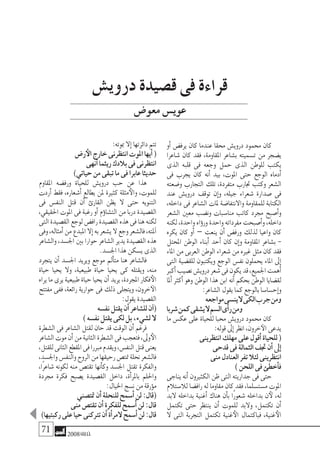 71 2008‫خريف‬
‫أو‬� ‫يرف�ض‬ ‫كان‬ ‫عندما‬ ‫حمقا‬ ‫دروي�ش‬ ‫حممود‬ ‫كان‬
‫�شاعرا‬ ‫كان‬ ‫فقد‬ ,‫املقاومة‬ ‫ب�شاعر‬ ‫ت�سميته‬ ‫من‬ ‫ي�ضجر‬
‫الذى‬ ‫قلبه‬ ‫فى‬ ‫وجعه‬ ‫حمل‬ ‫الذى‬ ‫للوطن‬ ‫يكتب‬
‫فى‬ ‫يجرب‬ ‫كان‬ ‫أنه‬� ‫بيد‬ ,‫املوت‬ ‫حتى‬ ‫الوجع‬ ‫أدماه‬�
‫و�ضعته‬ ‫التجارب‬ ‫تلك‬ ،‫متفردة‬ ‫جتارب‬ ‫وكتب‬ ‫ال�شعر‬
‫عند‬ ‫دروي�ش‬ ‫توقف‬ ‫إن‬�‫و‬ ,‫جيله‬ ‫�شعراء‬ ‫�صدارة‬ ‫فى‬
,‫داخله‬ ‫فى‬ ‫ال�شاعر‬ ‫ملات‬ ‫واالنتفا�ضة‬ ‫للمقاومة‬ ‫الكتابة‬
‫ال�شعر‬ ‫معني‬ ‫ون�ضب‬ ‫منا�سبات‬ ‫كاتب‬ ‫جمرد‬ ‫أ�صبح‬�‫و‬
‫لكنه‬,‫واحدة‬‫ؤاه‬�‫ور‬‫واحدة‬‫مفرداته‬‫أ�صبحت‬�‫و‬,‫داخله‬
‫يكره‬ ‫كان‬ ‫أو‬� – ‫ينعت‬ ‫أن‬� ‫ورف�ض‬ ‫لذلك‬ ‫واعيا‬ ‫كان‬
‫املحتل‬ ‫الوطن‬ ‫أبناء‬� ‫أحد‬� ‫كان‬ ‫إن‬�‫و‬ ‫املقاومة‬ ‫ب�شاعر‬ -
‫املاء‬‫من‬‫العربى‬‫الوطن‬‫�شعراء‬‫من‬‫غريه‬‫مثل‬‫كان‬‫فقد‬
‫التى‬ ‫للق�ضية‬ ‫ويكتبون‬ ‫الوجع‬ ‫نف�س‬ ‫يحملون‬ ‫املاء‬ ‫إىل‬�
‫أكرب‬�‫ن�صيب‬‫دروي�ش‬‫�شعر‬‫فى‬‫يكون‬‫قد‬,‫اجلميع‬‫أهمت‬�
‫ملا‬‫أ‬� ‫أكرث‬� ‫وهو‬ ‫الوطن‬ ‫هذا‬ ‫ابن‬ ‫أنه‬� ‫بحكم‬ ‫الوطن‬ ‫لق�ضايا‬
:‫ال�شاعر‬‫يقول‬‫كما‬‫بالوجع‬‫إح�سا�سا‬�‫و‬
‫مواجعه‬‫ين�سى‬‫ال‬‫الكى‬‫جرب‬‫ومن‬
‫�شربا‬‫كمن‬‫ي�شقى‬‫ال‬‫ال�سم‬‫أى‬�‫ر‬‫ومن‬
‫ما‬ ‫عك�س‬ ‫على‬ ‫للحياة‬ ‫حمبا‬ ‫دروي�ش‬ ‫حممود‬ ‫كان‬
:‫قوله‬‫إىل‬�‫انظر‬,‫خرون‬‫الآ‬‫يدعى‬
‫انتظرينى‬‫مهلك‬‫على‬‫أقول‬�‫للحياة‬(
‫قدحى‬‫فى‬‫الثمالة‬‫جتف‬‫أن‬�‫إىل‬�
‫منى‬‫العنادل‬‫تفر‬‫لئال‬‫انتظرينى‬
)‫اللحن‬‫فى‬‫أخطئ‬�‫ف‬
‫يناجى‬‫أنه‬�‫الكثريون‬‫ظن‬‫التى‬‫جداريته‬‫فى‬‫حتى‬
‫لال�ستالم‬ ‫راف�ضا‬ ‫له‬ ‫مقاوما‬ ‫كان‬ ‫فقد‬ ,‫م�ست�سلما‬ ‫املوت‬
‫البد‬ ‫بداخله‬ ‫أغنية‬� ‫هناك‬ ‫أن‬�‫ب‬ ‫ًا‬‫ر‬‫�شعو‬ ‫بداخله‬ ‫ن‬‫لأ‬ ,‫له‬
‫تكتمل‬ ‫حتى‬ ‫ينتظر‬ ‫أن‬� ‫للموت‬ ‫والبد‬ ,‫تكتمل‬ ‫أن‬�
‫ال‬ ‫التى‬ ‫التجربة‬ ‫تكتمل‬ ‫غنية‬‫الأ‬ ‫فباكتمال‬ ,‫غنية‬‫الأ‬
:‫مبوته‬‫إال‬�‫دائرتها‬‫تتم‬
‫ر�ض‬‫الأ‬‫خارج‬‫انتظرنى‬‫املوت‬‫أيها‬�(
‫أنهى‬�‫ريثما‬‫بالدك‬‫فى‬‫انتظرنى‬
)‫حياتي‬‫من‬‫تبقى‬‫ما‬‫فى‬‫عابرا‬‫حديثا‬
‫املقاوم‬ ‫ورف�ضه‬ ‫للحياة‬ ‫دروي�ش‬ ‫حب‬ ‫عن‬ ‫هذا‬
‫أردت‬� ‫فقط‬ ,‫أ�شعاره‬� ‫يطالع‬ ‫ملن‬ ‫كثرية‬ ‫مثلة‬‫والأ‬ ،‫للموت‬
‫فى‬ ‫النف�س‬ ‫قتل‬ ‫أن‬� ‫القارئ‬ ‫يظن‬ ‫ال‬ ‫حتى‬ ‫التنويه‬
,‫احلقيقي‬ ‫املوت‬ ‫فى‬ ‫رغبة‬ ‫أو‬� ‫ؤم‬�‫الت�شا‬ ‫من‬ ‫دربا‬ ‫الق�صيدة‬
‫التى‬‫الق�صيدة‬‫لوجع‬‫راف�ض‬‫الق�صيدة‬‫هذه‬‫فى‬‫هنا‬‫لكنه‬
‫وفى‬,‫أمثاله‬�‫من‬‫املبدع‬‫إال‬�‫به‬‫ي�شعر‬‫ال‬‫وجع‬‫فال�شعر‬,‫ملته‬‫آ‬�
‫وال�شاعر‬,‫اجل�سد‬‫بني‬‫حوارا‬‫ال�شاعر‬‫يدير‬‫الق�صيدة‬‫هذه‬
.‫اجل�سد‬‫هذا‬‫ي�سكن‬‫الذى‬
‫يتجرد‬ ‫أن‬� ‫اجل�سد‬ ‫ويريد‬ ‫موجع‬ ‫أمل‬�‫مت‬ ‫هنا‬ ‫فال�شاعر‬
‫حياة‬ ‫يحيا‬ ‫وال‬ ,‫طبيعية‬ ‫حياة‬ ‫يحيا‬ ‫كى‬ ‫ويقتله‬ ,‫منه‬
‫يراه‬‫ما‬‫يرى‬‫طبيعية‬‫حياة‬‫يحيا‬‫أن‬�‫يريد‬,‫املجردة‬‫فكار‬‫الأ‬
‫مفتتح‬ ‫ففى‬ ,‫رائعة‬ ‫حوارية‬ ‫فى‬ ‫ذلك‬ ‫ويتجلى‬ ,‫خرون‬‫الآ‬
:‫يقول‬‫الق�صيدة‬
‫نف�سه‬‫يقتل‬‫أن‬�‫لل�شاعر‬‫آن‬�(
)‫نف�سه‬‫يقتل‬‫لكى‬‫بل‬,‫ل�شيء‬‫ال‬
‫ال�شطرة‬ ‫فى‬ ‫ال�شاعر‬ ‫لقتل‬ ‫حان‬ ‫قد‬ ‫الوقت‬ ‫أن‬� ‫فرغم‬
‫ال�شاعر‬‫موت‬‫أن‬�‫من‬‫الثانية‬‫ال�شطرة‬‫فى‬‫فتعجب‬,‫وىل‬‫الأ‬
,‫للقتل‬‫الثانى‬‫املقطع‬‫فى‬‫مربرا‬‫ويقدم‬,‫النف�س‬‫قتل‬‫يعنى‬
,‫واجل�سد‬‫والنف�س‬‫الروح‬‫من‬‫رحيقها‬‫متت�ص‬‫نحلة‬‫فال�شعر‬
,‫ًا‬‫ر‬‫�شاع‬ ‫لكونه‬ ‫منه‬ ‫تقت�ص‬ ‫أنها‬�‫وك‬ ‫اجل�سد‬ ‫تقتل‬ ‫والفكرة‬
‫جمردة‬ ‫فكرة‬ ‫ي�صبح‬ ‫الق�صيدة‬ ‫داخل‬ ,‫أة‬�‫باملر‬ ‫واحللم‬
:‫اخليال‬‫ن�سج‬‫من‬‫ؤرقة‬�‫م‬
‫متت�صني‬‫أن‬�‫للنحلة‬‫أ�سمح‬�‫لن‬:‫(قال‬
‫منى‬‫تقت�ص‬‫أن‬�‫للفكرة‬‫أ�سمح‬�‫لن‬:‫قال‬
)‫ركبتيها‬‫على‬‫حيا‬‫ترتكنى‬‫أن‬�‫أة‬�‫المر‬‫أ�سمح‬�‫لن‬:‫قال‬
‫دروي�ش‬ ‫ق�صيدة‬ ‫فى‬ ‫قراءة‬
‫معو�ض‬‫عوي�س‬
 