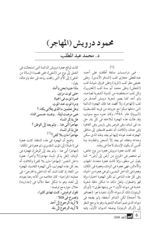 2008 ‫أكتوبر‬� 
)1(
‫أحمد‬� ‫على‬ ‫أطلقت‬� ‫�سابقة‬ ‫�ات‬�‫�س‬��‫درا‬ ‫�ى‬�‫ف‬
‫وعلى‬ )‫بدى‬‫الأ‬ ‫(امل�سافر‬ ‫لقب‬ ‫حجازى‬ ‫عبداملعطى‬
‫لقب‬ ‫�شو�شة‬ ‫فاروق‬ ‫وعلى‬ )‫(املريد‬ ‫لقب‬ ‫مطر‬ ‫عفيفى‬
،)‫(املغرتب‬ ‫لقب‬ ‫�سنة‬ ‫أبو‬� ‫حممد‬ ‫وعلى‬ )‫(املتجلى‬
،‫ل�صاحبه‬ ‫ال�شعرية‬ ‫املدونة‬ ‫من‬ ‫ا�ستخل�صته‬ ‫لقب‬ ‫وكل‬
‫من‬ ‫أ�صدق‬� ‫دروي�ش‬ ‫�شعرية‬ ‫ي�صور‬ ‫لقبا‬ ‫أجد‬� ‫ومل‬
‫الدائمة‬ ‫الهجرة‬ ‫تلك‬ ‫هنا‬ ‫أق�صد‬� ‫وال‬ ،)‫(املهاجر‬ ‫لقب‬
‫الفل�سطينية‬ ‫قريته‬ ‫من‬ ‫خروجه‬ ‫مع‬ ‫مبكرا‬ ‫دخلها‬ ‫التى‬
،‫�سنوات‬ ‫�سبع‬ ‫عمره‬ ‫وكان‬ ،1948 ‫عام‬ )‫بروة‬�‫(ال‬
‫حل‬ ‫بلد‬ ‫كل‬ ‫فى‬ ‫لتالحقه‬ ‫الهجرة‬ ‫هذه‬ ‫طالت‬ ‫وقد‬
‫القاهرة‬ ‫وفى‬ ‫باري�س‬ ‫وفى‬ ‫قرب�ص‬ ‫وفى‬ ،‫لبنان‬ ‫فى‬ ،‫به‬
‫مناطق‬ ‫إىل‬� ‫فل�سطني‬ ‫تن�ضم‬ ‫أن‬� ‫والالفت‬ ،‫عمان‬ ‫وفى‬
‫�سكن‬‫الذى‬ ‫وطنه‬‫يجد‬‫مل‬‫إليها‬�‫عودته‬‫فعند‬،‫الهجرة‬
‫وما‬ ،‫واملطاردة‬ ‫ال�سجن‬ ‫إال‬� ‫يجد‬ ‫مل‬ ،‫وعقله‬ ‫وجدانه‬
.‫وطنه‬‫فى‬‫ًا‬‫ئ‬‫الج‬‫ن�سان‬‫الإ‬‫يكون‬‫أن‬�‫أق�سى‬�
،‫خا�ص‬ ‫نوع‬ ‫من‬ ‫هجرة‬ ‫دروي�ش‬ ‫هجرة‬ ‫كانت‬ ‫لقد‬
‫كما‬ –‫أر�ض‬� ‫إىل‬� ‫أر�ض‬� ‫من‬ ‫اخلروج‬ ‫فى‬ ‫تنح�صر‬ ‫مل‬
‫اجلهات‬ ‫متعددة‬ ‫هجرة‬ ‫كانت‬ ‫منا‬‫إ‬�‫و‬ ،‫منظور‬ ‫ابن‬ ‫يقول‬
،‫املكان‬ ‫فى‬ ‫وهجرة‬ ،‫الزمان‬ ‫فى‬ ‫هجرة‬ ‫فهى‬ ،‫ماكن‬‫والأ‬
،‫احلياة‬‫من‬‫هجرة‬‫هى‬‫ثم‬،‫النف�سى‬‫الداخل‬‫فى‬‫وهجرة‬
‫منا‬‫إ‬�‫و‬ ،‫اختيارا‬ ‫الهجرة‬ ‫تكن‬ ‫مل‬ ‫املناحى‬ ‫هذه‬ ‫كل‬ ‫وفى‬
‫�شعرية‬ ‫دفقة‬ ‫�شكل‬ ‫ما‬ ‫ذلك‬ ‫ولعل‬ ،‫وا�ضطرار‬ ‫قهر‬
‫أوراق‬�(–‫نظرى‬‫وجهة‬‫من‬–‫ول‬‫الأ‬‫ديوانه‬‫فى‬‫خ�شنة‬
‫(ع�صافري‬:‫هو‬‫تنفيذيا‬‫ول‬‫الأ‬‫ديوانه‬‫أن‬�‫ذلك‬)‫الزيتون‬
‫فى‬ ‫ي�ضعه‬ ‫ومل‬ ،‫أ�سقطه‬� ‫ال�شاعر‬ ‫لكن‬ )‫أجنحة‬� ‫بال‬
‫النظر‬‫يرجح‬‫ما‬‫وهو‬،‫ال�شعرية‬‫أعماله‬�‫�ضم‬‫الذى‬‫ديوانه‬
‫وفيه‬ ،‫ول‬‫الأ‬ ‫الديوان‬ ‫بو�صفه‬ )‫الزيتون‬ ‫أوراق‬�( ‫إىل‬�
‫فى‬‫ا�ستحالت‬‫التى‬‫الدائمة‬‫دروي�ش‬‫هجرة‬‫لوائح‬‫كانت‬
‫من‬ ‫(ر�سالة‬ ‫ق�صيدة‬ ‫ففى‬ ،)‫(النفى‬ ‫من‬ ‫نوع‬ ‫إىل‬� ‫العمق‬
،‫وترحاله‬ ‫حله‬ ‫فى‬ ‫روحه‬ ‫رافقت‬ ‫التى‬ ‫م‬‫الأ‬ ‫إىل‬� )‫املنفى‬
:‫يقول‬
‫أماه‬�‫يا‬‫نحن‬‫جنينا‬‫ماذا‬
‫مرتني‬‫منوت‬‫حتى‬
‫احلياة‬‫فى‬‫منوت‬‫فمرة‬
‫املوت‬‫عند‬‫منوت‬‫ومرة‬
‫؟‬‫بكاء‬‫نى‬ ‫ميلأ‬‫الذى‬‫ما‬‫تعلمني‬‫وهل‬
‫الداء‬‫ج�سمى‬‫وهـــد‬..‫ليلة‬‫مر�ضت‬‫هبى‬
‫امل�ساء‬‫يذكر‬‫هل‬
‫؟‬‫الوطن‬‫إىل‬�‫يعد‬‫ومل‬..‫هنا‬‫أتى‬�‫ًا‬‫ر‬‫مهاج‬
‫امل�ساء‬‫يذكر‬‫هل‬
)1(‫كفن؟‬‫بال‬‫مات‬‫ًا‬‫ر‬‫مهاج‬
‫هجرة‬ ‫كانت‬ ،‫الدفقة‬ ‫هذه‬ ‫فى‬ ‫الهجرة‬ ‫أن‬� ‫وا�ضح‬
:‫املكان‬‫فى‬‫هجرة‬‫ثم‬،‫التقديرى‬‫املوت‬‫إىل‬�)‫(احلياة‬‫فى‬
‫فى‬ ‫فهجرة‬ ،)‫الوطن‬ ‫إىل‬� ‫يعد‬ ‫ومل‬ .. ‫هنا‬ ‫أتى‬� ‫(مهاجرا‬
‫هجرة‬ :‫ًا‬‫ري‬‫أخ‬�‫و‬ ‫ًا)؟‬‫ر‬‫مهاج‬ ‫امل�ساء‬ ‫يذكر‬ ‫(هل‬ :‫الزمان‬
‫أنه‬� ‫والالفت‬ )‫كفن‬ ‫بال‬ ‫مات‬ ‫ًا‬‫ر‬‫(مهاج‬ :‫النف�س‬ ‫داخل‬
‫الهجرة‬،‫القا�سية‬‫الهجرة‬‫أتى‬�‫ت‬،‫الهجرات‬‫هذه‬‫كل‬‫بعد‬
‫فى‬ -‫واخلارجى‬ ‫الداخلى‬ ‫أمله‬� ‫ا�شتد‬ ‫كلما‬ ‫إذ‬� ،‫اللغة‬ ‫من‬
‫بعودته‬ ‫رهنا‬ ‫آالمه‬� ‫من‬ ‫خال�صه‬ ‫كان‬ -‫اجلراحية‬ ‫عمليته‬
)‫(جداريته‬ ‫فى‬ ‫دالليا‬ ‫خطا‬ ‫�شكل‬ ‫ما‬ ‫وهو‬ ،‫لغته‬ ‫إىل‬�
:‫ممر�ضته‬‫مع‬‫حواره‬‫خالل‬
،‫كثريا‬‫تهذى‬‫كنت‬،‫ممر�ضتى‬‫تقول‬
:‫قائال‬ َّ‫فى‬‫وت�صرخ‬
‫أحد‬�‫إىل‬�‫الرجوع‬‫أريد‬�‫ال‬
‫بلد‬‫إىل‬�‫الرجوع‬‫أريد‬�‫ال‬
)‫(املهاجر‬ ‫دروي�ش‬ ‫حممود‬
‫املطلب‬‫عبد‬‫حممد‬.‫د‬
 