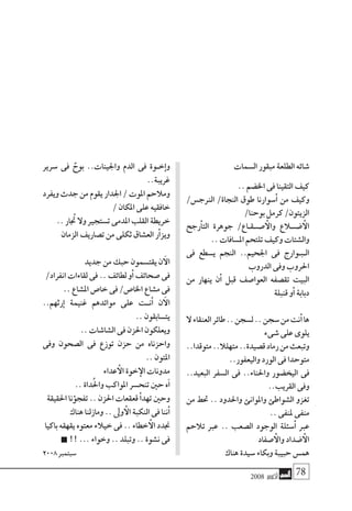 2008 ‫أكتوبر‬� 78
‫ال�سمات‬‫مبقور‬‫الطلعة‬‫�شائه‬
..‫اخل�ضم‬‫فى‬‫التقينا‬‫كيف‬
/‫الرنج�س‬ /‫النجاة‬ ‫طوق‬ ‫�سوارنا‬‫أ‬� ‫من‬ ‫وكيف‬
/‫بوحنا‬‫كرمل‬/‫الزيتون‬
‫رجح‬‫أ‬�‫الت‬ ‫جوهرة‬ /‫���ص��ق��اع‬‫أ‬‫وال‬ ‫���ض�لاع‬‫أ‬‫ال‬
..‫امل�سافات‬‫تلتحم‬‫وكيف‬‫وال�شتات‬
‫فى‬ ‫ي�سطع‬ ‫النجم‬ ..‫اجلحيم‬ ‫فى‬ ‫ال��ب��وارج‬
‫الدروب‬‫وفى‬‫احلروب‬
‫من‬ ‫ينهار‬ ‫ن‬‫أ‬� ‫قبل‬ ‫العوا�صف‬ ‫تق�صفه‬ ‫البيت‬
‫قنبلة‬‫و‬‫أ‬�‫دبابة‬
‫ال‬‫العنقاء‬‫طائر‬..‫ل�سجن‬..‫�سجن‬‫من‬‫نت‬‫أ‬�‫ها‬
‫�شىء‬‫على‬‫يلوى‬
..‫متوقدا‬..‫متهلال‬..‫ق�صيدة‬‫رماد‬‫من‬‫وتبعث‬
..‫واليعفور‬‫الورد‬‫فى‬‫متوحدا‬
..‫البعيد‬ ‫ال�سفر‬ ‫فى‬ ..‫واحلناء‬ ‫اليخ�ضور‬ ‫فى‬
..‫القريب‬‫وفى‬
‫من‬ ‫حتط‬ .. ‫واحلدود‬ ‫واملوانئ‬ ‫ال�شواطئ‬ ‫تغزو‬
..‫ملنفى‬‫منفى‬
‫تالحم‬ ‫عرب‬ .. ‫ال�صعب‬ ‫الوجود‬ ‫�سئلة‬‫أ‬� ‫عرب‬
‫�صفاد‬‫أ‬‫وال‬‫�ضداد‬‫أ‬‫ال‬
‫هناك‬‫�سيدة‬‫وبكاء‬‫حبيبة‬‫هم�س‬
‫�سرير‬ ‫فى‬ ٌ‫بوح‬ ..‫واجلينات‬ ‫الدم‬ ‫فى‬ ‫خ��وة‬‫إ‬�‫و‬
..‫غريبة‬
‫ويفرد‬ ‫جدث‬ ‫من‬ ‫يقوم‬ ‫اجلدار‬ / ‫املوت‬ ‫ومالحم‬
/‫املكان‬‫على‬‫خافقيه‬
..‫تجُار‬‫وال‬‫ت�ستجري‬‫املدمى‬‫القلب‬‫خريطة‬
‫الزمان‬‫ت�صاريف‬‫من‬‫ثكلى‬‫الع�شاق‬‫ر‬‫أ‬�‫ويز‬
‫جديد‬‫من‬‫حبك‬‫يقت�سمون‬‫ن‬‫آ‬‫ال‬
/‫انفراد‬‫لقاءات‬‫فى‬..‫لطائف‬‫و‬‫أ‬�‫�صحائف‬‫فى‬
..‫امل�شاع‬‫خا�ص‬‫فى‬/‫اخلا�ص‬‫م�شاع‬‫فى‬
..‫رثهم‬‫إ‬� ‫غنيمة‬ ‫موائدهم‬ ‫على‬ ‫ن��ت‬‫أ‬� ‫ن‬‫آ‬‫ال‬
..‫يت�سابقون‬
..‫ال�شا�شات‬‫فى‬‫احلزن‬‫ويعلكون‬
‫وفى‬ ‫ال�صحون‬ ‫فى‬ ‫توزع‬ ‫حزن‬ ‫من‬ ‫واحزناه‬
..‫املتون‬
‫عداء‬‫أ‬‫ال‬‫خوة‬‫إ‬‫ال‬‫مدونات‬
..‫داة‬ُ‫حل‬‫وا‬‫املواكب‬‫تنح�سر‬‫حني‬‫ه‬‫آ‬�
‫احلقيقة‬‫ؤنا‬�‫تفج‬..‫احلزن‬‫قعقعات‬‫أ‬�‫تهد‬‫وحني‬
‫هناك‬‫ومازلنا‬..‫وىل‬‫أ‬‫ال‬‫النكبة‬‫فى‬‫ننا‬‫أ‬�
‫باكيا‬‫يقهقه‬‫معتوه‬‫خيالء‬‫فى‬..‫خطاء‬‫أ‬‫ال‬‫جندد‬
!!...‫وخواء‬..‫وتبلد‬..‫ن�شوة‬‫فى‬
2008‫�سبتمرب‬
 